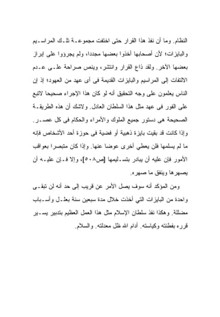 ‫ﺍﻟﻨﻅﺎﻡ. ﻭﻤﺎ ﺃﻥ ﻨﻔﺫ ﻫﺫﺍ ﺍﻟﻘﺭﺍﺭ ﺤﺘﻰ ﺍﺨﺘﻔﺕ ﻤﺠﻤﻭﻋـﺔ ﺘﻠـﻙ ﺍﻟﻤﺭﺍﺴـﻴﻡ‬
‫ﻭﺍﻟﺒﺎﻴﺯﺍﺕ؛ ﻷﻥ ﺃﺼﺤﺎﺒﻬﺎ ﺃﺨﺫﻭﺍ ﺒﻌﻀﻬﺎ ﻤﺠﺩﺩﺍ، ﻭﻟﻡ ﻴﺠﺭﺅﻭﺍ ﻋﻠﻰ ﺇﺒﺭﺍﺯ‬
‫ﺒﻌﻀﻬﺎ ﺍﻵﺨﺭ. ﻭﻟﻘﺩ ﺫﺍﻉ ﺍﻟﻘﺭﺍﺭ ﻭﺍﻨﺘﺸﺭ، ﻭﻴﻨﺹ ﺼﺭﺍﺤﺔ ﻋﻠـﻰ ﻋـﺩﻡ‬
‫ﺍﻻﻟﺘﻔﺎﺕ ﺇﻟﻰ ﺍﻟﻤﺭﺍﺴﻴﻡ ﻭﺍﻟﺒﺎﻴﺯﺍﺕ ﺍﻟﻘﺩﻴﻤﺔ ﻓﻰ ﺃﻯ ﻋﻬﺩ ﻤﻥ ﺍﻟﻌﻬﻭﺩ؛ ﺇﺫ ﺇﻥ‬
‫ﺍﻟﻨﺎﺱ ﻴﻌﻠﻤﻭﻥ ﻋﻠﻰ ﻭﺠﻪ ﺍﻟﺘﺤﻘﻴﻕ ﺃﻨﻪ ﻟﻭ ﻜﺎﻥ ﻫﺫﺍ ﺍﻹﺠﺭﺍﺀ ﺼﺤﻴﺤﺎ ﻻﺘﺒﻊ‬
‫ﻋﻠﻰ ﺍﻟﻔﻭﺭ ﻓﻰ ﻋﻬﺩ ﻤﺜل ﻫﺫﺍ ﺍﻟﺴﻠﻁﺎﻥ ﺍﻟﻌﺎﺩل. ﻭﻻﺸﻙ ﺃﻥ ﻫﺫﻩ ﺍﻟﻁﺭﻴﻘـﺔ‬
‫ﺍﻟﺼﺤﻴﺤﺔ ﻫﻰ ﺩﺴﺘﻭﺭ ﺠﻤﻴﻊ ﺍﻟﻤﻠﻭﻙ ﻭﺍﻷﻤﺭﺍﺀ ﻭﺍﻟﺤﻜﺎﻡ ﻓﻰ ﻜل ﻋﺼـﺭ.‬
‫ﻭﺇﺫﺍ ﻜﺎﻨﺕ ﻗﺩ ﺒﻘﻴﺕ ﺒﺎﻴﺯﺓ ﺫﻫﺒﻴﺔ ﺃﻭ ﻓﻀﻴﺔ ﻓﻰ ﺤﻭﺯﺓ ﺃﺤﺩ ﺍﻷﺸﺨﺎﺹ ﻓﺈﻨﻪ‬
‫ﻤﺎ ﻟﻡ ﻴﺴﻠﻤﻬﺎ ﻓﻠﻥ ﻴﻌﻁﻲ ﺃﺨﺭﻯ ﻋﻭﻀﺎ ﻋﻨﻬﺎ. ﻭﺇﺫﺍ ﻜﺎﻥ ﻤﺘﺒﺼﺭﺍ ﺒﻌﻭﺍﻗﺏ‬
‫ﺍﻷﻤﻭﺭ ﻓﺈﻥ ﻋﻠﻴﻪ ﺃﻥ ﻴﺒﺎﺩﺭ ﺒﺘﺴـﻠﻴﻤﻬﺎ ]ﺹ٨٠٥[، ﻭﺇﻻ ﻓـﺈﻥ ﻋﻠﻴـﻪ ﺃﻥ‬
                                        ‫ﻴﺼﻬﺭﻫﺎ ﻭﻴﻨﻔﻕ ﻤﺎ ﺼﻬﺭﻩ.‬

‫ﻭﻤﻥ ﺍﻟﻤﺅﻜﺩ ﺃﻨﻪ ﺴﻭﻑ ﻴﺼل ﺍﻷﻤﺭ ﻋﻥ ﻗﺭﻴﺏ ﺇﻟﻰ ﺤﺩ ﺃﻨﻪ ﻟﻥ ﺘﺒﻘـﻰ‬
‫ﻭﺍﺤﺩﺓ ﻤﻥ ﺍﻟﺒﺎﻴﺯﺍﺕ ﺍﻟﺘﻲ ﺃﺨﺫﺕ ﺨﻼل ﻤﺩﺓ ﺴﺒﻌﻴﻥ ﺴﻨﺔ ﺒﻌﻠـل ﻭﺃﺴـﺒﺎﺏ‬
‫ﻤﻀﻠﻠﺔ. ﻭﻫﻜﺫﺍ ﻨﻔﺫ ﺴﻠﻁﺎﻥ ﺍﻹﺴﻼﻡ ﻤﺜل ﻫﺫﺍ ﺍﻟﻌﻤل ﺍﻟﻌﻅﻴﻡ ﺒﺘﺩﺒﻴﺭ ﻴﺴـﻴﺭ‬
                 ‫ﻗﺭﺭﻩ ﺒﻔﻁﻨﺘﻪ ﻭﻜﻴﺎﺴﺘﻪ. ﺃﺩﺍﻡ ﺍﷲ ﻅل ﻤﻌﺩﻟﺘﻪ. ﻭﺍﻟﺴﻼﻡ.‬
 