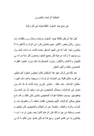 ‫ﺍﻟﺤﻜﺎﻴﺔ ﺍﻟﺭﺍﺒﻌﺔ ﻭﺍﻟﻌﺸﺭﻭﻥ‬

           ‫ﻓﻰ ﻤﻨﺢ ﺠﻨﺩ ﺍﻟﻤﻐﻭل ﺍﻹﻗﻁﺎﻋﻴﺎﺕ ﻓﻰ ﻜل ﻭﻻﻴﺔ‬



‫ﻗﺒل ﻫﺫﺍ ﻟﻡ ﻴﻜﻥ ﻟﻜﺎﻓﺔ ﺠﻨﻭﺩ ﺍﻟﻤﻐﻭل ﻤﺭﺘﺒﺎﺕ ﻭﻤﻼﺒـﺱ ﻭﺇﻗﻁﺎﻋـﺎﺕ‬
‫ﻭﻤﺅﻥ. ﻭﻜﺎﻥ ﺒﻌﺽ ﺍﻷﻜﺎﺒﺭ ﻤﻨﻬﻡ ﻴﺄﺨﺫﻭﻥ ﻗﺩﺭﺍ ﻤﻥ ﺍﻟﺯﺍﺩ، ﻭﺍﻷﻏﻠﺒﻴـﺔ ﻻ‬
‫ﻴﺄﺨﺫﻭﻥ ﺸﻴﺌﺎ. ﻜﻤﺎ ﺃﻨﻪ ﻓﻰ ﺍﻟﻌﻬﺩ ﺍﻟﺴﺎﺒﻕ ﻋﻨﺩﻤﺎ ﻜﺎﻨﺕ ﻋـﺎﺩﺍﺕ ﺍﻟﻤﻐـﻭل‬
‫ﻭﺭﺴﻭﻤﻬﻡ ﻻ ﺯﺍﻟﺕ ﻤﺭﻋﻴﺔ ﻜﺎﻥ ﺠﻤﻴﻊ ﺍﻟﺠﻨﻭﺩ ﻴﻤﻨﺤﻭﻥ ﻜل ﺴﻨﺔ ﻤﺭﺍﻋـﻰ‬
‫ﻟﻠﺨﻴﻭل ﻭﺍﻷﻏﻨﺎﻡ ﻭﺍﻷﺒﻘﺎﺭ، ﻭﺘﺯﻭﺩ ﺍﻟﻤﻌﺴﻜﺭﺍﺕ ﻜﻤﺎ ﻴﺯﻭﺩ ﺍﻟﺠﻨﻭﺩ ﺍﻟﻔﻘﺭﺍﺀ‬
                                    ‫ﺍﻟﻤﻌﺩﻤﻭﻥ ﺒﺎﻟﻠﺒﺎﺩ ﻭﺍﻟﻠﺒﻥ ﺍﻟﺨﺜﻴﺭ.‬

‫ﺒﻌﺩ ﺫﻟﻙ ﻓﻰ ﺃﻭﺍﺌل ﻋﻬﺩ ﻫﺫﺍ ﺍﻟﺴﻠﻁﺎﻥ ﻜﺎﻨﻭﺍ ﻴﻌﻁﻭﻥ ﺍﻟﺠﻨﻭﺩ ﺍﻟﻤﺭﺍﺒﻁﻴﻥ‬
‫ﻓﻰ ﺃﻗﺭﺏ ﻤﻜﺎﻥ ﻗﻠﻴﻼ ﻤﻥ ﺍﻟﻤﺌﻭﻨﺔ، ﺜﻡ ﺘﺯﺩﺍﺩ ﺘـﺩﺭﻴﺠﻴﺎ، ﻭﺃﻀـﺎﻑ ﺇﻟﻴﻬـﺎ‬
‫ﺴﻠﻁﺎﻥ ﺍﻹﺴﻼﻡ– ﺨﻠﺩ ﻤﻠﻜﻪ – ﻤﻘﺎﺩﻴﺭ ﺃﺨﺭﻯ. ﻭﻟﻤﺎ ﻜﺎﻨﺕ ﺘﻠـﻙ ﺍﻟﻤـﺅﻥ‬
‫ﺘﺤﻭل ﺇﻟﻰ ﺍﻟﻭﻻﻴﺎﺕ، ﻭﻴﺤﺘﺎل ﺍﻟﻤﺘﻌﻬﺩﻭﻥ ﻓﻰ ﺼـﺭﻓﻬﺎ، ﻜـﺎﻥ ﺍﻟﻤﻐـﻭل‬
‫ﻴﺘﻌﻘﺒﻭﻨﻬﻡ. ﻭﺒﺴﺒﺏ ﻤﻁﺎﻟﺒﺔ ﻫﺅﻻﺀ ﺍﻟﻤﺘﻌﻬﺩﻴﻥ ﺒﺎﻟﻤﺅﻥ ﻜﺎﻥ ﺍﻟﻅﻠـﻡ ﺍﻟﻔـﺎﺩﺡ‬
‫ﻴﻠﺤﻕ ﺒﺴﻜﺎﻥ ﺍﻟﻭﻻﻴﺎﺕ ﻷﻨﻬﻡ ﻴﺘﺤﻤﻠﻭﻥ ﻨﻔﻘﺎﺕ ﺒﺎﻫﻅـﺔ ﻴـﺩﻓﻌﻭﻨﻬﺎ ﺒﺎﺴـﻡ‬
‫ﺍﻟﺩﻭﺍﺏ ﻭﺍﻟﺯﺍﺩ ﻭﺍﻟﻌﻠﻑ. ﻭﻓﻀﻼ ﻋﻥ ﺃﻥ ﺍﻟﺤﻜﺎﻡ ﻭﺍﻟﻤﺘﻌﻬﺩﻴﻥ ﻜﺎﻥ ﻴﻠﺤﻘﻬـﻡ‬
‫ﻨﺼﺏ ﻭﻤﺸﻘﺔ ﻤﻥ ﺠﺭﺍﺀ ﺫﻟﻙ ﻓﺈﻥ ﺍﻟﺭﻋﺎﻴﺎ ﻜﺎﻨﻭﺍ ﻴﻀـﻴﻘﻭﻥ ﺫﺭﻋـﺎ ﺒﻤـﺎ‬
‫ﻴﻁﺎﻟﺒﻭﻥ ﺒﻪ ﻤﻥ ﺘﻘﺩﻴﻡ ﺍﻟﻤﺅﻥ. ﻭﻤﻊ ﻫﺫﺍ ﻟﻡ ﺘﻜﻥ ﺘﺼل ﻤﺅﻥ ﻜﺎﻓﻴـﺔ ﺇﻟـﻰ‬
 