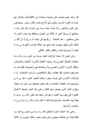 ‫ﻜل ﻭﺍﺤﺩ ﻤﻨﻬﻡ ﻴﺤﺼل ﻋﻠﻰ ﺤﺼﺘﻪ ﻭﻤﻌﺎﺸﻪ ﻤﻥ ﺍﻹﻗﻁﺎﻋﻴﺔ، ﻭﺘﺘﻭﺍﻓﺭ ﻟﻬﻡ‬
‫ﻋﻤﺎﺭﺍﺕ ﻜﺜﻴﺭﺓ ﺃﺨﺭﻯ، ﻭﻴﻜﻭﻥ ﻟﻬﻡ ﺃﺘﺒﺎﻉ ﻭﺨﺩﻡ ﻭﺃﺒﻘﺎﺭ ﻭﺒﺫﻭﺭ ﻭﻴﺤﺼﻠﻭﻥ‬
‫ﻋﻠﻰ ﺍﻟﺘﺒﻥ ﻭﺍﻟﺸﻌﻴﺭ. ﻭﺇﺫﺍ ﺤﺩﺙ ﺃﻴﻀﺎ ﻭﺒﺎﺀ ﺒﻴﻥ ﺍﻟﺩﻭﺍﺏ ﻓﺈﻥ ﻜل ﻭﺍﺤـﺩ‬
‫ﻴﺴﺘﻁﻴﻊ ﺃﻥ ﻴﺭﺒﻁ ﺍﺜﻨﻴﻥ ﺃﻭ ﺜﻼﺜﺔ ﻤﻥ ﺍﻟﺨﻴﻭل، ﻴﺤﺘﻔﻅ ﺒﻬﺎ ﺒﺩﻴﻨـﺔ ﻗﻭﻴـﺔ،‬
‫ﺤﺘﻰ ﻴﺴﺘﻁﻴﻊ - ﻋﻨﺩ ﺍﻟﺤﺎﺠﺔ - ﺭﻜﻭﺒﻬﺎ ﻓﻰ ﻭﻗﺕ ﺃﺴـﺭﻉ؛ ﺇﺫ ﺇﻥ ﺃﻜﺜـﺭ‬
‫ﺍﻟﺨﻠل ﺍﻟﺫﻯ ﻴﻠﺤﻕ ﺒﺠﻨﻭﺩﻨﺎ ﺇﻨﻤﺎ ﻴﻨﺘﺞ ﻋﻥ ﻫﻼﻙ ﺍﻟﺩﻭﺍﺏ ﻷﻨﻬﻡ ﻓـﻰ ﻫـﺫﺍ‬
                       ‫ﺍﻟﻌﻬﺩ ﻻ ﻴﻤﺩﻭﻨﻬﺎ ﺒﺎﻟﻤﺎﺀ ﻭﺍﻟﻌﻠﻑ ﺒﺎﻟﻘﺩﺭ ﺍﻟﻜﺎﻓﻰ.‬

‫ﻭﺇﺫﻥ ﻓﻨﺤﻥ ﺇﺫﺍ ﺴﻠﻤﻨﺎ ﺍﻟﻭﻻﻴﺎﺕ ﻟﻠﺠﻨﺩ ﺒﻭﺠﻪ ﻤﻥ ﺍﻟﻭﺠـﻭﻩ، ﻭﺃﻋـﺩﺩﻨﺎ‬
‫ﻤﺤﻁﺎﺕ ﺍﻟﻘﻭﺍﻓل ﺍﻟﻀﺭﻭﺭﻴﺔ، ﻭﻭﻓﺭﻨﺎ ﺍﻟﻁﻌﺎﻡ ﻟﻸﻤﺭﺍﺀ ﺍﻷﻨﺠﺎل ﻭﺍﻟﺨﻭﺍﺘﻴﻥ،‬
‫ﻭﻜﺫﻟﻙ ﺍﻟﻠﻭﺍﺯﻡ ﺍﻷﺨﺭﻯ ﺍﻟﻀﺭﻭﺭﻴﺔ ﻭﺴﻠﻤﻨﺎﻫﺎ ﻟﻬﻡ ﻭﺃﺼﺒﺤﺕ ﻜﻠﻬﺎ ﺘﺤـﺕ‬
‫ﺘﺼﺭﻓﻬﻡ، ﻓﺴﻭﻑ ﺘﻘل ﻨﻔﻘﺎﺘﻨﺎ، ﻭﻴﻘل ﺍﻟﻤﺘﻘﺎﻀﻭﻥ ﻭﺃﺭﺒﺎﺏ ﺍﻟﺤﺎﺠﺎﺕ. ﺃﻤـﺎ‬
‫ﺍﻟﻭﻻﻴﺎﺕ ﺍﻷﺨﺭﻯ ﺍﻟﺘﻲ ﻟﻴﺴﺕ ﻤﻌﺒﺭﺍ ﻭﻤﻘﺎﻤﺎ ﻟﻠﺠﻨﻭﺩ ﻓﺈﻨﻬـﺎ ﺘﺒﻘـﻰ ﻓـﻰ‬
‫ﻤﻭﻀﻌﻬﺎ ﻟﺴﺩ ﺍﻟﻨﻔﻘﺎﺕ ﺍﻟﺨﺎﺼﺔ، ﻭﻫﺫﻩ ﻴﻤﻜﻥ ﻀﺒﻁﻬﺎ ﺩﻭﻥ ﺘﻌﺏ ﺃﻭ ﻤﺸﻘﺔ،‬
‫ﻭﻴﻜﻭﻥ ﺍﻟﻤﺎل ﺍﻟﺫﻯ ﻴﺤﺼل ﻤﻨﻬﺎ ﻜﺎﻓﻴﺎ. ﻭﻋﻠﻰ ﻫﺫﺍ ﺍﻟﻨﺤﻭ ﺘﻀﺒﻁ ﺍﻷﻋﻤﺎل‬
‫ﺍﻟﻜﺒﻴﺭﺓ ﺍﻟﺘﻲ ﻴﻘﻭﻡ ﺒﻬﺎ ﺍﻟﺠﻨﻭﺩ ﻭﻏﻴﺭﻫﻡ. ﻭﻓﻴﻤﺎ ﺒﻌﺩ ﺘﺒﻘﻰ ﺍﻷﻤـﻭﺭ ﻤﺭﺘﺒـﺔ‬
‫ﻁﺒﻘﺎ ﻟﻬﺫﻩ ﺍﻟﻘﺎﻋﺩﺓ، ﻭﺘﻌﻡ ﻓﻭﺍﺌﺩﻫﺎ ﻜﺎﻓـﺔ ﺍﻟﻤﻠـﻭﻙ ﻭﺍﻷﻤـﺭﺍﺀ ﻭﺍﻟـﻭﺯﺭﺍﺀ‬
                                                 ‫ﻭﺍﻟﺠﻨﻭﺩ ﻭﺍﻟﺭﻋﺎﻴﺎ.‬

‫ﻭﻋﻠﻰ ﻫﺫﺍ ﺍﻟﻨﻤﻁ ﺃﻋﻤل ﺍﻟﺴﻠﻁﺎﻥ ﻓﻜـﺭﻩ، ﻭﻋـﻴﻥ ﻟﺠﻤﻴـﻊ ﺍﻟﺠﻨـﻭﺩ‬
‫ﺇﻗﻁﺎﻋﻴﺎﺕ ﻤﻥ ﻀﻔﺎﻑ ﺠﻴﺤﻭﻥ ﺤﺘﻰ ﺘﺨﻭﻡ ﻤﺼﺭ ﺨﻼل ﺸﻬﺭﻴﻥ ﺃﻭ ﺜﻼﺜﺔ،‬
 