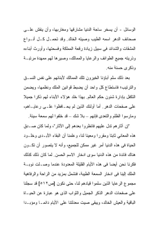 ‫ﺍﻟﻭﺴﺎﺌل - ﺃﻥ ﻴﺴﺨﺭ ﺴﺎﺤﺔ ﺍﻟﺩﻨﻴﺎ ﻤﺸﺎﺭﻗﻬﺎ ﻭﻤﻐﺎﺭﺒﻬﺎ، ﻭﺃﻥ ﻴﻨﻘﺵ ﻋﻠـﻰ‬
‫ﺼﺤﺎﺌﻑ ﺍﻟﺩﻫﺭ ﺍﺴﻤﻪ ﺍﻟﻁﻴﺏ ﻭﺼﻴﺘﻪ ﺍﻟﺨﺎﻟﺩ. ﻭﻗﺩ ﺘﺤﻤـل ﻜـل ﺃﻨـﻭﺍﻉ‬
‫ﺍﻟﻤﺸﻘﺎﺕ ﻭﺍﻟﺸﺩﺍﺌﺩ ﻓﻰ ﺴﺒﻴل ﺯﻴﺎﺩﺓ ﺭﻗﻌﺔ ﺍﻟﻤﻤﻠﻜﺔ ﻭﻓﺴﺤﺘﻬﺎ، ﻭﺃﻭﺭﺙ ﺃﺒﻨﺎﺀﻩ‬
‫ﻭﺫﺭﻴﺘﻪ ﺠﻤﻴﻊ ﺍﻟﻁﻭﺍﺌﻑ ﻭﺍﻟﺭﻋﺎﻴﺎ ﻭﺍﻟﻤﻤﺎﻟﻙ، ﻭﺼﻴﺭﻫﺎ ﻟﻬﻡ ﻤﻤﻬﺩﺓ ﻤﺭﺘﺒـﺔ‬
                                                 ‫ﻭﺫﻜﺭﻯ ﺤﺴﻨﺔ ﻤﻨﻪ.‬

‫ﺒﻌﺩ ﺫﻟﻙ ﺴﻠﻡ ﺁﺒﺎﺅﻨﺎ ﺍﻟﺨﻴﺭﻭﻥ ﺘﻠﻙ ﺍﻟﻤﻤﺎﻟﻙ ﻷﺒﻨﺎﺌﻬﻡ ﻋﻠﻰ ﻨﻔﺱ ﺍﻟﻨﺴـﻕ‬
‫ﻭﺍﻟﺘﺭﺘﻴﺏ؛ ﻓﺎﺴﺘﻁﺎﻉ ﻜل ﻭﺍﺤﺩ ﺃﻥ ﻴﻀﺒﻁ ﻗﻭﺍﻨﻴﻥ ﺍﻟﻤﻠﻙ ﻭﻨﻅﻤﻬﺎ، ﻭﻴﻀﻤﻥ‬
‫ﺍﻟﺘﻜﻔل ﺒﺈﺩﺍﺭﺓ ﺸﺌﻭﻥ ﺤﻜﻡ ﺍﻟﻌﺎﻟﻡ. ﺒﻬﺫﺍ ﺨﻠﺩ ﻫﺅﻻﺀ ﺍﻷﺒﻨﺎﺀ ﻟﻬﻡ ﺫﻜﺭﺍ ﺠﻤﻴﻼ‬
‫ﻋﻠﻰ ﺼﻔﺤﺎﺕ ﺍﻟﺩﻫﺭ. ﺃﻤﺎ ﺃﻭﻟﺌﻙ ﺍﻟﺫﻴﻥ ﻟﻡ ﻴﺤـﺎﻓﻅﻭﺍ ﻋﻠـﻰ ﺭﻋﺎﻴـﺎﻫﻡ،‬
  ‫ﻭﻤﺎﺭﺴﻭﺍ ﺍﻟﻅﻠﻡ ﻭﺍﻟﺘﻌﺩﻯ ﻓﺈﻨﻬﻡ – ﺒﻼ ﺸﻙ – ﻗﺩ ﺨﻠﻔﻭﺍ ﻟﻬﻡ ﺴﻤﻌﺔ ﺴﻴﺌﺔ.‬

‫"ﺇﻥ ﺁﺜﺎﺭﻫﻡ ﺘﺩل ﻋﻠﻴﻬﻡ ﻓﺎﻨﻅﺭﻭﺍ ﺒﻌﺩﻫﻡ ﺇﻟﻰ ﺍﻵﺜﺎﺭ"، ﻭﻟﻤﺎ ﻜﺎﻥ ﺼـﺩﻕ‬
‫ﻫﺫﻩ ﺍﻟﻤﻌﺎﻨﻲ ﺜﺎﺒﺘﺎ ﻭﻤﻘﺭﺭﺍ ﻭﻤﻌﻴﻨﺎ ﻟﻨﺎ، ﻭﻋﻠﻤﻨﺎ ﺃﻥ ﺍﻟﺒﻘﺎﺀ ﺍﻷﺒـﺩﻯ ﻭﺨﻠـﻭﺩ‬
‫ﺍﻟﺤﻴﺎﺓ ﻓﻰ ﻫﺫﻩ ﺍﻟﺩﻨﻴﺎ ﺃﻤﺭ ﻏﻴﺭ ﻤﻤﻜﻥ ﻟﻠﺠﻤﻴﻊ، ﻭﺃﻨﻪ ﻻ ﻴﺘﺼﻭﺭ ﺃﻥ ﺘﻜـﻭﻥ‬
‫ﻫﻨﺎﻙ ﻓﺎﺌﺩﺓ ﻤﻥ ﻫﺫﻩ ﺍﻟﺩﻨﻴﺎ ﺴﻭﻯ ﺍﺩﺨﺎﺭ ﺍﻻﺴﻡ ﺍﻟﺤﺴﻥ. ﻟﻤﺎ ﻜﺎﻥ ﺫﻟﻙ ﻜﺫﻟﻙ‬
‫ﻓﻜﺭﻨﺎ ﻨﺤﻥ ﺃﻴﻀﺎ ﻓﻰ ﻫﺫﻩ ﺍﻷﻴﺎﻡ ﺍﻟﻘﻠﻴﻠﺔ ﺍﻟﻤﻌﺩﻭﺩﺓ ﻋﻨﺩﻤﺎ ﻭﺼـﻠﺕ ﻨﻭﺒـﺔ‬
‫ﺍﻟﻤﻠﻙ ﺇﻟﻴﻨﺎ ﻓﻰ ﺍﺩﺨﺎﺭ ﺍﻟﺴﻤﻌﺔ ﺍﻟﻁﻴﺒﺔ، ﻓﻨﺸﻤل ﺒﻤﺯﻴﺩ ﻤﻥ ﺍﻟﺭﺍﺤﺔ ﻭﺍﻟﺭﻓﺎﻫﻴﺔ‬
‫ﻤﺠﻤﻭﻉ ﺍﻟﺭﻋﺎﻴﺎ ﺍﻟﺫﻴﻥ ﺴﻠﻤﻭﺍ ﻗﻴﺎﺩﻫﻡ ﻟﻨﺎ، ﺤﺘﻰ ﻨﻜﻭﻥ ]ﺹ٢١٥[ ﻗﺩ ﺴﺠﻠﻨﺎ‬
‫ﻋﻠﻰ ﺼﻔﺤﺎﺕ ﺍﻟﺩﻫﺭ ﺍﻟﺫﻜﺭ ﺍﻟﺠﻤﻴل ﻭﺍﻟﺜﻭﺍﺏ ﺍﻟﺫﻯ ﻫﻭ ﻋﺒﺎﺭﺓ ﻋﻥ ﺍﻟﺤﻴـﺎﺓ‬
‫ﺍﻟﺒﺎﻗﻴﺔ ﻭﺍﻟﻌﻴﺵ ﺍﻟﺨﺎﻟﺩ، ﻭﻴﺒﻘﻰ ﺼﻴﺕ ﻤﻌﺩﻟﺘﻨﺎ ﻋﻠﻰ ﺍﻷﻴﺎﻡ ﺩﺍﺌﻤـﺎ ﻭﻤﺅﺒـﺩﺍ‬
 