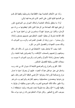 ‫ﻭﺃﻤﺎ ﻋﻥ ﺍﻷﺤﻜﺎﻡ ﺍﻟﺨﺎﺼﺔ ﺒﻬﺫﻩ ﺍﻹﻗﻁﺎﻋﻴﺔ ﻭﺸﺭﻭﻁﻬﺎ ﻭﻜﻴﻔﻴﺔ ﻜل ﻗﺴﻡ‬
            ‫ﻤﻥ ﺃﻗﺴﺎﻤﻬﺎ ﻓﺈﻨﻬﺎ ﺘﻜﻭﻥ ﻋﻠﻰ ﺍﻟﻨﺤﻭ ﺍﻟﺫﻯ ﻨﺸﺭﺤﻪ ﻓﻴﻤﺎ ﻴﺄﺘﻰ:‬
‫ﺃﻭﻻ: ﻤﺎ ﻴﺘﻌﻠﻕ ﺒﺄﻤﻼﻙ ﺍﻟﺨﺎﺼﺔ ﻭﺃﻤﻼﻙ ﺍﻟﺩﻴﻭﺍﻥ ﻤﻥ ﺍﻟﻤﻭﺍﻀﻊ: ﺘﻘﺭﺭ‬
‫ﺃﻥ ﺘﺒﻘﻰ ﻓﻴﻬﺎ ﺘﻠﻙ ﺍﻟﺠﻤﺎﻋﺔ ﻤﻥ ﺍﻟﺭﻋﺎﻴﺎ ﺍﻟﺫﻴﻥ ﻜﺎﻨﻭﺍ ﻴﻘﻁﻨﻭﻨﻬﺎ ﻤـﻥ ﻗـﺩﻴﻡ‬
‫ﺍﻟﺯﻤﺎﻥ، ﻭﻜﺎﻨﻭﺍ ﻴﺯﺭﻋﻭﻨﻬﺎ. ﻓﻬﺅﻻﺀ ﻴﺴﺘﻤﺭﻭﻥ ﻓﻰ ﺯﺭﺍﻋﺘﻬﺎ ﺠﺭﻴﺎ ﻋﻠـﻰ‬
‫ﺘﻠﻙ ﺍﻟﻘﺎﻋﺩﺓ ﺒﺸﺭﻁ ﺃﻥ ﻴﻌﻁﻭﺍ ﺍﻟﺠﻨﻭﺩ ﺍﻟﻤﺘﻁﻭﻋﻴﻥ ﻨﺼﻴﺒﻬﻡ ﺒﺼﺩﻕ ﻭﺃﻤﺎﻨﺔ،‬
‫ﻭﺃﻥ ﻴﺴﺩﺩﻭﺍ – ﺩﻭﻥ ﺯﻴﺎﺩﺓ ﺃﻭ ﻨﻘﺼﺎﻥ ﺍﻟﻀﺭﺍﺌﺏ ﻭﺍﻟﺭﺴـﻭﻡ ﺍﻟﺩﻴﻭﺍﻨﻴـﺔ،‬
                     ‫ﻭﺫﻟﻙ ﺤﺴﺏ ﺍﻟﺘﻌﻬﺩﺍﺕ ﻭﺍﻟﺘﻔﺼﻴل ﺍﻟﺫﻯ ﻤﺭ ﺫﻜﺭﻩ.‬
‫ﺜﺎﻨﻴﺎ: ﻴﺠﺏ ﺃﻻ ﻴﺘﺩﺨل ﺠﻨﻭﺩ ﺍﻻﺤﺘﻴﺎﻁ ﻓﻰ ﺸـﺌﻭﻥ ﺃﻤـﻼﻙ ﺍﻟﻤـﻼﻙ‬
‫ﻭﻤﻴﺎﻫﻬﻡ ﻭﺃﺭﺍﻀﻴﻬﻡ ﻭﺃﺼﺤﺎﺏ ﺍﻷﻭﻗﺎﻑ، ﻭﻻ ﻴﺘﺼﺭﻓﻭﻥ ﻓﻴﻤﺎ ﺘﻨﺘﺠﻪ، ﻭﺃﻥ‬
‫ﻴﺩﻓﻌﻭﺍ ﺒﺼﺩﻕ ﻭﺃﻤﺎﻨﺔ ﺍﻷﻤﻭﺍل ﻭﺍﻟﻀﺭﺍﺌﺏ ﻭﺍﻟﺭﺴﻭﻡ ﺍﻟﺩﻴﻭﺍﻨﻴـﺔ ﺒﻤﻭﺠـﺏ‬
                            ‫ﺴﺠﻼﺕ ﺍﻟﻘﺎﻨﻭﻥ ﻭﻁﺒﻘﺎ ﻟﻠﺘﻔﺼﻴل ﺍﻟﻤﺫﻜﻭﺭ.‬
‫ﺜﺎﻟﺜﺎ: ﺍﻟﻘﺭﻯ ﻭﺍﻟﻤﺯﺍﺭﻉ ﻭﺍﻟﻤﻭﺍﻀﻊ ﺍﻟﺘﺎﺒﻌﺔ ﻟﻠـﺩﻴﻭﺍﻥ ﺍﻟﺘـﻲ ﺘﺨـﺭﺏ،‬
‫ﻭﺘﺩﺨل ﻓﻰ ﺤﻴﺯ ﻤﻭﺍﻁﻥ ﻫﺅﻻﺀ ﺍﻟﺠﻨﻭﺩ، ﻋﻠﻴﻬﻡ ﺃﻥ ﻴﺤﺭﺜﻭﺍ ﻤﻨﻬﺎ ﻤﺎ ﺼﺎﺭ‬
‫ﻤﺯﺍﺭﻉ ﺼﺎﻟﺤﺔ ﻟﻠﺯﺭﺍﻋﺔ، ﻭﻴﺘﺭﻜﻭﺍ ﺍﻷﺭﺍﻀﻲ ﺍﻟﺒﺎﻗﻴﺔ ﻷﺴﺭﺍﻫﻡ ﻭﻏﻠﻤـﺎﻨﻬﻡ‬
‫ﻴﺯﺭﻋﻭﻨﻬﺎ ﻭﻴﺤﺼﺩﻭﻥ ﻤﺤﺎﺼﻴﻠﻬﺎ، ﻭﻤﻌﻬﻡ ﺃﺒﻘﺎﺭﻫﻡ ﻭﺜﻴﺭﺍﻨﻬﻡ ﻭﺒـﺫﻭﺭﻫﻡ.‬
‫ﻭﺇﺫﺍ ﻅﻬﺭ ﻤﺎﻟﻙ ﻟﺫﻟﻙ ﺍﻟﻤﻭﻀﻊ ﺍﻟﺨﺭﺏ، ﻭﺃﻗﺎﻡ ﺩﻋﻭﻯ ﺒﻤﻠﻜﻴﺘﻪ ﺃﻭ ﺒﺘﻭﻟﻴﺘـﻪ‬
‫ﻭﻗﻔﻴﺘﻪ ]ﺹ٤١٥[، ﻭﻅل ﻤﺩﺓ ﻁﻭﻴﻠﺔ ﺘﺤﺕ ﺘﺼﺭﻓﻪ، ﻭﺜﺒﺕ ﺍﺴﺘﺤﻘﺎﻗﻪ ﻟـﻪ‬
‫ﺒﻤﻭﺠﺏ ﺍﻟﺸﺭﻉ ﺍﻟﻤﻁﻬﺭ. ﻭﻜﺎﻥ ﻫﺅﻻﺀ ﺍﻟﻤﺘﻁﻭﻋﻭﻥ ﻗﺩ ﺯﺭﻋﻭﻩ ﺒﻭﺍﺴـﻁﺔ‬
 