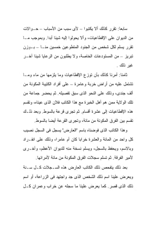 ‫ﺴﺎﺒﻌﺎ: ﺘﻘﺭﺭ ﻜﺫﻟﻙ ﺃﻻ ﻴﻜﺘﺒﻭﺍ – ﻷﻯ ﺴﺒﺏ ﻤﻥ ﺍﻷﺴﺒﺎﺏ – ﺤـﻭﺍﻻﺕ‬
‫ﻤﻥ ﺍﻟﺩﻴﻭﺍﻥ ﻋﻠﻰ ﺍﻹﻗﻁﺎﻋﻴﺎﺕ، ﻭﺃﻻ ﻴﺤﻭﻟﻭﺍ ﺇﻟﻴﻪ ﺸﻴﺌﺎ ﺃﺒﺩﺍ. ﻭﺒﻤﻭﺠﺏ ﻤـﺎ‬
‫ﺘﻘﺭﺭ ﻴﺴﻠﻡ ﻟﻜل ﺸﺨﺹ ﻤﻥ ﺍﻟﺠﻨﻭﺩ ﺍﻟﻤﺘﻁﻭﻋﻴﻥ ﺨﻤﺴﻴﻥ ﻤﻨـﺎ – ﺒـﻭﺯﻥ‬
‫ﺘﺒﺭﻴﺯ – ﻤﻥ ﺍﻟﻤﺴﺘﻭﺩﻋﺎﺕ ﺍﻟﺨﺎﺼﺔ، ﻭﻻ ﻴﻁﻠﺒﻭﻥ ﻤﻥ ﺍﻟﺭﻋﺎﻴﺎ ﺸﻴﺌﺎ ﺁﺨـﺭ‬
                                                      ‫ﻏﻴﺭ ﺫﻟﻙ .‬
‫ﺜﺎﻤﻨﺎ: ﺃﻤﺭﻨﺎ ﻜﺫﻟﻙ ﺒﺄﻥ ﺘﻭﺯﻉ ﺍﻹﻗﻁﺎﻋﻴﺎﺕ ﻭﻤﺎ ﻴﻠﺯﻤﻬﺎ ﻤﻥ ﻤﺎﺀ ﻭﻤـﺎ‬
‫ﺘﺸﺘﻤل ﻋﻠﻴﻪ ﻤﻥ ﺃﺭﺍﺽ ﺨﺭﺒﺔ ﻭﻋﺎﻤﺭﺓ – ﻋﻠﻰ ﺃﻓﺭﺍﺩ ﺍﻟﻜﺘﻴﺒﺔ ﺍﻟﻤﻜﻭﻨﺔ ﻤﻥ‬
‫ﺃﻟﻑ ﺠﻨﺩﻯ، ﻭﺫﻟﻙ ﻋﻠﻰ ﺍﻟﻨﺤﻭ ﺍﻟﺫﻯ ﺴﺒﻕ ﺘﻔﺼﻴﻠﻪ. ﺜﻡ ﻴﺤﻀﺭ ﺠﻤﺎﻋﺔ ﻤﻥ‬
‫ﺘﻠﻙ ﺍﻟﻭﻻﻴﺔ ﻤﻤﻥ ﻫﻡ ﺃﻫل ﺍﻟﺨﺒﺭﺓ ﻤﻊ ﻫﺫﺍ ﺍﻟﻜﺎﺘﺏ ﻓﻼﻥ ﺍﻟﺫﻯ ﻋﻴﻨﺎﻩ، ﻭﺘﻘﺴﻡ‬
‫ﻫﺫﻩ ﺍﻹﻗﻁﺎﻋﻴﺎﺕ ﺇﻟﻰ ﻋﺸﺭﺓ ﺃﻗﺴﺎﻡ. ﺜﻡ ﺘﺠﺭﻯ ﻗﺭﻋﺔ ﺒﺎﻟﺴﻭﻁ. ﻭﺒﻌﺩ ﺫﻟـﻙ‬
      ‫ﺘﻘﺴﻡ ﺒﻴﻥ ﺍﻟﻔﺭﻕ ﺍﻟﻤﻜﻭﻨﺔ ﻤﻥ ﻤﺎﺌﺔ، ﻭﺘﺠﺭﻯ ﺍﻟﻘﺭﻋﺔ ﺃﻴﻀﺎ ﺒﺎﻟﺴﻭﻁ.‬
‫ﻭﻫﺫﺍ ﺍﻟﻜﺎﺘﺏ ﺍﻟﺫﻯ ﻓﻭﻀﻨﺎﻩ ﺒﺎﺴﻡ "ﺍﻟﻌﺎﺭﺽ" ﻴﺴﺠل ﻓﻰ ﺍﻟﺴﺠل ﻨﺼﻴﺏ‬
‫ﻜل ﻭﺍﺤﺩ ﻤﻥ ﺍﻟﻤﺎﺌﺔ ﻭﺍﻟﻌﺸﺭﺓ ﺨﺭﺍﺒﺎ ﻜﺎﻥ ﺃﻡ ﻋﺎﻤﺭﺍ، ﻭﺫﻟﻙ ﻋﻠﻰ ﺍﻨﻔـﺭﺍﺩ‬
‫ﻭﺒﺎﻻﺴﻡ، ﻭﻴﺤﻔﻅ ﺒﺎﻟﺴﺠل، ﻭﻴﺴﻠﻡ ﻨﺴﺨﺔ ﻤﻨﻪ ﻟﻠﺩﻴﻭﺍﻥ ﺍﻷﻋﻅﻡ، ﻭﺃﺨـﺭﻯ‬
       ‫ﻷﻤﻴﺭ ﺍﻟﻔﺭﻗﺔ. ﺜﻡ ﺘﺴﻠﻡ ﺴﺠﻼﺕ ﺍﻟﻔﺭﻕ ﺍﻟﻤﻜﻭﻨﺔ ﻤﻥ ﻤﺎﺌﺔ ﻷﻤﺭﺍﺌﻬﺎ.‬

‫ﺒﻌﺩ ﺫﻟﻙ ﻴﺘﻔﺤﺹ ﺫﻟﻙ ﺍﻟﻜﺎﺘﺏ ﺍﻟﻌﺎﺭﺽ ﻫﺫﻩ ﺍﻟﺴـﺠﻼﺕ ﻜـل ﺴـﻨﺔ‬
‫ﻭﻴﻌﺭﺽ ﻋﻠﻴﻨﺎ ﺍﺴﻡ ﺫﻟﻙ ﺍﻟﺸﺨﺹ ﺍﻟﺫﻯ ﺠﺩ ﻭﺍﺠﺘﻬﺩ ﻓﻰ ﺍﻟﺯﺭﺍﻋﺔ، ﺃﻭ ﺍﺴﻡ‬
‫ﺫﻟﻙ ﺍﻟﺫﻯ ﻗﺼﺭ. ﻜﻤﺎ ﻴﻌﺭﺽ ﻋﻠﻴﻨﺎ ﻤﺎ ﺴﺠﻠﻪ ﻋﻥ ﺨﺭﺍﺏ ﻭﻋﻤﺭﺍﻥ ﻜـل‬
 