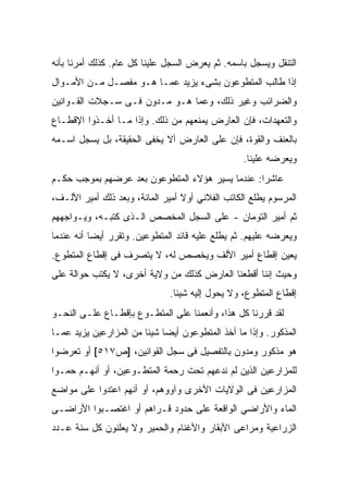 ‫ﺍﻟﺘﻨﻘل ﻭﻴﺴﺠل ﺒﺎﺴﻤﻪ. ﺜﻡ ﻴﻌﺭﺽ ﺍﻟﺴﺠل ﻋﻠﻴﻨﺎ ﻜل ﻋﺎﻡ. ﻜﺫﻟﻙ ﺃﻤﺭﻨﺎ ﺒﺄﻨﻪ‬
‫ﺇﺫﺍ ﻁﺎﻟﺏ ﺍﻟﻤﺘﻁﻭﻋﻭﻥ ﺒﺸﻰﺀ ﻴﺯﻴﺩ ﻋﻤـﺎ ﻫـﻭ ﻤﻔﺼـل ﻤـﻥ ﺍﻷﻤـﻭﺍل‬
‫ﻭﺍﻟﻀﺭﺍﺌﺏ ﻭﻏﻴﺭ ﺫﻟﻙ، ﻭﻋﻤﺎ ﻫـﻭ ﻤـﺩﻭﻥ ﻓـﻰ ﺴـﺠﻼﺕ ﺍﻟﻘـﻭﺍﻨﻴﻥ‬
‫ﻭﺍﻟﺘﻌﻬﺩﺍﺕ، ﻓﺈﻥ ﺍﻟﻌﺎﺭﺽ ﻴﻤﻨﻌﻬﻡ ﻤﻥ ﺫﻟﻙ. ﻭﺇﺫﺍ ﻤـﺎ ﺃﺨـﺫﻭﺍ ﺍﻹﻗﻁـﺎﻉ‬
‫ﺒﺎﻟﻌﻨﻑ ﻭﺍﻟﻘﻭﺓ، ﻓﺈﻥ ﻋﻠﻰ ﺍﻟﻌﺎﺭﺽ ﺃﻻ ﻴﺨﻔﻰ ﺍﻟﺤﻘﻴﻘﺔ، ﺒل ﻴﺴﺠل ﺍﺴـﻤﻪ‬
                                                  ‫ﻭﻴﻌﺭﻀﻪ ﻋﻠﻴﻨﺎ.‬
‫ﻋﺎﺸﺭﺍ: ﻋﻨﺩﻤﺎ ﻴﺴﻴﺭ ﻫﺅﻻﺀ ﺍﻟﻤﺘﻁﻭﻋﻭﻥ ﺒﻌﺩ ﻋﺭﻀﻬﻡ ﺒﻤﻭﺠﺏ ﺤﻜـﻡ‬
‫ﺍﻟﻤﺭﺴﻭﻡ ‪‬ﻁﻠﻊ ﺍﻟﻜﺎﺘﺏ ﺍﻟﻔﻼﻨﻲ ﺃﻭﻻ ﺃﻤﻴﺭ ﺍﻟﻤﺎﺌﺔ، ﻭﺒﻌﺩ ﺫﻟﻙ ﺃﻤﻴﺭ ﺍﻷﻟـﻑ،‬
                                                       ‫ﻴ‬
‫ﺜﻡ ﺃﻤﻴﺭ ﺍﻟﺘﻭﻤﺎﻥ - ﻋﻠﻰ ﺍﻟﺴﺠل ﺍﻟﻤﺨﺼﺹ ﺍﻟـﺫﻯ ﻜﺘﺒـﻪ، ﻭﻴـﻭﺍﺠﻬﻬﻡ‬
‫ﻭﻴﻌﺭﻀﻪ ﻋﻠﻴﻬﻡ. ﺜﻡ ﻴﻁﻠﻊ ﻋﻠﻴﻪ ﻗﺎﺌﺩ ﺍﻟﻤﺘﻁﻭﻋﻴﻥ. ﻭﺘﻘﺭﺭ ﺃﻴﻀﺎ ﺃﻨﻪ ﻋﻨﺩﻤﺎ‬
‫ﻴﻌﻴﻥ ﺇﻗﻁﺎﻉ ﺃﻤﻴﺭ ﺍﻷﻟﻑ ﻭﻴﺨﺼﺹ ﻟﻪ، ﻻ ﻴﺘﺼﺭﻑ ﻓﻰ ﺇﻗﻁﺎﻉ ﺍﻟﻤﺘﻁﻭﻉ.‬
‫ﻭﺤﻴﺙ ﺇﻨﻨﺎ ﺃﻗﻁﻌﻨﺎ ﺍﻟﻌﺎﺭﺽ ﻜﺫﻟﻙ ﻤﻥ ﻭﻻﻴﺔ ﺃﺨﺭﻯ، ﻻ ﻴﻜﺘﺏ ﺤﻭﺍﻟﺔ ﻋﻠﻰ‬
                              ‫ﺇﻗﻁﺎﻉ ﺍﻟﻤﺘﻁﻭﻉ، ﻭﻻ ﻴﺤﻭل ﺇﻟﻴﻪ ﺸﻴﺌﺎ.‬
‫ﻟﻘﺩ ﻗﺭﺭﻨﺎ ﻜل ﻫﺫﺍ، ﻭﺃﻨﻌﻤﻨﺎ ﻋﻠﻰ ﺍﻟﻤﺘﻁـﻭﻉ ﺒﺈﻗﻁـﺎﻉ ﻋﻠـﻰ ﺍﻟﻨﺤـﻭ‬
‫ﺍﻟﻤﺫﻜﻭﺭ. ﻭﺇﺫﺍ ﻤﺎ ﺃﺨﺫ ﺍﻟﻤﺘﻁﻭﻋﻭﻥ ﺃﻴﻀﺎ ﺸﻴﺌﺎ ﻤﻥ ﺍﻟﻤﺯﺍﺭﻋﻴﻥ ﻴﺯﻴﺩ ﻋﻤـﺎ‬
‫ﻫﻭ ﻤﺫﻜﻭﺭ ﻭﻤﺩﻭﻥ ﺒﺎﻟﺘﻔﺼﻴل ﻓﻰ ﺴﺠل ﺍﻟﻘﻭﺍﻨﻴﻥ، ]ﺹ٧١٥[ ﺃﻭ ﺘﻌﺭﻀﻭﺍ‬
‫ﻟﻠﻤﺯﺍﺭﻋﻴﻥ ﺍﻟﺫﻴﻥ ﻟﻡ ﻨﺩﻋ‪‬ﻬﻡ ﺘﺤﺕ ﺭﺤﻤﺔ ﺍﻟﻤﺘﻁـﻭﻋﻴﻥ، ﺃﻭ ﺃﻨﻬـﻡ ﺤﻤـﻭﺍ‬
                                        ‫ﹶ‪‬‬
‫ﺍﻟﻤﺯﺍﺭﻋﻴﻥ ﻓﻰ ﺍﻟﻭﻻﻴﺎﺕ ﺍﻷﺨﺭﻯ ﻭﺁﻭﻭﻫﻡ، ﺃﻭ ﺃﻨﻬﻡ ﺍﻋﺘﺩﻭﺍ ﻋﻠﻰ ﻤﻭﺍﻀﻊ‬
‫ﺍﻟﻤﺎﺀ ﻭﺍﻷﺭﺍﻀﻲ ﺍﻟﻭﺍﻗﻌﺔ ﻋﻠﻰ ﺤﺩﻭﺩ ﻗـﺭﺍﻫﻡ ﺃﻭ ﺍﻏﺘﺼـﺒﻭﺍ ﺍﻷﺭﺍﻀـﻰ‬
‫ﺍﻟﺯﺭﺍﻋﻴﺔ ﻭﻤﺭﺍﻋﻰ ﺍﻷﺒﻘﺎﺭ ﻭﺍﻷﻏﻨﺎﻡ ﻭﺍﻟﺤﻤﻴﺭ ﻭﻻ ﻴﻌﻠﻨﻭﻥ ﻜل ﺴﻨﺔ ﻋـﺩﺩ‬
 