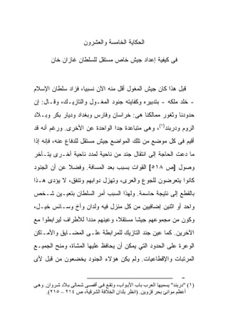 ‫ﺍﻟﺤﻜﺎﻴﺔ ﺍﻟﺨﺎﻤﺴﺔ ﻭﺍﻟﻌﺸﺭﻭﻥ‬

        ‫ﻓﻰ ﻜﻴﻔﻴﺔ ﺇﻋﺩﺍﺩ ﺠﻴﺵ ﺨﺎﺹ ﻤﺴﺘﻘل ﻟﻠﺴﻠﻁﺎﻥ ﻏﺎﺯﺍﻥ ﺨﺎﻥ‬



‫ﻗﺒل ﻫﺫﺍ ﻜﺎﻥ ﺠﻴﺵ ﺍﻟﻤﻐﻭل ﺃﻗل ﻤﻨﻪ ﺍﻵﻥ ﻨﺴﺒﻴﺎ، ﻓﺯﺍﺩ ﺴﻠﻁﺎﻥ ﺍﻹﺴﻼﻡ‬
‫- ﺨﻠﺩ ﻤﻠﻜﻪ - ﺒﺘﺩﺒﻴﺭﻩ ﻭﻜﻔﺎﻴﺘﻪ ﺠﻨﻭﺩ ﺍﻟﻤﻐـﻭل ﻭﺍﻟﺘﺎﺯﻴـﻙ، ﻭﻗـﺎل: ﺇﻥ‬
‫ﺤﺩﻭﺩﻨﺎ ﻭﺜﻐﻭﺭ ﻤﻤﺎﻟﻜﻨﺎ ﻫﻰ: ﺨﺭﺍﺴﺎﻥ ﻭﻓﺎﺭﺱ ﻭﺒﻐﺩﺍﺩ ﻭﺩﻴﺎﺭ ﺒﻜﺭ ﻭﺒـﻼﺩ‬
‫ﺍﻟﺭﻭﻡ ﻭﺩﺭﺒﻨﺩ)١(، ﻭﻫﻰ ﻤﺘﺒﺎﻋﺩﺓ ﺠﺩﺍ ﺍﻟﻭﺍﺤﺩﺓ ﻋﻥ ﺍﻷﺨﺭﻯ. ﻭﺭﻏﻡ ﺃﻨﻪ ﻗﺩ‬
‫ﺃﻗﻴﻡ ﻓﻰ ﻜل ﻤﻭﻀﻊ ﻤﻥ ﺘﻠﻙ ﺍﻟﻤﻭﺍﻀﻊ ﺠﻴﺵ ﻤﺴﺘﻘل ﻟﻠﺩﻓﺎﻉ ﻋﻨﻪ، ﻓﺈﻨﻪ ﺇﺫﺍ‬
‫ﻤﺎ ﺩﻋﺕ ﺍﻟﺤﺎﺠﺔ ﺇﻟﻰ ﺍﻨﺘﻘﺎل ﺠﻨﺩ ﻤﻥ ﻨﺎﺤﻴﺔ ﻟﻤﺩﺩ ﻨﺎﺤﻴﺔ ﺃﺨـﺭﻯ ﻴﺘـﺂﺨﺭ‬
‫ﻭﺼﻭل ]ﺹ ٨١٥[ ﺍﻟﻘﻭﺍﺕ ﺒﺴﺒﺏ ﺒﻌﺩ ﺍﻟﻤﺴﺎﻓﺔ. ﻭﻓﻀﻼ ﻋﻥ ﺃﻥ ﺍﻟﺠﻨﻭﺩ‬
‫ﻜﺎﻨﻭﺍ ﻴﺘﻌﺭﻀﻭﻥ ﻟﻠﺠﻭﻉ ﻭﺍﻟﻌﺭﻯ، ﻭﺘﻬﺯل ﺩﻭﺍﺒﻬﻡ ﻭﺘﻨ ﹶﻕ، ﻻ ﻴﺅﺩﻯ ﻫـﺫﺍ‬
              ‫ﻔ‬
‫ﺒﺎﻟﻘﻁﻊ ﺇﻟﻰ ﻨﺘﻴﺠﺔ ﺤﺎﺴﻤﺔ. ﻭﻟﻬﺫﺍ ﺍﻟﺴﺒﺏ ﺃﻤﺭ ﺍﻟﺴﻠﻁﺎﻥ ﺒﺘﻌﻴـﻴﻥ ﺸـﺨﺹ‬
‫ﻭﺍﺤﺩ ﺃﻭ ﺍﺜﻨﻴﻥ ﺇﻀﺎﻓﻴﻴﻥ ﻤﻥ ﻜل ﻤﻨﺯل ﻓﻴﻪ ﻭﻟﺩﺍﻥ ﻭﺃﺥ ﻭﺴـﺎﺌﺱ ﺨﻴـل،‬
‫ﻭﻜﻭﻥ ﻤﻥ ﻤﺠﻤﻭﻋﻬﻡ ﺠﻴﺸﺎ ﻤﺴﺘﻘﻼ، ﻭﻋﻴﻨﻬﻡ ﻤﺩﺩﺍ ﻟﻸﻁﺭﺍﻑ ﻟﻴﺭﺍﺒﻁﻭﺍ ﻤﻊ‬
‫ﺍﻵﺨﺭﻴﻥ. ﻜﻤﺎ ﻋﻴﻥ ﺠﻨﺩ ﺍﻟﺘﺎﺯﻴﻙ ﻟﻠﻤﺭﺍﺒﻁﺔ ﻋﻠـﻰ ﺍﻟﻤﻀـﺎﻴﻕ ﻭﺍﻷﻤـﺎﻜﻥ‬
‫ﺍﻟﻭﻋﺭﺓ ﻋﻠﻰ ﺍﻟﺤﺩﻭﺩ ﺍﻟﺘﻲ ﻴﻤﻜﻥ ﺃﻥ ﻴﺤﺎﻓﻅ ﻋﻠﻴﻬﺎ ﺍﻟﻤﺸﺎﺓ، ﻭﻤﻨﺢ ﺍﻟﺠﻤﻴـﻊ‬
‫ﺍﻟﻤﺭﺘﺒﺎﺕ ﻭﺍﻹﻗﻁﺎﻋﻴﺎﺕ. ﻭﻟﻡ ﻴﻜﻥ ﻫﺅﻻﺀ ﺍﻟﺠﻨﻭﺩ ﻴﺨﻀﻌﻭﻥ ﻤﻥ ﻗﺒل ﻷﻯ‬

                                                                       ‫-‬
‫)١( "درﺏﻨﺪ" ﻳﺴﻤﻴﻬﺎ اﻟﻌﺮب ﺏﺎب اﻷﺏ ﻮاب، وﺗﻘ ﻊ ﻓ ﻰ أﻗﺼ ﻰ ﺵ ﻤﺎﻟﻰ ﺏ ﻼد ﺵ ﺮوان. وه ﻰ‬
      ‫أﻋﻈﻢ ﻣﻮاﻧﺊ ﺏﺤﺮ ﻗﺰوﻳﻦ. )اﻧﻈﺮ ﺏﻠﺪان اﻟﺨﻼﻓﺔ اﻟﺸﺮﻗﻴﺔ، ص ٤١٢ – ٥١٢(.‬
 