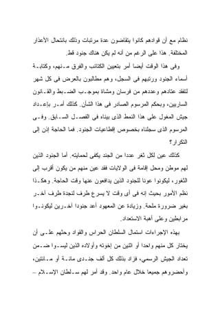 ‫ﻨﻅﺎﻡ ﻤﻊ ﺃﻥ ﻗﻭﺍﺩﻫﻡ ﻜﺎﻨﻭﺍ ﻴﺘﻘﺎﻀﻭﻥ ﻋﺩﺓ ﻤﺭﺘﺒﺎﺕ ﻭﺫﻟﻙ ﺒﺎﻨﺘﺤﺎل ﺍﻷﻋﺫﺍﺭ‬
             ‫ﺍﻟﻤﺨﺘﻠﻔﺔ. ﻫﺫﺍ ﻋﻠﻰ ﺍﻟﺭﻏﻡ ﻤﻥ ﺃﻨﻪ ﻟﻡ ﻴﻜﻥ ﻫﻨﺎﻙ ﺠﻨﻭﺩ ﻗﻁ.‬
‫ﻭﻓﻰ ﻫﺫﺍ ﺍﻟﻭﻗﺕ ﺃﻴﻀﺎ ﺃﻤﺭ ﺒﺘﻌﻴﻴﻥ ﺍﻟﻜﺘﺎﺌﺏ ﻭﺍﻟﻔﺭﻕ ﻤـﻨﻬﻡ، ﻭﻜﺘﺎﺒـﺔ‬
‫ﺃﺴﻤﺎﺀ ﺍﻟﺠﻨﻭﺩ ﻭﺭﺘﺒﻬﻡ ﻓﻰ ﺍﻟﺴﺠل، ﻭﻫﻡ ﻤﻁﺎﻟﺒﻭﻥ ﺒﺎﻟﻌﺭﺽ ﻓﻰ ﻜل ﺸﻬﺭ‬
‫ﻟﺘﻔﻘﺩ ﻋﺘﺎﺩﻫﻡ ﻭﻋﺩﺩﻫﻡ ﻤﻥ ﻓﺭﺴﺎﻥ ﻭﻤﺸﺎﺓ ﺒﻤﻭﺠـﺏ ﺍﻟﻀـﺒﻁ ﻭﺍﻟﻘـﺎﻨﻭﻥ‬
‫ﺍﻟﺴﺎﺭﻴﻴﻥ، ﻭﺒﺤﻜﻡ ﺍﻟﻤﺭﺴﻭﻡ ﺍﻟﺼﺎﺩﺭ ﻓﻰ ﻫﺫﺍ ﺍﻟﺸﺄﻥ. ﻜﺫﻟﻙ ﺃﻤـﺭ ﺒﺈﻋـﺩﺍﺩ‬
‫ﺠﻴﺵ ﺍﻟﻤﻐﻭل ﻋﻠﻰ ﻫﺫﺍ ﺍﻟﻨﻤﻁ ﺍﻟﺫﻯ ﺒﻴﻨﺎﻩ ﻓﻰ ﺍﻟﻔﺼـل ﺍﻟﺴـﺎﺒﻕ. ﻭﻓـﻰ‬
‫ﺍﻟﻤﺭﺴﻭﻡ ﺍﻟﺫﻯ ﺴﺠﻠﻨﺎﻩ ﺒﺨﺼﻭﺹ ﺇﻗﻁﺎﻋﻴﺎﺕ ﺍﻟﺠﻨﻭﺩ. ﻓﻤﺎ ﺍﻟﺤﺎﺠﺔ ﺇﺫﻥ ﺇﻟﻰ‬
                                                         ‫ﺍﻟﺘﻜﺭﺍﺭ؟‬
‫ﻜﺫﻟﻙ ﻋﻴﻥ ﻟﻜل ﺜﻐﺭ ﻋﺩﺩﺍ ﻤﻥ ﺍﻟﺠﻨﺩ ﻴﻜﻔﻰ ﻟﺤﻤﺎﻴﺘﻪ. ﺃﻤﺎ ﺍﻟﺠﻨﻭﺩ ﺍﻟﺫﻴﻥ‬
‫ﻟﻬﻡ ﻤﻭﻁﻥ ﻭﻤﺤل ﺇﻗﺎﻤﺔ ﻓﻰ ﺍﻟﻭﻻﻴﺎﺕ ﻓﻘﺩ ﻋﻴﻥ ﻤﻨﻬﻡ ﻤﻥ ﻴﻜﻭﻥ ﺃﻗﺭﺏ ﺇﻟﻰ‬
‫ﺍﻟﺜﻐﻭﺭ، ﻟﻴﻜﻭﻨﻭﺍ ﻋﻭﻨﺎ ﻟﻠﺠﻨﻭﺩ ﺍﻟﺫﻴﻥ ﻴﺩﺍﻓﻌﻭﻥ ﻋﻨﻬﺎ ﻭﻗﺕ ﺍﻟﺤﺎﺠﺔ. ﻭﻫﻜـﺫﺍ‬
‫ﻨﻅﻡ ﺍﻷﻤﻭﺭ ﺒﺤﻴﺙ ﺇﻨﻪ ﻓﻰ ﺃﻯ ﻭﻗﺕ ﻻ ﻴﺴﺭﻉ ﻁﺭﻑ ﻟﻨﺠﺩﺓ ﻁﺭﻑ ﺁﺨـﺭ‬
‫ﺒﻐﻴﺭ ﻀﺭﻭﺭﺓ ﻤﻠﺤﺔ. ﻭﺯﻴﺎﺩﺓ ﻋﻥ ﺍﻟﻤﻌﻬﻭﺩ ﺃﻋﺩ ﺠﻨﻭﺩﺍ ﺁﺨـﺭﻴﻥ ﻟﻴﻜﻭﻨـﻭﺍ‬
                                    ‫ﻤﺭﺍﺒﻁﻴﻥ ﻭﻋﻠﻰ ﺃﻫﺒﺔ ﺍﻻﺴﺘﻌﺩﺍﺩ.‬
‫ﺒﻬﺫﻩ ﺍﻹﺠﺭﺍﺀﺍﺕ ﺍﺴﺘﻤﺎل ﺍﻟﺴﻠﻁﺎﻥ ﺍﻟﺤﺭﺍﺱ ﻭﺍﻟﻘﻭﺍﺩ ﻭﺤﺜﻬﻡ ﻋﻠـﻰ ﺃﻥ‬
‫ﻴﺨﺘﺎﺭ ﻜل ﻤﻨﻬﻡ ﻭﺍﺤﺩﺍ ﺃﻭ ﺍﺜﻨﻴﻥ ﻤﻥ ﺇﺨﻭﺘﻪ ﻭﺃﻭﻻﺩﻩ ﺍﻟﺫﻴﻥ ﻟﻴﺴـﻭﺍ ﻀـﻤﻥ‬
‫ﺘﻌﺩﺍﺩ ﺍﻟﺠﻴﺵ ﺍﻟﺭﺴﻤﻲ، ﻓﺯﺍﺩ ﺒﺫﻟﻙ ﻜل ﺃﻟﻑ ﺠﻨـﺩﻯ ﻤﺎﺌـﺔ ﺃﻭ ﻤـﺎﺌﺘﻴﻥ،‬
‫ﻭﺃﺤﻀﺭﻭﻫﻡ ﺠﻤﻴﻌﺎ ﺨﻼل ﻋﺎﻡ ﻭﺍﺤﺩ. ﻭﻗﺩ ﺃﻤﺭ ﻟﻬﻡ ﺴـﻠﻁﺎﻥ ﺍﻹﺴـﻼﻡ –‬
 