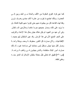 ‫ﻜﻤﺎ ﻋﻴﻥ ﻗﻭﺍﺩ ﺍﻟﻔﺭﻕ ﺍﻟﻤﻜﻭﻨﺔ ﻤﻥ ﺍﻷﻟﻑ ﻭﺍﻟﻤﺎﺌﺔ ﻤـﻥ ﺍﻟﻤﻘـﺭﺒﻴﻥ ﺇﻟـﻰ‬
‫ﺍﻟﺤﻀﺭﺓ. ﻭﺒﺫﻟﻙ ﺍﺠﺘﻤﻊ ﻤﺎ ﻴﻘﺭﺏ ﻤﻥ ﻋﺸﺭﺓ ﺁﻻﻑ ﺠﻨﺩﻯ ﻭﻫﻡ ﻴﺸـﺘﺭﻭﻥ‬
‫ﻭﻓﻘﺎ ﻟﻬﺫﻩ ﺍﻟﻘﺎﻋﺩﺓ ﻜل ﻤﻥ ﻴﺠﻠﺒﻭﻨﻪ ﻤﻨﻬﻡ ﺤﺘﻰ ﻜﻭﻨﻭﺍ ﻤﻨﻬﻡ ﻜﺘﻴﺒﺔ ﻜﺎﻤﻠﺔ، ﺒل‬
‫ﻤﺎ ﻴﺯﻴﺩ ﻋﻠﻰ ﺫﻟﻙ، ﻭﺼﺎﺭ ﺠﻤﻴﻌﻬﻡ ﺤﺭﺴﺎ ﺨﺎﺼﺎ ﻭﻤﻼﺯﻤﻴﻥ ﺍﻟﺴـﻠﻁﺎﻥ.‬
‫ﻭﻓﻰ ﺃﻯ ﻋﻬﺩ ﻤﻥ ﺍﻟﻌﻬﻭﺩ ﻟﻡ ﻴﻜﻥ ﻫﻨﺎﻙ ﺠﻴﺵ ﺒﻤﺜل ﻫﺫﺍ ﺍﻹﻋﺩﺍﺩ ﻭﺍﻟﺘﺭﺘﻴﺏ‬
‫ﻋﻠﻰ ﺍﻟﻨﺤﻭ ﺍﻟﻤﺘﺒﻊ ﺍﻵﻥ ﻓﻰ ﻫﺫﺍ ﺍﻟﺯﻤﺎﻥ. ﻭﻗﺩ ﻋﻴﻥ ﺍﻟﺴﻠﻁﺎﻥ ﻟﻬﻡ ﺠﻤﻴﻌـﺎ‬
‫ﺍﻹﻗﻁﺎﻋﻴﺎﺕ. ﻭﺍﻵﻥ ﺼﺎﺭﺕ ﻜل ﺍﻟﺜﻐﻭﺭ ﻤﺤﻔﻭﻅـﺔ ﻭﻤﻀـﺒﻭﻁﺔ ﻭﺁﻤﻨـﺔ‬
‫ﻭﺼﺎﺭ ﻟﻜل ﻤﻨﻬﺎ ﺠﻴﺵ ﻤﺴﺘﻘل ﻟﻴﺱ ﻤﺤﺘﺎﺠﺎ ﺇﻟﻰ ﻤﺴﺎﻋﺩﺓ ﻏﻴﺭﻩ. ﻜـﺫﻟﻙ‬
‫ﺼﺎﺭﺕ ﺃﻤﻭﺭ ﺍﻟﺒﻼﺩ ﻤﻨﺘﻅﻤﺔ، ﻭﺍﻟﻨﺎﺱ ﻴﻌﻴﺸﻭﻥ ﻓـﻰ ﺭﻓﺎﻫﻴـﺔ ﻭﺭﺍﺤـﺔ.‬
‫]ﺹ٠٢٥[ ﻓﻠﻴﺒﻕ ﺍﷲ ﺘﻌﺎﻟﻰ ﻅل ﻤﻌﺩﻟﺔ ﺴﻠﻁﺎﻥ ﺍﻹﺴﻼﻡ ﺃﺒﺩ ﺍﻟﺩﻫﺭ ﺒﻤﻨـﻪ‬
                                                       ‫ﻭﺨﻔﻰ ﻟﻁﻔﻪ.‬
 