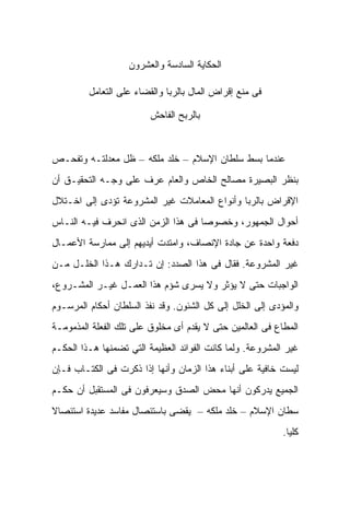 ‫ﺍﻟﺤﻜﺎﻴﺔ ﺍﻟﺴﺎﺩﺴﺔ ﻭﺍﻟﻌﺸﺭﻭﻥ‬

         ‫ﻓﻰ ﻤﻨﻊ ﺇﻗﺭﺍﺽ ﺍﻟﻤﺎل ﺒﺎﻟﺭﺒﺎ ﻭﺍﻟﻘﻀﺎﺀ ﻋﻠﻰ ﺍﻟﺘﻌﺎﻤل‬

                         ‫ﺒﺎﻟﺭﺒﺢ ﺍﻟﻔﺎﺤﺵ‬



‫ﻋﻨﺩﻤﺎ ﺒﺴﻁ ﺴﻠﻁﺎﻥ ﺍﻹﺴﻼﻡ – ﺨﻠﺩ ﻤﻠﻜﻪ – ﻅل ﻤﻌﺩﻟﺘـﻪ ﻭﺘﻔﺤـﺹ‬
‫ﺒﻨﻅﺭ ﺍﻟﺒﺼﻴﺭﺓ ﻤﺼﺎﻟﺢ ﺍﻟﺨﺎﺹ ﻭﺍﻟﻌﺎﻡ ﻋﺭﻑ ﻋﻠﻰ ﻭﺠـﻪ ﺍﻟﺘﺤﻘﻴـﻕ ﺃﻥ‬
‫ﺍﻹﻗﺭﺍﺽ ﺒﺎﻟﺭﺒﺎ ﻭﺃﻨﻭﺍﻉ ﺍﻟﻤﻌﺎﻤﻼﺕ ﻏﻴﺭ ﺍﻟﻤﺸﺭﻭﻋﺔ ﺘﺅﺩﻯ ﺇﻟﻰ ﺍﺨـﺘﻼل‬
‫ﺃﺤﻭﺍل ﺍﻟﺠﻤﻬﻭﺭ، ﻭﺨﺼﻭﺼﺎ ﻓﻰ ﻫﺫﺍ ﺍﻟﺯﻤﻥ ﺍﻟﺫﻯ ﺍﻨﺤﺭﻑ ﻓﻴـﻪ ﺍﻟﻨـﺎﺱ‬
‫ﺩﻓﻌﺔ ﻭﺍﺤﺩﺓ ﻋﻥ ﺠﺎﺩﺓ ﺍﻹﻨﺼﺎﻑ، ﻭﺍﻤﺘﺩﺕ ﺃﻴﺩﻴﻬﻡ ﺇﻟﻰ ﻤﻤﺎﺭﺴﺔ ﺍﻷﻋﻤـﺎل‬
‫ﻏﻴﺭ ﺍﻟﻤﺸﺭﻭﻋﺔ. ﻓﻘﺎل ﻓﻰ ﻫﺫﺍ ﺍﻟﺼﺩﺩ: ﺇﻥ ﺘـﺩﺍﺭﻙ ﻫـﺫﺍ ﺍﻟﺨﻠـل ﻤـﻥ‬
‫ﺍﻟﻭﺍﺠﺒﺎﺕ ﺤﺘﻰ ﻻ ﻴﺅﺜﺭ ﻭﻻ ﻴﺴﺭﻯ ﺸﺅﻡ ﻫﺫﺍ ﺍﻟﻌﻤـل ﻏﻴـﺭ ﺍﻟﻤﺸـﺭﻭﻉ،‬
‫ﻭﺍﻟﻤﺅﺩﻯ ﺇﻟﻰ ﺍﻟﺨﻠل ﺇﻟﻰ ﻜل ﺍﻟﺸﺌﻭﻥ. ﻭﻗﺩ ﻨﻔﺫ ﺍﻟﺴﻠﻁﺎﻥ ﺃﺤﻜﺎﻡ ﺍﻟﻤﺭﺴـﻭﻡ‬
‫ﺍﻟﻤﻁﺎﻉ ﻓﻰ ﺍﻟﻌﺎﻟﻤﻴﻥ ﺤﺘﻰ ﻻ ﻴﻘﺩﻡ ﺃﻯ ﻤﺨﻠﻭﻕ ﻋﻠﻰ ﺘﻠﻙ ﺍﻟﻔﻌﻠﺔ ﺍﻟﻤﺫﻤﻭﻤـﺔ‬
‫ﻏﻴﺭ ﺍﻟﻤﺸﺭﻭﻋﺔ. ﻭﻟﻤﺎ ﻜﺎﻨﺕ ﺍﻟﻔﻭﺍﺌﺩ ﺍﻟﻌﻅﻴﻤﺔ ﺍﻟﺘﻲ ﺘﻀﻤﻨﻬﺎ ﻫـﺫﺍ ﺍﻟﺤﻜـﻡ‬
‫ﻟﻴﺴﺕ ﺨﺎﻓﻴﺔ ﻋﻠﻰ ﺃﺒﻨﺎﺀ ﻫﺫﺍ ﺍﻟﺯﻤﺎﻥ ﻭﺃﻨﻬﺎ ﺇﺫﺍ ﺫﻜﺭﺕ ﻓﻰ ﺍﻟﻜﺘـﺎﺏ ﻓـﺈﻥ‬
‫ﺍﻟﺠﻤﻴﻊ ﻴﺩﺭﻜﻭﻥ ﺃﻨﻬﺎ ﻤﺤﺽ ﺍﻟﺼﺩﻕ ﻭﺴﻴﻌﺭﻓﻭﻥ ﻓﻰ ﺍﻟﻤﺴﺘﻘﺒل ﺃﻥ ﺤﻜـﻡ‬
‫ﺴﻁﺎﻥ ﺍﻹﺴﻼﻡ – ﺨﻠﺩ ﻤﻠﻜﻪ – ﻴﻘﻀﻰ ﺒﺎﺴﺘﺌﺼﺎل ﻤﻔﺎﺴﺩ ﻋﺩﻴﺩﺓ ﺍﺴﺘﺌﺼﺎﻻ‬
                                                           ‫ﻜﻠﻴﺎ.‬
 