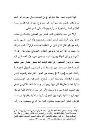 ‫ﻟﻬﺫﺍ ﺍﻟﺴﺒﺏ ﻨﺴﺠل ﻫﻨﺎ ﻋﺩﺓ ﺃﻨﻭﺍﻉ ﻤﻥ ﺍﻟﻤﻔﺎﺴﺩ، ﺤﺘﻰ ﻴﻌﺭﻑ ﺃﻫل ﺍﻟﻌﻠﻡ‬
‫ﺃﻥ ﺍﺭﺘﻜﺎﺏ ﻋﻤل ﻭﺍﺤﺩ ﻤﻨﻬﺎ ﺃﻤﺭ ﻏﻴﺭ ﻤﺸﺭﻭﻉ، ﻭﻴﺘﻭﻟﺩ ﻋﻨﻪ ﻜﺜﻴـﺭ ﻤـﻥ‬
              ‫ﺍﻟﺨﻠل ﻭﺍﻟﻔﺴﺎﺩ ﻭﺍﻻﻨﺤﺭﺍﻑ. ﻭﺘﻭﻀﻴﺢ ﺫﻟﻙ ﻋﻠﻰ ﺍﻟﻨﺤﻭ ﺍﻵﺘﻰ:‬

‫ﺃﻭﻻ: ﻓﻰ ﻋﻬﺩ ﺁﺒﺎ ﻗﺎﺨﺎﻥ ﺍﻟﺫﻯ ﺍﺸﺘﻬﺭ ﺒﻴﻥ ﺍﻟﺠﻤﻬﻭﺭ ﺒﺄﻨﻪ ﻜـﺎﻥ ﻤﻠﻜـﺎ‬
‫ﻋﺎﺩﻻ. ﻭﻓﻰ ﺃﻴﺎﻤﻪ ﻜﺎﻥ ﺍﻟﻨﺎﺱ ﺁﻤﻨﻴﻥ ﻤﺴﺘﺭﻴﺤﻴﻥ، ﻷﻨﻪ ﺃﺒﻘﻰ ﻋﻠـﻰ ﻨﻅـﻡ‬
               ‫)١(‬
‫ﺍﻟﻌﻬﺩ، ﻭﺫﻟﻙ‬      ‫ﻭﺍﻟﺩﻩ ﻫﻭﻻﻜﻭ ﺨﺎﻥ ﺍﻟﺫﻯ ﻜﺎﻥ ﻓﻰ ﺍﻟﺤﻘﻴﻘﺔ "ﺼﺎﺤﺏ ﻗﺭﺍﻥ"‬
‫ﻤﻥ ﺤﻴﺙ ﻤﺭﺍﻋﺎﺓ ﺍﻟﻘﻭﺍﻨﻴﻥ ﻭﺘﻭﺨﻲ ﺍﻟﻌﺩل، ﻭﺍﻨﺘﻬـﺎﺝ ﺴﻴﺎﺴـﺘﻪ. ﻭﻜـﺎﻥ‬
‫ﺍﻷﻤﺭﺍﺀ ﻭﺃﺭﻜﺎﻥ ﺍﻟﺩﻭﻟﺔ ﻭﻭﺯﺭﺍﺀ ﺃﺒﻴﻪ، ﻭﺒﻌﺽ ﻤﻤﻥ ﺩﺨل ﺍﻟﺨﺩﻤﺔ ﻓﻰ ﺃﻴﺎﻡ‬
‫ﺤﻜﻤﻪ ﻴﺯﺍﻭﻟﻭﻥ ﺃﻋﻤﺎﻟﻬﻡ. ﻭﻓﻰ ﺫﻟﻙ ﺍﻟﻭﻗﺕ ﺃﻋﺩ ﺒﻌﺽ ﺍﻟﺘﺠﺎﺭ ﻋﻠﻰ ﻨﻔﻘﺘﻬﻡ‬
‫ﺍﻟﺨﺎﺼﺔ ﻋﺩﺓ ﻤﺠﻤﻭﻋﺎﺕ ﻤﻥ ﺍﻷﺴﻠﺤﺔ ﺘﻀﻡ ﺍﻟﺠﻭﺍﺸﻥ ﻭﺍﻟﺨﻴﻭل ﺍﻟﻤﺩﺭﻋـﺔ‬
‫ﻭﺁﻻﺕ ﺍﻟﺤﺭﺏ ]ﺹ١٢٥[ ﻭﺒﻌﻀﺎ ﻤﻥ ﺍﻟﺨﻴﻭل ﺍﻟﻔﺎﺭﻫﺔ، ﻭﻗﺩﻤﻭﻫﺎ ﺇﻟـﻰ‬
‫ﺤﻀﺭﺓ ﺁﺒﺎﻗﺎﺨﺎﻥ. ﻭﺒﻭﺍﺴﻁﺔ ﺃﻤﺭﺍﺀ ﺍﻟﺴﻼﺡ ﻭﺍﻟﻤﺸﺭﻓﻴﻥ ﻋﻠﻰ ﺍﻻﺼﻁﺒﻼﺕ‬
‫ﺃﺨﺫﻭﺍ ﺃﺜﻤﺎﻨﻬﺎ ﺒﻁﺭﻴﻘﺔ ﻜﺎﻥ ﻓﻴﻬﺎ ﺭﺒﺢ ﻟﻬﻡ. ﻭﻋﻨﺩﻤﺎ ﺸﺎﻫﺩ ﺍﻵﺨﺭﻭﻥ ﺘﺤﻘﻕ‬
‫ﺫﻟﻙ ﺍﻟﻜﺴﺏ ﺍﻗﺘﺩﻭﺍ ﺒﻬﻡ. ﻭﻗﺩ ﻭﺼل ﺍﻷﻤﺭ ﺇﻟﻰ ﺤﺩ ﺃﻥ ﻫﺅﻻﺀ ﺍﻟﺫﻴﻥ ﻟﻡ ﺘﻜﻥ‬
‫ﻟﺩﻴﻬﻡ ﺜﺭﻭﺓ، ﻜﺎﻨﻭﺍ ﻴﻘﺘﺭﻀﻭﻥ ﺍﻷﻤﻭﺍل ﺒﺎﻟﺭﺒﺎ، ﻭﺃﺨﺫﻭﺍ ﻴﻨﻔﻘﻭﻨﻬﺎ ﻓﻰ ﻫـﺫﺍ‬
‫ﺍﻟﻐﺭﺽ ﻅﺎﻨﻴﻥ ﺃﻨﻬﻡ ﺴﻭﻑ ﻴﺴﺩﺩﻭﻥ ﺍﻟﺩﻴﻥ ﻤﻥ ﺍﻟﺭﺒﺢ ﻭﻴﺤﻘﻘﻭﻥ ﻤﻥ ﺭﺃﺱ‬

                                                                           ‫-‬
‫)١( ﻟﻘﺐ ﻳﻮﺹﻒ ﺏﻪ ﻣﻦ ﺗﻨﻌﻘﺪ ﻧﻄﻔﺘﻪ أو ﻳﻮﻟ ﺪ ﻋﻨ ﺪ اﻗﺘ ﺮان آ ﻮآﺒﻰ اﻟﻤﺸ ﺘﺮى وزﺡ ﻞ ﻋﻠ ﻰ‬
‫ﺡﺴﺐ اﻷﺹﻮل اﻟﻔﻠﻜﻴﺔ اﻟﻘﺪﻳﻤﺔ وﺗﺄﺙﻴﺮهﺎ ﻓﻰ اﻟﻤﻮﺟﻮدات؛ ﻓﻜﺎﻧﻮا ﻳﻌﺘﻘﺪون أن ﻣﺜﻞ ه ﺬا‬
‫اﻟﻤﻮﻟ ﻮد ﺳ ﻴﻜﻮن ﻟ ﻪ ﺵ ﺄن ﻋﻈ ﻴﻢ )اﻟﻘ ﺎﻣﻮس اﻟﻔﺮﻳ ﺪ ﻓ ﻰ اﻟﻌﺼ ﺮ اﻟﺠﺪﻳ ﺪ، ﺗ ﺄﻟﻴﻒ اﻟﺸ ﻴﺦ‬
                     ‫أﺡﻤﺪ اﻟﻨﺠﻔﻰ، ﺟﻠﺪ دوم )د،ظ( ص ٣٨٨، ﺗﻬﺮان ٤٥٣١هـ،ش(.‬
 