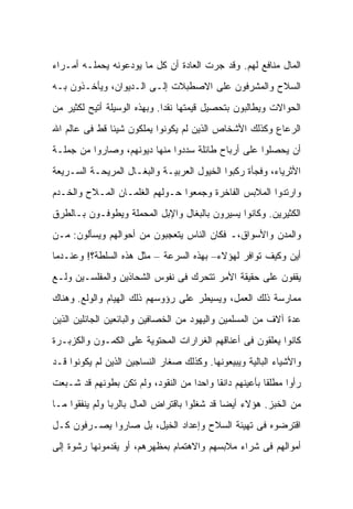 ‫ﺍﻟﻤﺎل ﻤﻨﺎﻓﻊ ﻟﻬﻡ. ﻭﻗﺩ ﺠﺭﺕ ﺍﻟﻌﺎﺩﺓ ﺃﻥ ﻜل ﻤﺎ ﻴﻭﺩﻋﻭﻨﻪ ﻴﺤﻤﻠـﻪ ﺃﻤـﺭﺍﺀ‬
‫ﺍﻟﺴﻼﺡ ﻭﺍﻟﻤﺸﺭﻓﻭﻥ ﻋﻠﻰ ﺍﻻﺼﻁﺒﻼﺕ ﺇﻟـﻰ ﺍﻟـﺩﻴﻭﺍﻥ، ﻭﻴﺄﺨـﺫﻭﻥ ﺒـﻪ‬
‫ﺍﻟﺤﻭﺍﻻﺕ ﻭﻴﻁﺎﻟﺒﻭﻥ ﺒﺘﺤﺼﻴل ﻗﻴﻤﺘﻬﺎ ﻨﻘ ‪‬ﺍ. ﻭﺒﻬﺫﻩ ﺍﻟﻭﺴﻴﻠﺔ ﺃﺘﻴﺢ ﻟﻜﺜﻴﺭ ﻤﻥ‬
                              ‫ﺩ‬
‫ﺍﻟﺭﻋﺎﻉ ﻭﻜﺫﻟﻙ ﺍﻷﺸﺨﺎﺹ ﺍﻟﺫﻴﻥ ﻟﻡ ﻴﻜﻭﻨﻭﺍ ﻴﻤﻠﻜﻭﻥ ﺸﻴﺌﺎ ﻗﻁ ﻓﻰ ﻋﺎﻟﻡ ﺍﷲ‬
‫ﺃﻥ ﻴﺤﺼﻠﻭﺍ ﻋﻠﻰ ﺃﺭﺒﺎﺡ ﻁﺎﺌﻠﺔ ﺴﺩﺩﻭﺍ ﻤﻨﻬﺎ ﺩﻴﻭﻨﻬﻡ، ﻭﺼﺎﺭﻭﺍ ﻤﻥ ﺠﻤﻠـﺔ‬
‫ﺍﻷﺜﺭﻴﺎﺀ، ﻭﻓﺠﺄﺓ ﺭﻜﺒﻭﺍ ﺍﻟﺨﻴﻭل ﺍﻟﻌﺭﺒﻴـﺔ ﻭﺍﻟﺒﻐـﺎل ﺍﻟﻤﺭﻴﺤـﺔ ﺍﻟﺴـﺭﻴﻌﺔ‬
‫ﻭﺍﺭﺘﺩﻭﺍ ﺍﻟﻤﻼﺒﺱ ﺍﻟﻔﺎﺨﺭﺓ ﻭﺠﻤﻌﻭﺍ ﺤـﻭﻟﻬﻡ ﺍﻟﻐﻠﻤـﺎﻥ ﺍﻟﻤـﻼﺡ ﻭﺍﻟﺨـﺩﻡ‬
‫ﺍﻟﻜﺜﻴﺭﻴﻥ. ﻭﻜﺎﻨﻭﺍ ﻴﺴﻴﺭﻭﻥ ﺒﺎﻟﺒﻐﺎل ﻭﺍﻹﺒل ﺍﻟﻤﺤﻤﻠﺔ ﻭﻴﻁﻭﻓـﻭﻥ ﺒـﺎﻟﻁﺭﻕ‬
‫ﻭﺍﻟﻤﺩﻥ ﻭﺍﻷﺴﻭﺍﻕ،ـ ﻓﻜﺎﻥ ﺍﻟﻨﺎﺱ ﻴﺘﻌﺠﺒﻭﻥ ﻤﻥ ﺃﺤﻭﺍﻟﻬﻡ ﻭﻴﺴﺄﻟﻭﻥ: ﻤـﻥ‬
‫ﺃﻴﻥ ﻭﻜﻴﻑ ﺘﻭﺍﻓﺭ ﻟﻬﺅﻻﺀ– ﺒﻬﺫﻩ ﺍﻟﺴﺭﻋﺔ – ﻤﺜل ﻫﺫﻩ ﺍﻟﺴﻠﻁﺔ؟! ﻭﻋﻨـﺩﻤﺎ‬
‫ﻴﻘﻔﻭﻥ ﻋﻠﻰ ﺤﻘﻴﻘﺔ ﺍﻷﻤﺭ ﺘﺘﺤﺭﻙ ﻓﻰ ﻨﻔﻭﺱ ﺍﻟﺸﺤﺎﺫﻴﻥ ﻭﺍﻟﻤﻔﻠﺴـﻴﻥ ﻭﻟـﻊ‬
‫ﻤﻤﺎﺭﺴﺔ ﺫﻟﻙ ﺍﻟﻌﻤل، ﻭﻴﺴﻴﻁﺭ ﻋﻠﻰ ﺭﺅﻭﺴﻬﻡ ﺫﻟﻙ ﺍﻟﻬﻴﺎﻡ ﻭﺍﻟﻭﻟﻊ. ﻭﻫﻨﺎﻙ‬
‫ﻋﺩﺓ ﺁﻻﻑ ﻤﻥ ﺍﻟﻤﺴﻠﻤﻴﻥ ﻭﺍﻟﻴﻬﻭﺩ ﻤﻥ ﺍﻟﺨﺼﺎﻓﻴﻥ ﻭﺍﻟﺒﺎﺌﻌﻴﻥ ﺍﻟﺠﺎﺌﻠﻴﻥ ﺍﻟﺫﻴﻥ‬
‫ﻜﺎﻨﻭﺍ ﻴﻌﻠﻘﻭﻥ ﻓﻰ ﺃﻋﻨﺎﻗﻬﻡ ﺍﻟﻐﺭﺍﺭﺍﺕ ﺍﻟﻤﺤﺘﻭﻴﺔ ﻋﻠﻰ ﺍﻟﻜﻤـﻭﻥ ﻭﺍﻟﻜﺯﺒـﺭﺓ‬
‫ﻭﺍﻷﺸﻴﺎﺀ ﺍﻟﺒﺎﻟﻴﺔ ﻭﻴﺒﻴﻌﻭﻨﻬﺎ. ﻭﻜﺫﻟﻙ ﺼﻐﺎﺭ ﺍﻟﻨﺴﺎﺠﻴﻥ ﺍﻟﺫﻴﻥ ﻟﻡ ﻴﻜﻭﻨﻭﺍ ﻗـﺩ‬
‫ﺭﺃﻭﺍ ﻤﻁﻠﻘﺎ ﺒﺄﻋﻴﻨﻬﻡ ﺩﺍﻨﻘﺎ ﻭﺍﺤﺩﺍ ﻤﻥ ﺍﻟﻨﻘﻭﺩ، ﻭﻟﻡ ﺘﻜﻥ ﺒﻁﻭﻨﻬﻡ ﻗﺩ ﺸـﺒﻌﺕ‬
‫ﻤﻥ ﺍﻟﺨﺒﺯ. ﻫﺅﻻﺀ ﺃﻴﻀﺎ ﻗﺩ ﺸﻐﻠﻭﺍ ﺒﺎﻗﺘﺭﺍﺽ ﺍﻟﻤﺎل ﺒﺎﻟﺭﺒﺎ ﻭﻟﻡ ﻴﻨﻔﻘﻭﺍ ﻤـﺎ‬
‫ﺍﻗﺘﺭﻀﻭﻩ ﻓﻰ ﺘﻬﻴﺌﺔ ﺍﻟﺴﻼﺡ ﻭﺇﻋﺩﺍﺩ ﺍﻟﺨﻴل، ﺒل ﺼﺎﺭﻭﺍ ﻴﺼـﺭﻓﻭﻥ ﻜـل‬
‫ﺃﻤﻭﺍﻟﻬﻡ ﻓﻰ ﺸﺭﺍﺀ ﻤﻼﺒﺴﻬﻡ ﻭﺍﻻﻫﺘﻤﺎﻡ ﺒﻤﻅﻬﺭﻫﻡ، ﺃﻭ ﻴﻘﺩﻤﻭﻨﻬﺎ ﺭﺸﻭﺓ ﺇﻟﻰ‬
 