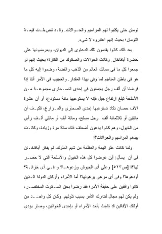 ‫ﺘﻭﻤﺎﻥ ﺤﺘﻰ ﻴﻜﺘﺒﻭﺍ ﻟﻬﻡ ﺍﻟﻤﺭﺍﺴﻴﻡ ﻭﺍﻟﺤـﻭﺍﻻﺕ. ﻭﻗـﺩ ﺘﺽﺀﻟـﺕ ﻗﻴﻤـﺔ‬
                               ‫ﺍﻟﺘﻭﻤﺎﻥ؛ ﺒﺤﻴﺙ ﺇﻨﻬﻡ ﺍﻋﺘﺒﺭﻭﻩ ﻻ ﺸﻰﺀ.‬

‫ﺒﻌﺩ ﺫﻟﻙ ﻜﺎﻨﻭﺍ ﻴﻘﺩﻤﻭﻥ ﺘﻠﻙ ﺍﻟﺩﻋﺎﻭﻯ ﺇﻟﻰ ﺍﻟﺩﻴﻭﺍﻥ، ﻭﻴﻌﺭﻀﻭﻨﻬﺎ ﻋﻠﻰ‬
‫ﺤﻀﺭﺓ ﺁﺒﺎﻗﺎﺨﺎﻥ. ﻭﻜﺎﻨﺕ ﺍﻟﺤﻭﺍﻻﺕ ﻭﺍﻟﺼﻜﻭﻙ ﻤﻥ ﺍﻟﻜﺜﺭﺓ؛ ﺒﺤﻴﺙ ﺇﻨﻬﻡ ﻟﻭ‬
‫ﺠﻤﻌﻭﺍ ﻜل ﻤﺎ ﻓﻰ ﻤﻤﺎﻟﻙ ﺍﻟﻌﺎﻟﻡ ﻤﻥ ﺍﻟﺫﻫﺏ ﻭﺍﻟﻔﻀﺔ، ﻭﻀﻤﻭﺍ ﺇﻟﻴﻪ ﻜل ﻤﺎ‬
‫ﻫﻭ ﻓﻰ ﺒﺎﻁﻥ ﺍﻟﻤﻨﺎﺠﻡ ﻟﻤﺎ ﻭ ﹼﻰ ﺒﻬﺫﺍ ﺍﻟﻤﻘﺩﺍﺭ. ﻭﺍﻟﻌﺠﻴﺏ ﻓﻰ ﺍﻷﻤﺭ ﺃﻨﻨﺎ ﺇﺫﺍ‬
                                        ‫ﻓ‬
‫ﻓﺭﻀﻨﺎ ﺃﻥ ﺃﻟﻑ ﺭﺠل ﻴﺠﻤﻌﻭﻥ ﻓﻰ ﺇﺤﺩﻯ ﺍﻟﺼـﺤﺎﺭﻯ ﻤﺠﻤﻭﻋـﺔ ﻤـﻥ‬
‫ﺍﻷﺴﻠﺤﺔ ﺘﺒﻠﻎ ﺍﺭﺘﻔﺎﻉ ﺠﺒل ﻓﺈﻨﻪ ﻻ ﻴﺴﺘﻭﻋﺒﻬﺎ ﻤﺎﺌﺔ ﻤﺴﺘﻭﺩﻉ، ﺃﻭ ﺃﻥ ﻋﺸﺭﺓ‬
‫ﺁﻻﻑ ﺤﺼﺎﻥ ﺘﻜﺎﺩ ﺘﺴﺘﻭﻋﺒﻬﺎ ﺇﺤﺩﻯ ﺍﻟﺼﺤﺎﺭﻯ ﻭﺍﻟﻤـﺯﺍﺭﻉ، ﻓﻜﻴـﻑ ﺃﻥ‬
‫ﻤﺎﺌﺘﻴﻥ ﺃﻭ ﺜﻼﺜﻤﺎﺌﺔ ﺃﻟﻑ ﺭﺠل ﻤﺴﻠﺢ، ﻭﻤﺎﺌﺔ ﺃﻟﻑ ﺃﻭ ﻤﺎﺌﺘﻲ ﺃﻟـﻑ ﺭﺃﺱ‬
‫ﻤﻥ ﺍﻟﺨﻴﻭل، ﻭﻫﻡ ﻜﺎﻨﻭﺍ ﻴ ‪‬ﻋﻭﻥ ﺃﻀﻌﺎﻑ ﺫﻟﻙ ﻤﺎﺌﺔ ﻤﺭﺓ ﻭﺯﻴﺎﺩﺓ، ﻭﻜﺎﻨـﺕ‬
                                     ‫ﺩ‬
                                        ‫ﺒﻴﺩﻫﻡ ﺍﻟﻤﺭﺍﺴﻴﻡ ﻭﺍﻟﺤﻭﺍﻻﺕ؟!‬

‫ﻭﻟﻤﺎ ﻜﺎﻨﺕ ﻋﻠﻭ ﺍﻟﻬﻤﺔ ﻭﺍﻟﻌﻅﻤﺔ ﻤﻥ ﺸﻴﻡ ﺍﻟﻤﻠﻭﻙ، ﻟﻡ ﻴﻔﻜﺭ ﺁﺒﺎﻗﺎﺨـﺎﻥ‬
‫ﻓﻰ ﺃﻥ ﻴﺴﺄل: ﺃﻴﻥ ﻋﺭﻀﻭﺍ ﻜل ﻫﺫﻩ ﺍﻟﺨﻴﻭل ﻭﺍﻷﺴﻠﺤﺔ ﺍﻟﺘﻲ ﻻ ﺤﺼـﺭ‬
‫ﻟﻬﺎ؟! ]ﺹ٣٢٥[ ﻭﻋﻠﻰ ﺃﻯ ﺍﻟﺠﻴﻭﺵ ﻭﺯﻋﻭﻫـﺎ؟ ﻭ ﻓـﻰ ﺃﻯ ﺨﺯﺍﻨـﺔ؟‬
‫ﺃﻭﺩﻋﻭﻫﺎ؟ ﻭﻓﻰ ﺃﻯ ﻤﺭﻋﻰ ﻴﺭﻋﻭﻨﻬﺎ؟ ﺃﻤﺎ ﺍﻷﻤﺭﺍﺀ ﻭﺃﺭﻜﺎﻥ ﺍﻟﺩﻭﻟﺔ ﺍﻟـﺫﻴﻥ‬
‫ﻜﺎﻨﻭﺍ ﻭﺍﻗﻔﻴﻥ ﻋﻠﻰ ﺤﻘﻴﻘﺔ ﺍﻷﻤﺭ؛ ﻓﻘﺩ ﺭﻀﻭﺍ ﺒﺤﻕ ﺍﻟﺴـﻜﻭﺕ ﺍﻟﻤﺨﺘﺼـﺭ،‬
‫ﻭﻟﻡ ﻴﻜﻥ ﻟﻬﻡ ﻤﺠﺎل ﻟﺘﺩﺍﺭﻙ ﺍﻷﻤﺭ ﺒﺴﺒﺏ ﺘﻠﻭﺜﻬﻡ. ﻭﻜﺎﻥ ﻜل ﻭﺍﺤــﺩ ﻤﻥ‬
‫ﺃﻭﻟﺌﻙ ﺍﻷﻓﺎﻗﻴﻥ ﻗﺩ ﺘﺸﺒﺙ ﺒﺄﺤﺩ ﺍﻷﻤﺭﺍﺀ ﺃﻭ ﺒﺈﺤﺩﻯ ﺍﻟﺨﻭﺍﺘﻴﻥ، ﻭﺼﺎﺭ ﻴﺅﺩﻯ‬
 