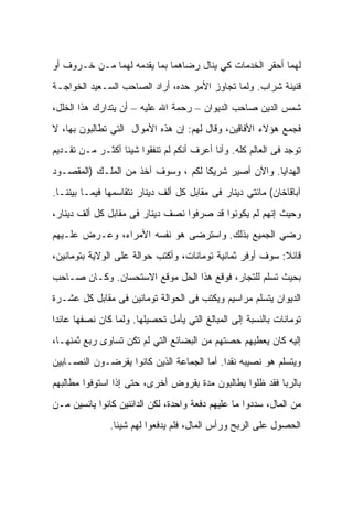 ‫ﻟﻬﻤﺎ ﺃﺤﻘﺭ ﺍﻟﺨﺩﻤﺎﺕ ﻜﻲ ﻴﻨﺎل ﺭﻀﺎﻫﻤﺎ ﺒﻤﺎ ﻴﻘﺩﻤﻪ ﻟﻬﻤﺎ ﻤـﻥ ﺨـﺭﻭﻑ ﺃﻭ‬
‫ﻗﻨﻴﻨﺔ ﺸﺭﺍﺏ. ﻭﻟﻤﺎ ﺘﺠﺎﻭﺯ ﺍﻷﻤﺭ ﺤﺩﻩ، ﺃﺭﺍﺩ ﺍﻟﺼﺎﺤﺏ ﺍﻟﺴـﻌﻴﺩ ﺍﻟﺨﻭﺍﺠـﺔ‬
‫ﺸﻤﺱ ﺍﻟﺩﻴﻥ ﺼﺎﺤﺏ ﺍﻟﺩﻴﻭﺍﻥ – ﺭﺤﻤﺔ ﺍﷲ ﻋﻠﻴﻪ – ﺃﻥ ﻴﺘﺩﺍﺭﻙ ﻫﺫﺍ ﺍﻟﺨﻠل،‬
‫ﻓﺠﻤﻊ ﻫﺅﻻﺀ ﺍﻷﻓﺎﻗﻴﻥ، ﻭﻗﺎل ﻟﻬﻡ: ﺇﻥ ﻫﺫﻩ ﺍﻷﻤﻭﺍل ﺍﻟﺘﻲ ﺘﻁﺎﻟﺒﻭﻥ ﺒﻬﺎ، ﻻ‬
‫ﺘﻭﺠﺩ ﻓﻰ ﺍﻟﻌﺎﻟﻡ ﻜﻠﻪ. ﻭﺃﻨﺎ ﺃﻋﺭﻑ ﺃﻨﻜﻡ ﻟﻡ ﺘﻨﻔﻘﻭﺍ ﺸﻴﺌﺎ ﺃﻜﺜـﺭ ﻤـﻥ ﺘﻘـﺩﻴﻡ‬
‫ﺍﻟﻬﺩﺍﻴﺎ. ﻭﺍﻵﻥ ﺃﺼﻴﺭ ﺸﺭﻴﻜﺎ ﻟﻜﻡ ، ﻭﺴﻭﻑ ﺁﺨﺫ ﻤﻥ ﺍﻟﻤﻠـﻙ )ﺍﻟﻤﻘﺼـﻭﺩ‬
‫ﺁﺒﺎﻗﺎﺨﺎﻥ( ﻤﺎﺌﺘﻲ ﺩﻴﻨﺎﺭ ﻓﻰ ﻤﻘﺎﺒل ﻜل ﺃﻟﻑ ﺩﻴﻨﺎﺭ ﻨﺘﻘﺎﺴﻤﻬﺎ ﻓﻴﻤـﺎ ﺒﻴﻨﻨـﺎ.‬
‫ﻭﺤﻴﺙ ﺇﻨﻬﻡ ﻟﻡ ﻴﻜﻭﻨﻭﺍ ﻗﺩ ﺼﺭﻓﻭﺍ ﻨﺼﻑ ﺩﻴﻨﺎﺭ ﻓﻰ ﻤﻘﺎﺒل ﻜل ﺃﻟﻑ ﺩﻴﻨﺎﺭ،‬
‫ﺭﻀﻲ ﺍﻟﺠﻤﻴﻊ ﺒﺫﻟﻙ. ﻭﺍﺴﺘﺭﻀﻰ ﻫﻭ ﻨﻔﺴﻪ ﺍﻷﻤﺭﺍﺀ، ﻭﻋـﺭﺽ ﻋﻠـﻴﻬﻡ‬
‫ﻗﺎﺌﻼ: ﺴﻭﻑ ﺃﻭﻓﺭ ﺜﻤﺎﻨﻴﺔ ﺘﻭﻤﺎﻨﺎﺕ، ﻭﺃﻜﺘﺏ ﺤﻭﺍﻟﺔ ﻋﻠﻰ ﺍﻟﻭﻻﻴﺔ ﺒﺘﻭﻤﺎﻨﻴﻥ،‬
‫ﺒﺤﻴﺙ ﺘﺴﻠﻡ ﻟﻠﺘﺠﺎﺭ، ﻓﻭﻗﻊ ﻫﺫﺍ ﺍﻟﺤل ﻤﻭﻗﻊ ﺍﻻﺴﺘﺤﺴﺎﻥ. ﻭﻜـﺎﻥ ﺼـﺎﺤﺏ‬
‫ﺍﻟﺩﻴﻭﺍﻥ ﻴﺘﺴﻠﻡ ﻤﺭﺍﺴﻴﻡ ﻭﻴﻜﺘﺏ ﻓﻰ ﺍﻟﺤﻭﺍﻟﺔ ﺘﻭﻤﺎﻨﻴﻥ ﻓﻰ ﻤﻘﺎﺒل ﻜل ﻋﺸـﺭﺓ‬
‫ﺘﻭﻤﺎﻨﺎﺕ ﺒﺎﻟﻨﺴﺒﺔ ﺇﻟﻰ ﺍﻟﻤﺒﺎﻟﻎ ﺍﻟﺘﻲ ﻴﺄﻤل ﺘﺤﺼﻴﻠﻬﺎ. ﻭﻟﻤﺎ ﻜﺎﻥ ﻨﺼﻔﻬﺎ ﻋﺎﺌﺩﺍ‬
‫ﺇﻟﻴﻪ ﻜﺎﻥ ﻴﻌﻁﻴﻬﻡ ﺤﺼﺘﻬﻡ ﻤﻥ ﺍﻟﺒﻀﺎﺌﻊ ﺍﻟﺘﻲ ﻟﻡ ﺘﻜﻥ ﺘﺴﺎﻭﻯ ﺭﺒﻊ ﺜﻤﻨﻬـﺎ،‬
‫ﻭﻴﺘﺴﻠﻡ ﻫﻭ ﻨﺼﻴﺒﻪ ﻨﻘﺩﺍ. ﺃﻤﺎ ﺍﻟﺠﻤﺎﻋﺔ ﺍﻟﺫﻴﻥ ﻜﺎﻨﻭﺍ ﻴﻘﺭﻀـﻭﻥ ﺍﻟﻨﺼـﺎﺒﻴﻥ‬
‫ﺒﺎﻟﺭﺒﺎ ﻓﻘﺩ ﻅﻠﻭﺍ ﻴﻁﺎﻟﺒﻭﻥ ﻤﺩﺓ ﺒﻘﺭﻭﺽ ﺃﺨﺭﻯ، ﺤﺘﻰ ﺇﺫﺍ ﺍﺴﺘﻭﻓﻭﺍ ﻤﻁﺎﻟﺒﻬﻡ‬
‫ﻤﻥ ﺍﻟﻤﺎل، ﺴﺩﺩﻭﺍ ﻤﺎ ﻋﻠﻴﻬﻡ ﺩﻓﻌﺔ ﻭﺍﺤﺩﺓ، ﻟﻜﻥ ﺍﻟﺩﺍﺌﻨﻴﻥ ﻜﺎﻨﻭﺍ ﻴﺎﺌﺴﻴﻥ ﻤـﻥ‬
               ‫ﺍﻟﺤﺼﻭل ﻋﻠﻰ ﺍﻟﺭﺒﺢ ﻭﺭﺃﺱ ﺍﻟﻤﺎل، ﻓﻠﻡ ﻴﺩﻓﻌﻭﺍ ﻟﻬﻡ ﺸﻴﺌﺎ.‬
 