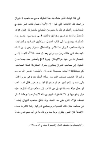 ‫ﻓﻰ ﻫﺫﺍ ﺍﻟﻭﻗﺕ ﺍﻟﺫﻯ ﺤﺩﺙ ﻓﻴﻪ ﻫﺫﺍ ﺍﻟﺴﻠﻭﻙ ﻤـﻊ ﺼـﺎﺤﺏ ﺍﻟـﺩﻴﻭﺍﻥ‬
‫ﻭﺭﺍﺠﺕ ﻫﺫﻩ ﺍﻹﺸﺎﻋﺔ ﺍﻟﺘﻲ ﺘﻘﻭل: ﺇﻥ ﺍﻷﻤﻭﺍل ﺘﺼل ﺘﺒﺎﻋﺎ، ﻓﺴﺭ ﺠﻤﻴـﻊ‬
‫ﺍﻟﻤﺘﻌﺎﻤﻠﻴﻥ، ﻭﺃﻋﻁﻭﻫﻡ ﻜل ﻤﺎ ﻤﻌﻬﻡ ﻤﻥ ﺍﻟﺒﻀﺎﺌﻊ ﺒﺎﻟﻤﺸﺎﺭﻜﺔ. ﻓﻜﺎﻥ ﻫﺅﻻﺀ‬
‫ﺍﻟﻤﺤﺘﺎﻟﻭﻥ ﻟﺸﺩﺓ ﺤﺭﺼﻬﻡ ﻭﺠﺭﺃﺘﻬﻡ ﻴﻤﻜﺜﻭﻥ ﻓـﻰ ﺒﻴـﻭﺘﻬﻡ، ﻭﻴﺤـﺭﺭﻭﻥ‬
‫ﺍﻟﺼﻜﻭﻙ ﻭﻴﺤﻤﻠﻭﻨﻬﺎ ﺇﻟﻰ ﻜﺘﺎﺏ ﺍﻟﻤﻐﻭل، ﻭﻴﺄﺨﺫﻭﻥ ﺍﻟﻤﺭﺍﺴﻴﻡ ﻭﺍﻟﺤﻭﺍﻻﺕ.‬
‫ﻓﺄﺩﺭﻙ ﺼﺎﺤﺏ ﺍﻟﺩﻴﻭﺍﻥ ﻫﺫﺍ ﺍﻷﻤﺭ. ﻭﻟﻜﻨﻪ ﻅل ﻋﺎﺠﺯﺍ. ﻭﻤﻥ ﺒـﻴﻥ ﺘﻠـﻙ‬
‫ﺍﻟﺠﻤﺎﻋﺔ، ﻜﺎﻥ ﻫﻨﺎﻙ ﺭﺠل ﻴﻬـﻭﺩﻯ ﻴﻌﻤـل ﺨ ‪‬ـﺎﻓﺎ)١(، ﺍﻟﺘﺠـﺄ ﺇﻟـﻰ‬
                    ‫ﺼ‬
‫ﺍﻟﻤﻌﺴﻜﺭﺍﺕ ﻓﻰ ﻋﻬﺩ ﻫﻭﻻﻜﻭﺨﺎﻥ ]ﺹ٤٢٥[ ﻭﺃﺤﻀﺭ ﻤﻌﻪ ﺠﻤﻌﺎ ﻤـﻥ‬
‫ﺍﻟﻤﻐﻭل ﺇﻟﻰ ﺼﺎﺤﺏ ﺍﻟﺩﻴﻭﺍﻥ ﻴﻁﺎﻟﺒﻭﻥ ﺒﺄﻤﻭﺍل ﺍﻟﻤﺸﺎﺭﻜﺔ ﻓﺴﺄﻟﻪ ﺍﻟﺼﺎﺤﺏ:‬
‫ﻜﻡ ﻤﺴﺘﺤﻘﺎﺘﻙ؟! ﺃﺠﺎﺏ ﺨﻤﺴﻤﺎﺌﺔ ﺘﻭﻤـﺎﻥ. ﻭﺃﻁﻠﻌـﻪ ﻋﻠـﻰ ﺍﻟﻤﺭﺴـﻭﻡ‬
‫ﻭﺍﻟﺤﻭﺍﻟﺔ، ﻓﺘﻌﺠﺏ ﺼﺎﺤﺏ ﺍﻟﺩﻴﻭﺍﻥ، ﻭﺴﺄﻟﻪ: ﺃﺘﻤﻠﻙ ﻤﻨﺯﻻ ﻓﻰ ﺘﺒﺭﻴﺯ؟ ﻗﺎل:‬
‫ﺒﻠﻰ. ﻓﻌﺎﺩ ﻭﺴﺄﻟﻪ: ﺃﻜﺒﻴﺭ ﻫﻭ ﺃﻡ ﺼﻐﻴﺭ؟! ﺃﺠﺎﺏ: ﺼﻐﻴﺭ. ﻓﻘﺎل ﺍﻟﺼـﺎﺤﺏ‬
‫ﻟﻭ ﺤﻤل ﻤﺒﻠﻎ ﺨﻤﺴﺎﺌﺔ ﺘﻭﻤﺎﻥ ﻤﻥ ﺍﻟﺫﻫﺏ ﺇﻟﻰ ﺴﻁﺢ ﻤﻨﺯﻟﻙ ﻟﺘﻨﺜﺭﻫﺎ ﻋﻠﻴﻪ‬
‫ﻓﻬل ﻴﺴﺘﻭﻋﺒﻬﺎ ﺃﻭ ﻻ؟! ﻓﺎﻋﺘﺭﻑ ﺍﻟﻴﻬﻭﺩﻯ ﺒﺄﻨﻪ ﻻ ﻴﺴﺘﻭﻋﺒﻬﺎ، ﻭﻫﻜﺫﺍ ﻜـﺎﻥ‬
‫ﺘﻌﺴﻑ ﻫﺅﻻﺀ ﺍﻟﻘﻭﻡ ﻋﻠﻰ ﻫﺫﺍ ﺍﻟﻨﻤﻁ. ﻭﻗﺩ ﺃﺨﻔﻕ ﺼﺎﺤﺏ ﺍﻟﺩﻴﻭﺍﻥ ﺃﻴﻀـﺎ‬
‫ﻓﻰ ﻤﻌﺎﻟﺠﺔ ﺃﻤﺜﺎل ﺘﻠﻙ ﺍﻟﻘﻀﺎﻴﺎ، ﻭﻟﻡ ﻴﺴﺘﻁﻊ ﺘﺩﺍﺭﻜﻬﺎ. ﻭﻟﻤﺎ ﺍﻨﺘﺸﺭﺕ ﻫـﺫﻩ‬
‫ﺍﻹﺸﺎﻋﺔ ﻜﺎﻥ ﺍﻟﻨﺎﺱ ﻴﻨﻔﻘﻭﻥ ﻴﻭﻤﺎ ﺒﻌﺩ ﻴﻭﻡ ﻜل ﻤﺎ ﻓﻰ ﺃﻴـﺩﻴﻬﻡ ﻓـﻰ ﻫـﺫﺍ‬


                                                             ‫-‬
             ‫)١( اﻟﺨﺼﺎف ﻣﻦ ﻳﺨﺼﻒ اﻟﻨﻌﺎل. )اﻟﻤﻌﺠﻢ اﻟﻮﺳﻴﻂ، ج ١، ص٨٣٢(.‬
 