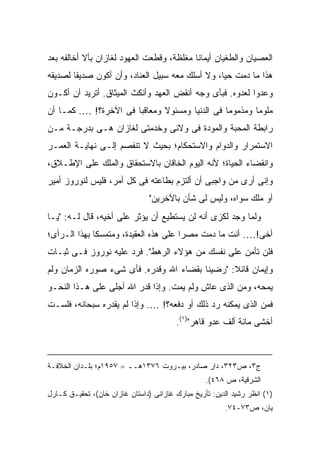 ‫ﺍﻟﻌﺼﻴﺎﻥ ﻭﺍﻟﻁﻐﻴﺎﻥ ﺃﻴﻤﺎ ﹰﺎ ﻤﻐﻠﻅﺔ، ﻭﻗﻁﻌﺕ ﺍﻟﻌﻬﻭﺩ ﻟﻐﺎﺯﺍﻥ ﺒﺄﻻ ﺃﺨﺎﻟﻔﻪ ﺒﻌﺩ‬
                                           ‫ﻨ‬
‫ﻫﺫﺍ ﻤﺎ ﺩﻤﺕ ﺤ ‪‬ﺎ، ﻭﻻ ﺃﺴﻠﻙ ﻤﻌﻪ ﺴﺒﻴل ﺍﻟﻌﻨﺎﺩ، ﻭﺃﻥ ﺃﻜﻭﻥ ﺼﺩﻴ ﹰﺎ ﻟﺼﺩﻴﻘﻪ‬
        ‫ﻘ‬                                         ‫ﻴ‬
‫ﻭﻋﺩ ‪‬ﺍ ﻟﻌﺩﻭﻩ. ﻓﺒﺄﻯ ﻭﺠﻪ ﺃﻨﻘﺽ ﺍﻟﻌﻬﺩ ﻭﺃﻨﻜﺙ ﺍﻟﻤﻴﺜﺎﻕ. ﺃﺘﺭﻴﺩ ﺃﻥ ﺃﻜـﻭﻥ‬
                                                          ‫ﻭ‬
‫ﻤﻠﻭ ‪‬ﺎ ﻭﻤﺫﻤﻭ ‪‬ﺎ ﻓﻰ ﺍﻟﺩﻨﻴﺎ ﻭﻤﺴﺌﻭﻻ ﻭﻤﻌﺎﻗ ‪‬ﺎ ﻓﻰ ﺍﻵﺨﺭﺓ؟! …. ﻜﻤـﺎ ﺃﻥ‬
                       ‫ﺒ‬       ‫ﹰ‬                 ‫ﻤ‬        ‫ﻤ‬
‫ﺭﺍﺒﻁﺔ ﺍﻟﻤﺤﺒﺔ ﻭﺍﻟﻤﻭﺩﺓ ﻓﻰ ﻭﻻﺌﻰ ﻭﺨﺩﻤﺘﻰ ﻟﻐﺎﺯﺍﻥ ﻫـﻰ ﺒﺩﺭﺠـﺔ ﻤـﻥ‬
‫ﺍﻻﺴﺘﻤﺭﺍﺭ ﻭﺍﻟﺩﻭﺍﻡ ﻭﺍﻻﺴﺘﺤﻜﺎﻡ؛ ﺒﺤﻴﺙ ﻻ ﺘﻨﻔﺼﻡ ﺇﻟـﻰ ﻨﻬﺎﻴـﺔ ﺍﻟﻌﻤـﺭ‬
‫ﻭﺍﻨﻘﻀﺎﺀ ﺍﻟﺤﻴﺎﺓ؛ ﻷﻨﻪ ﺍﻟﻴﻭﻡ ﺍﻟﺨﺎﻗﺎﻥ ﺒﺎﻻﺴﺘﺤﻘﺎﻕ ﻭﺍﻟﻤﻠﻙ ﻋﻠﻰ ﺍﻹﻁـﻼﻕ،‬
‫ﻭﺇﻨﻰ ﺃﺭﻯ ﻤﻥ ﻭﺍﺠﺒﻰ ﺃﻥ ﺃﻟﺘﺯﻡ ﺒﻁﺎﻋﺘﻪ ﻓﻰ ﻜل ﺃﻤﺭ، ﻓﻠﻴﺱ ﻟﻨﻭﺭﻭﺯ ﺃﻤﻴﺭ‬
                                ‫ﺃﻭ ﻤﻠﻙ ﺴﻭﺍﻩ، ﻭﻟﻴﺱ ﻟﻰ ﺸﺄﻥ ﺒﺎﻵﺨﺭﻴﻥ"‬
‫ﻭﻟﻤﺎ ﻭﺠﺩ ﻟﻜﺯﻯ ﺃﻨﻪ ﻟﻥ ﻴﺴﺘﻁﻴﻊ ﺃﻥ ﻴﺅﺜﺭ ﻋﻠﻰ ﺃﺨﻴﻪ، ﻗﺎل ﻟـﻪ: "ﻴـﺎ‬
‫ﺃﺨﻰ!…. ﺃﻨﺕ ﻤﺎ ﺩﻤﺕ ﻤﺼ ‪‬ﺍ ﻋﻠﻰ ﻫﺫﻩ ﺍﻟﻌﻘﻴﺩﺓ، ﻭﻤﺘﻤﺴ ﹰﺎ ﺒﻬﺫﺍ ﺍﻟـﺭﺃﻯ؛‬
              ‫ﻜ‬                         ‫ﺭ‬
‫ﻓﻠﻥ ﺘﺄﻤﻥ ﻋﻠﻰ ﻨﻔﺴﻙ ﻤﻥ ﻫﺅﻻﺀ ﺍﻟﺭﻫﻁ". ﻓﺭﺩ ﻋﻠﻴﻪ ﻨﻭﺭﻭﺯ ﻓـﻰ ﺜﺒـﺎﺕ‬
‫ﻭﺇﻴﻤﺎﻥ ﻗﺎﺌﻼ: "ﺭﻀﻴﻨﺎ ﺒﻘﻀﺎﺀ ﺍﷲ ﻭﻗﺩﺭﻩ. ﻓﺄﻯ ﺸﻰﺀ ﺼ ‪‬ﺭﻩ ﺍﻟﺯﻤﺎﻥ ﻭﻟﻡ‬
             ‫ﻭ‬                                   ‫ﹰ‬
‫ﻴﻤﺤﻪ، ﻭﻤﻥ ﺍﻟﺫﻯ ﻋﺎﺵ ﻭﻟﻡ ﻴﻤﺕ. ﻭﺇﺫﺍ ﻗﺩﺭ ﺍﷲ ﺃﺠﻠﻰ ﻋﻠﻰ ﻫـﺫﺍ ﺍﻟﻨﺤـﻭ‬
‫ﻓﻤﻥ ﺍﻟﺫﻯ ﻴﻤﻜﻨﻪ ﺭﺩ ﺫﻟﻙ ﺃﻭ ﺩﻓﻌﻪ؟! …. ﻭﺇﺫﺍ ﻟﻡ ﻴﻘﺩﺭﻩ ﺴﺒﺤﺎﻨﻪ، ﻓﻠﺴـﺕ‬
                                         ‫ﺃﺨﺸﻰ ﻤﺎﺌﺔ ﺃﻟﻑ ﻋﺩﻭ ﻗﺎﻫﺭ")١(.‬



‫ﺝ٣، ﺹ٣٢٣، ﺩﺍﺭ ﺼﺎﺩﺭ، ﺒﻴـﺭﻭﺕ ٦٧٣١ﻫــ = ٧٥٩١ﻡ؛ ﺒﻠـﺩﺍﻥ ﺍﻟﺨﻼﻓـﺔ‬
                                                  ‫ﺍﻟﺸﺭﻗﻴﺔ، ﺹ ٨٦٤(.‬
‫)١( ﺍﻨﻅﺭ ﺭﺸﻴﺩ ﺍﻟﺩﻴﻥ: ﺘﺄﺭﻴﺦ ﻤﺒﺎﺭﻙ ﻏﺎﺯﺍﻨﻰ )ﺩﺍﺴﺘﺎﻥ ﻏﺎﺯﺍﻥ ﺨﺎﻥ(، ﺘﺤﻘﻴـﻕ ﻜـﺎﺭل‬
                                                        ‫ﻴﺎﻥ، ﺹ٣٧-٤٧.‬
 