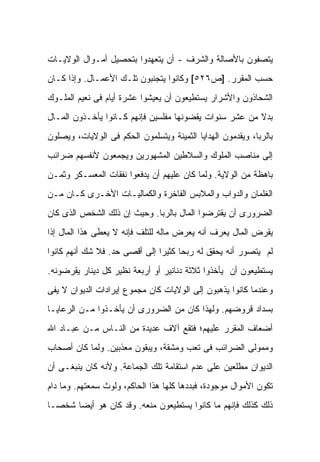 ‫ﻴﺘﺼﻔﻭﻥ ﺒﺎﻷﺼﺎﻟﺔ ﻭﺍﻟﺸﺭﻑ - ﺃﻥ ﻴﺘﻌﻬﺩﻭﺍ ﺒﺘﺤﺼﻴل ﺃﻤـﻭﺍل ﺍﻟﻭﻻﻴـﺎﺕ‬
‫ﺤﺴﺏ ﺍﻟﻤﻘﺭﺭ. ]ﺹ٦٢٥[ ﻭﻜﺎﻨﻭﺍ ﻴﺘﺠﻨﺒﻭﻥ ﺘﻠـﻙ ﺍﻷﻋﻤـﺎل. ﻭﺇﺫﺍ ﻜـﺎﻥ‬
‫ﺍﻟﺸﺤﺎﺫﻭﻥ ﻭﺍﻷﺸﺭﺍﺭ ﻴﺴﺘﻁﻴﻌﻭﻥ ﺃﻥ ﻴﻌﻴﺸﻭﺍ ﻋﺸﺭﺓ ﺃﻴﺎﻡ ﻓﻰ ﻨﻌﻴﻡ ﺍﻟﻤﻠـﻭﻙ‬
‫ﺒﺩﻻ ﻤﻥ ﻋﺸﺭ ﺴﻨﻭﺍﺕ ﻴﻘﻀﻭﻨﻬﺎ ﻤﻔﻠﺴﻴﻥ ﻓﺈﻨﻬﻡ ﻜـﺎﻨﻭﺍ ﻴﺄﺨـﺫﻭﻥ ﺍﻟﻤـﺎل‬
                                                        ‫ﹰ‬
‫ﺒﺎﻟﺭﺒﺎ، ﻭﻴﻘﺩﻤﻭﻥ ﺍﻟﻬﺩﺍﻴﺎ ﺍﻟﺜﻤﻴﻨﺔ ﻭﻴﺘﺴﻠﻤﻭﻥ ﺍﻟﺤﻜﻡ ﻓﻰ ﺍﻟﻭﻻﻴﺎﺕ، ﻭﻴﺼﻠﻭﻥ‬
‫ﺇﻟﻰ ﻤﻨﺎﺼﺏ ﺍﻟﻤﻠﻭﻙ ﻭﺍﻟﺴﻼﻁﻴﻥ ﺍﻟﻤﺸﻬﻭﺭﻴﻥ ﻭﻴﺠﻤﻌﻭﻥ ﻷﻨﻔﺴﻬﻡ ﻀﺭﺍﺌﺏ‬
‫ﺒﺎﻫﻅﺔ ﻤﻥ ﺍﻟﻭﻻﻴﺔ. ﻭﻟﻤﺎ ﻜﺎﻥ ﻋﻠﻴﻬﻡ ﺃﻥ ﻴﺩﻓﻌﻭﺍ ﻨﻔﻘﺎﺕ ﺍﻟﻤﻌﺴـﻜﺭ ﻭﺜﻤـﻥ‬
‫ﺍﻟﻐﻠﻤﺎﻥ ﻭﺍﻟﺩﻭﺍﺏ ﻭﺍﻟﻤﻼﺒﺱ ﺍﻟﻔﺎﺨﺭﺓ ﻭﺍﻟﻜﻤﺎﻟﻴـﺎﺕ ﺍﻷﺨـﺭﻯ ﻜـﺎﻥ ﻤـﻥ‬
‫ﺍﻟﻀﺭﻭﺭﻯ ﺃﻥ ﻴﻘﺘﺭﻀﻭﺍ ﺍﻟﻤﺎل ﺒﺎﻟﺭﺒﺎ. ﻭﺤﻴﺙ ﺇﻥ ﺫﻟﻙ ﺍﻟﺸﺨﺹ ﺍﻟﺫﻯ ﻜﺎﻥ‬
‫ﻴﻘﺭﺽ ﺍﻟﻤﺎل ﻴﻌﺭﻑ ﺃﻨﻪ ‪‬ﻌﺭﺽ ﻤﺎﻟﻪ ﻟﻠﺘﻠﻑ ﻓﺈﻨﻪ ﻻ ﻴﻌﻁﻰ ﻫﺫﺍ ﺍﻟﻤﺎل ﺇﺫﺍ‬
                                        ‫ﻴ‬
‫ﻟﻡ ﻴﺘﺼﻭﺭ ﺃﻨﻪ ﻴﺤﻘﻕ ﻟﻪ ﺭﺒ ‪‬ﺎ ﻜﺜﻴ ‪‬ﺍ ﺇﻟﻰ ﺃﻗﺼﻰ ﺤﺩ. ﻓﻼ ﺸﻙ ﺃﻨﻬﻡ ﻜﺎﻨﻭﺍ‬
                               ‫ﺤ ﺭ‬
‫ﻴﺴﺘﻁﻴﻌﻭﻥ ﺃﻥ ﻴﺄﺨﺫﻭﺍ ﺜﻼﺜﺔ ﺩﻨﺎﻨﻴﺭ ﺃﻭ ﺃﺭﺒﻌﺔ ﻨﻅﻴﺭ ﻜل ﺩﻴﻨﺎﺭ ﻴﻘﺭﻀﻭﻨﻪ.‬
‫ﻭﻋﻨﺩﻤﺎ ﻜﺎﻨﻭﺍ ﻴﺫﻫﺒﻭﻥ ﺇﻟﻰ ﺍﻟﻭﻻﻴﺎﺕ ﻜﺎﻥ ﻤﺠﻤﻭﻉ ﺇﻴﺭﺍﺩﺍﺕ ﺍﻟﺩﻴﻭﺍﻥ ﻻ ﻴﻔﻰ‬
‫ﺒﺴﺩﺍﺩ ﻗﺭﻭﻀﻬﻡ. ﻭﻟﻬﺫﺍ ﻜﺎﻥ ﻤﻥ ﺍﻟﻀﺭﻭﺭﻯ ﺃﻥ ﻴﺄﺨـﺫﻭﺍ ﻤـﻥ ﺍﻟﺭﻋﺎﻴـﺎ‬
‫ﺃﻀﻌﺎﻑ ﺍﻟﻤﻘﺭﺭ ﻋﻠﻴﻬﻡ؛ ﻓﺘﻘﻊ ﺁﻻﻑ ﻋﺩﻴﺩﺓ ﻤﻥ ﺍﻟﻨـﺎﺱ ﻤـﻥ ﻋﺒـﺎﺩ ﺍﷲ‬
‫ﻭﻤﻤﻭﻟﻰ ﺍﻟﻀﺭﺍﺌﺏ ﻓﻰ ﺘﻌﺏ ﻭﻤﺸﻘﺔ، ﻭﻴﺒﻘﻭﻥ ﻤﻌﺫﺒﻴﻥ. ﻭﻟﻤﺎ ﻜﺎﻥ ﺃﺼﺤﺎﺏ‬
‫ﺍﻟﺩﻴﻭﺍﻥ ﻤﻁﻠﻌﻴﻥ ﻋﻠﻰ ﻋﺩﻡ ﺍﺴﺘﻘﺎﻤﺔ ﺘﻠﻙ ﺍﻟﺠﻤﺎﻋﺔ. ﻭﻷﻨﻪ ﻜﺎﻥ ﻴﻨﺒﻐـﻰ ﺃﻥ‬
‫ﺘﻜﻭﻥ ﺍﻷﻤﻭﺍل ﻤﻭﺠﻭﺩﺓ، ﻓﺒﺩﺩﻫﺎ ﻜﻠﻬﺎ ﻫﺫﺍ ﺍﻟﺤﺎﻜﻡ، ﻭﻟﻭﺙ ﺴﻤﻌﺘﻬﻡ. ﻭﻤﺎ ﺩﺍﻡ‬
‫ﺫﻟﻙ ﻜﺫﻟﻙ ﻓﺈﻨﻬﻡ ﻤﺎ ﻜﺎﻨﻭﺍ ﻴﺴﺘﻁﻴﻌﻭﻥ ﻤﻨﻌﻪ. ﻭﻗﺩ ﻜﺎﻥ ﻫﻭ ﺃﻴﻀﺎ ﺸﺨ ‪‬ـﺎ‬
  ‫ﺼ‬
 