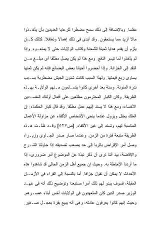 ‫ﻤﻔﻠ ‪‬ﺎ. ﻭﺒﺎﻹﻀﺎﻓﺔ ﺇﻟﻰ ﺫﻟﻙ ﺴﻤﺢ ﻤﻀﻁ ‪‬ﺍ ﻟﻠﺭﻋﺎﻴﺎ ﺍﻟﻌﺩﻴﺩﻴﻥ ﺒﺄﻥ ﻴﺄﺨـﺫﻭﺍ‬
                              ‫ﺭ‬                            ‫ﺴ‬
‫ﻤﺎﻻ ﺃﺯﻴﺩ ﻤﻤﺎ ﻴﺴﺘﺤﻘﻭﻥ. ﻭﻗﺩ ﺃﺒﺩﻯ ﻓﻰ ﺫﻟﻙ ﺇﻫﻤﺎﻻ ﻭﺘﻐﺎﻓﻼ. ﻜﺫﻟﻙ ﻜـﺎﻥ‬
           ‫ﹰ‬      ‫ﹰ‬                                       ‫ﹰ‬
‫ﻴﻠﺯﻡ ﺃﻥ ﻴﻘﺩﻡ ﻫﺩﺍﻴﺎ ﺜﻤﻴﻨﺔ ﻟﻠﺸﺤﻨﺔ ﻭﻜﺘﺎﺏ ﺍﻟﻭﻻﻴﺎﺕ ﺤﺘﻰ ﻻ ﻴﻤﻨﻌـﻭﻩ. ﻭﺇﺫﺍ‬
‫ﻟﻡ ﻴﺄﺨﺫﻭﺍ ﻟﻤﺎ ﺘﻴﺴﺭ ﺍﻟﺩﻓﻊ. ﻭﻤﻊ ﻫﺫﺍ ﻟﻡ ﻴﻜﻥ ﻴﺼل ﻤﻁﻠ ﹰﺎ ﺃﻯ ﻤﺒﻠـﻎ ﻤـﻥ‬
              ‫ﻘ‬
‫ﺍﻟﻨﻘﺩ ﺇﻟﻰ ﺍﻟﺨﺯﺍﻨﺔ. ﻭﺇﺫﺍ ﺃﺤﻀﺭﻭﺍ ﺃﺤﻴﺎﻨﺎ ﺒﻌﺽ ﺍﻟﺒﻀﺎﺌﻊ ﻓﺈﻨﻪ ﻟﻡ ﻴﻜﻥ ﺜﻤﻨﻬﺎ‬
‫ﻴﺴﺎﻭﻯ ﺭﺒﻊ ﻗﻴﻤﺘﻬﺎ. ﻭﻟﻬﺫﺍ ﺍﻟﺴﺒﺏ ﻜﺎﻨﺕ ﺸﺌﻭﻥ ﺍﻟﺠﻴﺵ ﻤﻀﻁﺭﺒﺔ ﺒﺴـﺒﺏ‬
‫ﻨﺩﺭﺓ ﺍﻟﻤﺌﻭﻨﺔ. ﻭﺴﻨﺔ ﺒﻌﺩ ﺃﺨﺭﻯ ﻜﺎﻨﻭﺍ ﻴﺘﺴـﻠﻤﻭﻥ ﻤـﻨﻬﻡ ﺍﻟﻭﻻﻴـﺔ ﺒﻬـﺫﻩ‬
‫ﺍﻟﻁﺭﻴﻘﺔ. ﻭﻜﺎﻥ ﺍﻟﻜﺒﺎﺭ ﺍﻟﻤﺤﺘﺭﻤﻭﻥ ﻤﻁﻠﻌﻴﻥ ﻋﻠﻰ ﺃﻓﻌﺎل ﺃﻭﻟﺌﻙ ﺍﻟﻤﻔﺴـﺩﻴﻥ‬
‫ﺍﻷﺨﺴﺎﺀ، ﻭﻤﻊ ﻫﺫﺍ ﻻ ﻴﺴﻨﺩ ﺇﻟﻴﻬﻡ ﻋﻤل ﻤﻁﻠ ﹰﺎ. ﻭﻗﺩ ﻗﺎل ﻜﺒﺎﺭ ﺍﻟﺤﻜﻤﺎﺀ: ﺇﻥ‬
                           ‫ﻘ‬
‫ﺍﻟﻤﻠﻙ ﻴﺨﺘل ﻭﻴﺯﻭل ﻋﻨﺩﻤﺎ ‪‬ﻨﺤﻰ ﺍﻷﺸﺨﺎﺹ ﺍﻷﻜﹾﻔﺎﺀ ﻋﻥ ﻤﺯﺍﻭﻟﺔ ﺍﻷﻋﻤﺎل‬
                                   ‫ﻴ‬
‫ﺍﻟﻤﻨﺎﺴﺒﺔ ﻟﻬﻡ، ﻭﺘﺴﻨﺩ ﺇﻟﻰ ﻏﻴﺭ ﺍﻷﻜﹾﻔﺎﺀ. ]ﺹ٧٢٥[ ﻭﻗـﺩ ﻅﻠـﺕ ﻫـﺫﻩ‬
‫ﺍﻟﻁﺭﻴﻘﺔ ﻤﺘﺒﻌﺔ ﻓﺘﺭﺓ ﻤﻥ ﺍﻟﺯﻤﻥ. ﻭﻋﻨﺩﻤﺎ ﺼﺎﺭ ﺼﺩﺭ ﺍﻟﺠـﺎﻭﻯ ﻭﺯﻴـ ‪‬ﺍ،‬
  ‫ﺭ‬
‫ﻭﺼل ﺃﻤﺭ ﺍﻹﻗﺭﺍﺽ ﺒﺎﻟﺭﺒﺎ ﺇﻟﻰ ﺤﺩ ﻴﺼﻌﺏ ﺘﺼﺩﻴﻘﻪ ﺇﺫﺍ ﺤﺎﻭﻟﻨﺎ ﺍﻟﺸـﺭﺡ‬
‫ﻭﺍﻹﻓﺎﻀﺔ، ﺒﻴﺩ ﺃﻨﻨﺎ ﻨﺭﻯ ﺃﻥ ﺫﻜﺭ ﻨﺒﺫﺓ ﻋﻥ ﺍﻟﻤﻭﻀﻭﻉ ﺃﻤﺭ ﻀﺭﻭﺭﻯ، ﺇﺫﺍ‬
‫ﻤﺎ ﺃﺭﺩﻨﺎ ﺍﻹﺤﺎﻁﺔ ﺒﻪ. ﻭﺤﻴﺙ ﺇﻥ ﺠﻤﻴﻊ ﺃﻫل ﺍﻟﺯﻤﻥ ﺍﻟﺤﺎﻟﻰ ﻗﺩ ﺸﺎﻫﺩﻭﺍ ﻫﺫﻩ‬
‫ﺍﻷﺤﺩﺍﺙ ﻻ ﻴﻤﻜﻥ ﺃﻥ ﻨﻘﻭل ﺠﺯﺍ ﹰﺎ. ﺃﻤﺎ ﺒﺎﻟﻨﺴﺒﺔ ﺇﻟﻰ ﺍﻟﻘﺭﺍﺀ ﻓﻰ ﺍﻷﺯﻤـﺎﻥ‬
                                    ‫ﻓ‬
‫ﺍﻟﻤﻘﺒﻠﺔ، ﻓﺴﻭﻑ ﻴﺒﺩﻭ ﻟﻬﻡ ﺫﻟﻙ ﺃﻤﺭﺍ ﻤﺴﺘﺒﻌ ‪‬ﺍ ﻭﺘﻭﻀﻴﺢ ﺫﻟﻙ ﺃﻨﻪ ﻓﻰ ﻋﻬـﺩ‬
                        ‫ﺩ‬
‫ﺍﻟﻭﺯﻴﺭ ﺼﺩﺭ ﺍﻟﺩﻴﻥ ﻜﺎﻥ ﺍﻟﻤﺘﻌﻬﺩﻭﻥ ﻓﻰ ﺍﻟﻭﻻﻴﺎﺕ ﺃﺨﺱ ﺃﺒﻨﺎﺀ ﻋﺼـﺭﻫﻡ.‬
              ‫‪‬‬
‫ﻭﺤﻴﺙ ﺇﻨﻬﻡ ﻜﺎﻨﻭﺍ ﻴﻌﺭﻓﻭﻥ ﻋﺎﺩﺘﻪ، ﻭﻫﻰ ﺃﻨﻪ ﻴﺒﻴﻊ ﺒﻘﺭﺓ ﺒﻌﺠـل ﺼـﻐﻴﺭ.‬
 