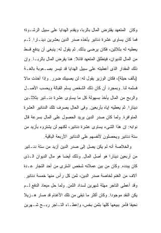 ‫ﻭﻜﺎﻥ ﺍﻟﻤﺘﻌﻬﺩ ﻴﻘﺘﺭﺽ ﺍﻟﻤﺎل ﺒﺎﻟﺭﺒﺎ، ﻭﻴﻘﺩﻡ ﺍﻟﻬﺩﺍﻴﺎ ﻋﻠﻰ ﺴﺒﻴل ﺍﻟﺭﺸـﻭﺓ؛‬
‫ﻓﻤﺎ ﻜﺎﻥ ﻴﺴﺎﻭﻯ ﻋﺸﺭﺓ ﺩﻨﺎﻨﻴﺭ ﻴﺄﺨﺫﻩ ﺼﺩﺭ ﺍﻟﺩﻴﻥ ﺒﻌﺸﺭﻴﻥ ﺩﻴﻨـﺎ ‪‬ﺍ. ﺜـﻡ‬
      ‫ﺭ‬
‫ﻴﻌﻁﻴﻪ ﻟﻪ ﺒﺜﻼﺜﻴﻥ، ﻓﻜﺎﻥ ﻴﺭﻀﻰ ﺒﺫﻟﻙ. ﺜﻡ ﻴﻘﻭل ﻟﻪ: ﻴﻨﺒﻐﻰ ﺃﻥ ﻴﺩﻓﻊ ﻗﺴﻁ‬
‫ﻤﻥ ﺍﻟﻤﺎل ﻟﻠﺩﻴﻭﺍﻥ، ﻓﻴﻨﻁﻠﻕ ﺍﻟﻤﺘﻌﻬﺩ ﻗﺎﺌﻼ: ﻫﻨﺎ ﻴﻘﺭﺽ ﺍﻟﻤﺎل ﺒﺎﻟﺭﺒـﺎ. ﻭﺇﻥ‬
                             ‫ﹰ‬
‫ﺫﻟﻙ ﺍﻟﻤﻘﺩﺍﺭ ﺍﻟﺫﻯ ﺃﻋﻁﻴﺘﻪ ﻋﻠﻰ ﺴﺒﻴل ﺍﻟﻬﺩﺍﻴﺎ ﻗﺩ ﺘﻴﺴﺭ ﺒﺼـﻌﻭﺒﺔ ﺒﺎﻟﻐـﺔ‬
‫)ﺒﺄﻟﻑ ﺤﻴﻠﺔ(، ﻓﻜﺎﻥ ﺍﻟﻭﺯﻴﺭ ﻴﻘﻭل ﻟﻪ: ﻟﻥ ﻴﺼﻴﺒﻙ ﻀﺭﺭ. ﻭﺇﺫﺍ ﺃﺨﺫﺕ ﻤﺎﻻ‬
‫ﹰ‬
‫ﻓﺴﻠﻤﻪ ﻟﻨﺎ. ﻭﺒﻤﺠﺭﺩ ﺃﻥ ﻜﺎﻥ ﺫﻟﻙ ﺍﻟﺸﺨﺹ ﻴﺴﻠﻡ ﺍﻟﻘﺒﺎﻟﺔ ﻭﻴﺤﺴﺏ ﺍﻷﺼـل‬
‫ﻭﺍﻟﺭﺒﺢ ﻤﻥ ﺍﻟﻤﺎل ﻴﺄﺨﺫ ﺒﺴﻬﻭﻟﺔ ﻜل ﻤﺎ ﻴﺴﺎﻭﻯ ﻋﺸﺭﺓ ﺩﻨـﺎﻨﻴﺭ ﺒﺜﻼﺜـﻴﻥ‬
‫ﺩﻴﻨﺎ ‪‬ﺍ. ﺜﻡ ﻴﻌﻁﻴﻪ ﺇﻴﺎﻩ ﺒﺄﺭﺒﻌﻴﻥ. ﻭﻓﻰ ﺍﻟﺤﺎل ﻴﺼﺭﻑ ﺘﻠﻙ ﺍﻟﺩﻨﺎﻨﻴﺭ ﺍﻟﻌﺸﺭﺓ‬
                                                            ‫ﺭ‬
‫ﺍﻟﻤﺘﻭﺍﻓﺭﺓ. ﻭﻟﻤﺎ ﻜﺎﻥ ﺼﺩﺭ ﺍﻟﺩﻴﻥ ﻴﺭﻴﺩ ﺍﻟﺤﺼﻭل ﻋﻠﻰ ﺍﻟﻤﺎل ﺒﺴﺭﻋﺔ ﻗﺎل‬
‫ﻨﻭﺍﺒﻪ: ﺇﻥ ﻫﺫﺍ ﺍﻟﺸﻰﺀ ﻴﺴﺎﻭﻯ ﻋﺸﺭﺓ ﺩﻨﺎﻨﻴﺭ، ﻟﻜﻨﻬﻡ ﻟﻥ ﻴﺸﺘﺭﻭﻩ ﺒﺄﺯﻴﺩ ﻤﻥ‬
           ‫ﺴﺘﺔ ﺩﻨﺎﻨﻴﺭ ﻭﻴﺤﺼﻠﻭﻥ ﻷﻨﻔﺴﻬﻡ ﻋﻠﻰ ﺍﻟﺩﻨﺎﻨﻴﺭ ﺍﻷﺭﺒﻌﺔ ﺍﻟﺒﺎﻗﻴﺔ.‬

‫ﻭﺍﻟﺨﻼﺼﺔ ﺃﻨﻪ ﻟﻡ ﻴﻜﻥ ﻴﺼل ﺇﻟﻰ ﺼﺩﺭ ﺍﻟﺩﻴﻥ ﺃﺯﻴﺩ ﻤﻥ ﺴﺘﺔ ﺩﻨـﺎﻨﻴﺭ‬
‫ﻤﻥ ﺃﺭﺒﻌﻴﻥ ﺩﻴﻨﺎ ‪‬ﺍ ﻫﻭ ﺃﺼل ﺍﻟﻤﺎل. ﻭﺫﻟﻙ ﺃﻴﻀﺎ ﻫﻭ ﻤﺎل ﺍﻟﺩﻴﻭﺍﻥ ﺍﻟـﺫﻯ‬
                                              ‫ﺭ‬
‫ﻜﺎﻥ ﻴﺒﺩﺩﻩ. ﻭﻜﺎﻥ ﻤﻥ ﺒﻴﻥ ﻋﻤﻼﺌﻪ ﺸﺨﺹ ﺍﺸﺘﺭﻯ ﻤﻥ ﺃﺤﺩ ﺍﻟﺘﺠﺎﺭ ﻋـﺩﺓ‬
‫ﺁﻻﻑ ﻤﻥ ﺍﻟﻐﻨﻡ ﻟﺨﺎﺼﺔ ﺼﺩﺭ ﺍﻟﺩﻴﻥ، ﺜﻤﻥ ﻜل ﺭﺃﺱ ﻤﻨﻬﺎ ﺨﻤﺴﺔ ﺩﻨﺎﻨﻴﺭ.‬
‫ﻭﻗﺩ ﺃﻋﻁﻰ ﺍﻟﺘﺎﺠﺭ ﻤﻬﻠﺔ ﺸﻬﺭﻴﻥ ﻟﺴﺩﺍﺩ ﺍﻟﺜﻤﻥ. ﻭﻟﻤﺎ ﺤل ﻤﻴﻌﺎﺩ ﺍﻟﺩﻓﻊ ﻟـﻡ‬
‫ﻴﻜﻥ ﺍﻟﻨﻘﺩ ﻤﻭﺠﻭ ‪‬ﺍ. ﻭﻜﺎﻥ ﺃﻜﺜﺭ ﻤﺎ ﺘﺒﻘﻰ ﻤﻥ ﺘﻠﻙ ﺍﻷﻏﻨﺎﻡ ﻗﺩ ﺼﺎﺭ ﻫـﺯﻴﻼ‬
‫ﹰ‬                                              ‫ﺩ‬
‫ﻨﺤﻴ ﹰﺎ ﻓﺄﻤﺭ ﺒﺒﻴﻌﻬﺎ ﻜﻠﻬﺎ ﺒﺜﻤﻥ ﺒﺨﺱ، ﻭﺇﻋﻁـﺎﺀ ﺍﻟﺘـﺎﺠﺭ ﺭﺒـﺢ ﺸـﻬﺭﻴﻥ‬
                                                        ‫ﻔ‬
 