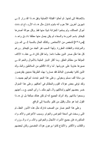 ‫ﺒﺎﻹﻀﺎﻓﺔ ﺇﻟﻰ ﺜﻤﻨﻬﺎ. ﺜﻡ ﺃﺤﺎﻟﻭﺍ ﺍﻟﻘﺒﺎﻟﺔ ﺍﻷﺼﻠﻴﺔ ﻭﻓﻕ ﻫـﺫﺍ ﺍﻟﻘـﺭﺍﺭ ﺇﻟـﻰ‬
‫ﺸﻬﺭﻴﻥ ﺁﺨﺭﻴﻥ. ﻓﻼ ﺠﺭﻡ ﺃﻨﻪ ﺒﺸﺅﻡ ﺘﺩﺍﻭل ﻤﺜل ﻫـﺫﻩ ﺍﻷﺭﺒـﺎﺡ ﺘﺒـﺩﺩﺕ‬
‫ﺃﻤﻭﺍل ﺍﻟﻤﻤﺎﻟﻙ، ﻭﻟﻡ ﻴﺴﻠﻤﻭﺍ ﻟﻠﺨﺯﺍﻨﺔ ﺸﻴ ًﺎ ﻤﻨﻬﺎ ﻗﻁ. ﻭﻜل ﺤﻭﺍﻟﺔ ﺃﺼﺩﺭﻫﺎ‬
                           ‫ﺌ‬
‫ﻜﻴﺨﺎﺘﻭ ﺒﺎﺴﻡ ﺍﻟﻤﺭﻭﺀﺓ ﻭﺍﻟﺴﺨﺎﺀ ﻟﻡ ﻴﻜﻥ ﻴﺼل ﻤﻨﻬﺎ ﻤﻁﻠ ﹰﺎ ﺩﺍﻨـﻕ ﻭﺍﺤـﺩ‬
             ‫ﻘ‬
‫]ﺹ٨٢٥[ ﻟﺸﺨﺹ ﻤﻥ ﺍﻷﺸﺨﺎﺹ. ﻭﻜﺫﻟﻙ ﺍﻟﺤﺎل ﺒﺎﻟﻨﺴﺒﺔ ﺇﻟـﻰ ﺍﻟﻤـﺅﻥ‬
‫ﻭﺍﻟﻤﺭﺘﺒﺎﺕ ﻭﺍﻟﻨﻔﻘﺎﺕ ﺍﻟﻤﻘﺭﺭﺓ. ﻭﻟﻬﺫﺍ ﺍﻟﺴﺒﺏ ﻨﻔﺭ ﺍﻟﺠﻨﺩ ﻤﻥ ﻜﻴﺨﺎﺘﻭ. ﻭﺭﻏﻡ‬
‫ﻜل ﻫﺫﺍ ﻅل ﺼﺩﺭ ﺍﻟﺩﻴﻥ ﻤﻔﻠ ‪‬ﺎ ﺩﺍﺌ ‪‬ﺎ. ﻭﻟﻤﺎ ﻗﺘل ﻜﺎﻥ ﻓـﻰ ﻋﻨﻘـﻪ ﺍﻵﻻﻑ‬
                              ‫ﺴ ﻤ‬
‫ﺍﻟﻤﺅﻟﻔﺔ ﻤﻥ ﻤﻅﺎﻟﻡ ﺍﻟﺨﻠﻕ. ﻭﻤﺎ ﺃﻜﺜﺭ ﺍﻟﺩﻴﺎﺭ ﺍﻟﻤﻠﻴﺌﺔ ﺒﺎﻷﻤﻭﺍل ﻭﺍﻟﻨﻌﻡ ﺍﻟﺘـﻰ‬
‫ﺼ ‪‬ﺭﻫﺎ ﺨﺎﻭﻴﺔ ﻋﻠﻰ ﻋﺭﻭﺸﻬﺎ. ﺃﻤﺎ ﻭﻻﺓ ﺍﻷﻗﺎﻟﻴﻡ ﻤﻥ ﺍﻟﺴﻼﻁﻴﻥ ﻭﺍﻟﻤﻠـﻭﻙ‬
                                                         ‫ﻴ‬
‫ﺍﻟﺫﻴﻥ ﻜﺎﻨﻭﺍ ﻴﻘﺼﺩﻭﻥ ﺍﻟﺒﻼﻁ ﻓﻘﺩ ﺼﺎﺭﻭﺍ ﺒﻬﺫﻩ ﺍﻟﻁﺭﻴﻘﺔ ﻤﺩﻴﻨﻴﻥ ﻴﻘﺘﺭﻀﻭﻥ‬
‫ﻤﻥ ﻤﺎﺌﺔ ﺃﻟﻑ ﻤﺴﻠﻡ ﻭﻤﻐﻭﻟﻰ. ﻭﻋﻠﻰ ﻫﺫﺍ ﺍﻟﻨﺤﻭ ﺘﺒﺩﺩﺕ ﺃﻤﻭﺍﻟﻬﻡ ﺠﻤﻴ ‪‬ـﺎ.‬
   ‫ﻌ‬
‫ﻭﻟﻘﺩ ﺘﻭﻓﻰ ﺒﻌﺽ ﻫﺅﻻﺀ ﺍﻟﻘﻭﻡ ﻭﺍﻟﻤﻅﺎﻟﻡ ﻓﻰ ﺃﻋﻨﺎﻗﻬﻡ. ﻭﻋﻠﻰ ﻫﺫﺍ ﺍﻟﻤﻨﻭﺍل‬
‫ﺨﺴﺭ ﺒﻌﻀﻬﻡ ﺃﻫﻠﻬﻡ ﻭﺃﻤﻼﻜﻬﻡ ﻭﺃﺜـﺎﺜﻬﻡ ﻤﺜﻠﻤـﺎ ﺭﺃﻯ ﺍﻟﺠﻤﻴـﻊ ﺒـﺄﻋﻴﻨﻬﻡ‬
‫ﻭﺴﻤﻌﻭﺍ ﺒﺂﺫﺍﻨﻬﻡ. ﻭﻗﺩ ﺃﺩﺭﻙ ﺍﻟﺠﻤﻴﻊ ﺃﻨﻪ ﻟﻡ ﺘﻜﻥ ﻫﻨﺎﻙ ﻤﺒﺎﻟﻐﺔ ﺒل ﺇﻥ ﻫـﺫﺍ‬
                ‫ﺍﻟﻘﻭل ﺇﻨﻤﺎ ﻫﻭ ﻤﺜﺎل ﻭﻗﻠﻴل ﻤﻥ ﻜﺜﻴﺭ ﺒﺎﻟﻨﺴﺒﺔ ﺇﻟﻰ ﺍﻟﻭﺍﻗﻊ.‬

‫ﻭﻋﻠﻰ ﻫﺫﺍ ﺍﻟﻨﺤﻭ ﺼﺎﺭ ﻤﻥ ﺍﻟﺼﻌﺏ ﺘﺩﺍﺭﻙ ﻤﺜل ﻫﺫﻩ ﺍﻷﻤﻭﺭ ﺍﻟﻌﻅـﺎﻡ‬
‫ﺍﻟﺘﻰ ﺭﺴﺨﺕ ﻓﻰ ﺃﺩﻤﻐﺔ ﺍﻟﺨﻭﺍﺹ ﻭﺍﻟﻌﻭﺍﻡ. ﻭﺒﺴﺒﺏ ﺍﻷﻏﺭﺍﺽ ﻭﺍﻷﻫـﻭﺍﺀ‬
‫ﺍﻟﻤﺫﻜﻭﺭﺓ، ﻓﺈﻥ ﺠﻤﻴﻊ ﺍﻷﻤﺭﺍﺀ ﺍﻷﻨﺠﺎل ﻭﺍﻟﺨﻭﺍﺘﻴﻥ ﻭﺍﻷﻤـﺭﺍﺀ ﻭﺍﻟـﻭﺯﺭﺍﺀ‬
‫ﻭﺍﻟﻜﺘﺎﺏ ﻭﺍﻷﻜﺎﺒﺭ ﻭﺍﻷﺘﺒﺎﻉ ﻜﺎﻨﻭﺍ ﻴﺭﻋﻭﻥ ﻫﺅﻻﺀ ﺍﻟﻤﻔﺴﺩﻴﻥ ﻭﻜﺎﻥ ﻟﺒﻌﻀﻬﻡ‬
 