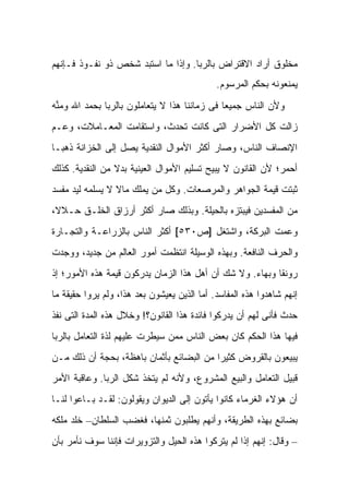 ‫ﻤﺨﻠﻭﻕ ﺃﺭﺍﺩ ﺍﻻﻗﺘﺭﺍﺽ ﺒﺎﻟﺭﺒﺎ. ﻭﺇﺫﺍ ﻤﺎ ﺍﺴﺘﺒﺩ ﺸﺨﺹ ﺫﻭ ﻨﻔـﻭﺫ ﻓـﺈﻨﻬﻡ‬
                                             ‫ﻴﻤﻨﻌﻭﻨﻪ ﺒﺤﻜﻡ ﺍﻟﻤﺭﺴﻭﻡ.‬
‫ﻭﻷﻥ ﺍﻟﻨﺎﺱ ﺠﻤﻴ ‪‬ﺎ ﻓﻰ ﺯﻤﺎﻨﻨﺎ ﻫﺫﺍ ﻻ ﻴﺘﻌﺎﻤﻠﻭﻥ ﺒﺎﻟﺭﺒﺎ ﺒﺤﻤﺩ ﺍﷲ ﻭﻤ ﱢﻪ‬
 ‫ﻨ‬                                             ‫ﻌ‬
‫ﺯﺍﻟﺕ ﻜل ﺍﻷﻀﺭﺍﺭ ﺍﻟﺘﻰ ﻜﺎﻨﺕ ﺘﺤﺩﺙ، ﻭﺍﺴﺘﻘﺎﻤﺕ ﺍﻟﻤﻌـﺎﻤﻼﺕ، ﻭﻋـﻡ‬
‫‪‬‬
‫ﺍﻹﻨﺼﺎﻑ ﺍﻟﻨﺎﺱ، ﻭﺼﺎﺭ ﺃﻜﺜﺭ ﺍﻷﻤﻭﺍل ﺍﻟﻨﻘﺩﻴﺔ ﻴﺼل ﺇﻟﻰ ﺍﻟﺨﺯﺍﻨﺔ ﺫﻫ ‪‬ـﺎ‬
  ‫ﺒ‬
‫ﺃﺤﻤﺭ؛ ﻷﻥ ﺍﻟﻘﺎﻨﻭﻥ ﻻ ﻴﺒﻴﺢ ﺘﺴﻠﻴﻡ ﺍﻷﻤﻭﺍل ﺍﻟﻌﻴﻨﻴﺔ ﺒﺩﻻ ﻤﻥ ﺍﻟﻨﻘﺩﻴﺔ. ﻜﺫﻟﻙ‬
                 ‫ﹰ‬
‫ﺜﺒﺘﺕ ﻗﻴﻤﺔ ﺍﻟﺠﻭﺍﻫﺭ ﻭﺍﻟﻤﺭﺼﻌﺎﺕ. ﻭﻜل ﻤﻥ ﻴﻤﻠﻙ ﻤﺎﻻ ﻻ ﻴﺴﻠﻤﻪ ﻟﻴﺩ ﻤﻔﺴﺩ‬
                 ‫ﹰ‬
‫ﻤﻥ ﺍﻟﻤﻔﺴﺩﻴﻥ ﻓﻴﺒﺘﺯﻩ ﺒﺎﻟﺤﻴﻠﺔ. ﻭﺒﺫﻟﻙ ﺼﺎﺭ ﺃﻜﺜﺭ ﺃﺭﺯﺍﻕ ﺍﻟﺨﻠـﻕ ﺤـﻼ ﹰ،‬
 ‫ﻻ‬
‫ﻭﻋ ‪‬ﺕ ﺍﻟﺒﺭﻜﺔ، ﻭﺍﺸﺘﻐل ]ﺹ٠٣٥[ ﺃﻜﺜﺭ ﺍﻟﻨﺎﺱ ﺒﺎﻟﺯﺭﺍﻋـﺔ ﻭﺍﻟﺘﺠـﺎﺭﺓ‬
                                                      ‫ﻤ‬
‫ﻭﺍﻟﺤﺭﻑ ﺍﻟﻨﺎﻓﻌﺔ. ﻭﺒﻬﺫﻩ ﺍﻟﻭﺴﻴﻠﺔ ﺍﻨﺘﻅﻤﺕ ﺃﻤﻭﺭ ﺍﻟﻌﺎﻟﻡ ﻤﻥ ﺠﺩﻴﺩ، ﻭﻭﺠﺩﺕ‬
‫ﺭﻭﻨ ﹰﺎ ﻭﺒﻬﺎﺀ. ﻭﻻ ﺸﻙ ﺃﻥ ﺃﻫل ﻫﺫﺍ ﺍﻟﺯﻤﺎﻥ ﻴﺩﺭﻜﻭﻥ ﻗﻴﻤﺔ ﻫﺫﻩ ﺍﻷﻤﻭﺭ؛ ﺇﺫ‬
                                                          ‫ﻘ‬
‫ﺇﻨﻬﻡ ﺸﺎﻫﺩﻭﺍ ﻫﺫﻩ ﺍﻟﻤﻔﺎﺴﺩ. ﺃﻤﺎ ﺍﻟﺫﻴﻥ ﻴﻌﻴﺸﻭﻥ ﺒﻌﺩ ﻫﺫﺍ، ﻭﻟﻡ ﻴﺭﻭﺍ ﺤﻘﻴﻘﺔ ﻤﺎ‬
‫ﺤﺩﺙ ﻓﺄﻨﻰ ﻟﻬﻡ ﺃﻥ ﻴﺩﺭﻜﻭﺍ ﻓﺎﺌﺩﺓ ﻫﺫﺍ ﺍﻟﻘﺎﻨﻭﻥ؟! ﻭﺨﻼل ﻫﺫﻩ ﺍﻟﻤﺩﺓ ﺍﻟﺘﻰ ﻨﻔﺫ‬
‫ﻓﻴﻬﺎ ﻫﺫﺍ ﺍﻟﺤﻜﻡ ﻜﺎﻥ ﺒﻌﺽ ﺍﻟﻨﺎﺱ ﻤﻤﻥ ﺴﻴﻁﺭﺕ ﻋﻠﻴﻬﻡ ﻟﺫﺓ ﺍﻟﺘﻌﺎﻤل ﺒﺎﻟﺭﺒﺎ‬
‫ﻴﺒﻴﻌﻭﻥ ﺒﺎﻟﻘﺭﻭﺽ ﻜﺜﻴ ‪‬ﺍ ﻤﻥ ﺍﻟﺒﻀﺎﺌﻊ ﺒﺄﺜﻤﺎﻥ ﺒﺎﻫﻅﺔ، ﺒﺤﺠﺔ ﺃﻥ ﺫﻟﻙ ﻤـﻥ‬
                                          ‫ﺭ‬
‫ﻗﺒﻴل ﺍﻟﺘﻌﺎﻤل ﻭﺍﻟﺒﻴﻊ ﺍﻟﻤﺸﺭﻭﻉ، ﻭﻷﻨﻪ ﻟﻡ ﻴﺘﺨﺫ ﺸﻜل ﺍﻟﺭﺒﺎ. ﻭﻋﺎﻗﺒﺔ ﺍﻷﻤﺭ‬
‫ﺃﻥ ﻫﺅﻻﺀ ﺍﻟﻐﺭﻤﺎﺀ ﻜﺎﻨﻭﺍ ﻴﺄﺘﻭﻥ ﺇﻟﻰ ﺍﻟﺩﻴﻭﺍﻥ ﻭﻴﻘﻭﻟﻭﻥ: ﻟﻘـﺩ ﺒـﺎﻋﻭﺍ ﻟﻨـﺎ‬
‫ﺒﻀﺎﺌﻊ ﺒﻬﺫﻩ ﺍﻟﻁﺭﻴﻘﺔ، ﻭﺃﻨﻬﻡ ﻴﻁﻠﺒﻭﻥ ﺜﻤﻨﻬﺎ، ﻓﻐﻀﺏ ﺍﻟﺴﻠﻁﺎﻥ– ﺨﻠﺩ ﻤﻠﻜﻪ‬
‫– ﻭﻗﺎل: ﺇﻨﻬﻡ ﺇﺫﺍ ﻟﻡ ﻴﺘﺭﻜﻭﺍ ﻫﺫﻩ ﺍﻟﺤﻴل ﻭﺍﻟﺘﺯﻭﻴﺭﺍﺕ ﻓﺈﻨﻨﺎ ﺴﻭﻑ ﻨﺄﻤﺭ ﺒﺄﻥ‬
 