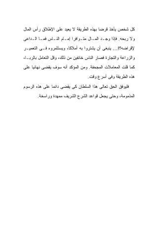 ‫ﻜل ﺸﺨﺹ ﻴﺄﺨﺫ ﻗﺭ ‪‬ﺎ ﺒﻬﺫﻩ ﺍﻟﻁﺭﻴﻘﺔ ﻻ ﻴﻌﻴﺩ ﻋﻠﻰ ﺍﻹﻁﻼﻕ ﺭﺃﺱ ﺍﻟﻤﺎل‬
                                         ‫ﻀ‬
‫ﻭﻻ ﺭﺒﺤﻪ. ﻓﺈﺫﺍ ﻭﺠـﺩ ﺍﻟﻤـﺎل ﻤﺘـﻭﺍﻓﺭﺍ ﺇﻤـﺎﻡ ﺍﻟﻨـﺎﺱ ﻓﻤـﺎ ﺍﻟـﺩﺍﻋﻰ‬
‫ﻹﻗﺭﺍﻀﻪ؟!… ﻴﻨﺒﻐﻰ ﺃﻥ ﻴﺸﺘﺭﻭﺍ ﺒﻪ ﺃﻤﻼ ﹰﺎ، ﻭﻴﺴﺘﺜﻤﺭﻭﻩ ﻓـﻰ ﺍﻟﺘﻌﻤﻴـﺭ‬
                         ‫ﻜ‬
‫ﻭﺍﻟﺯﺭﺍﻋﺔ ﻭﺍﻟﺘﺠﺎﺭﺓ ﻓﺼﺎﺭ ﺍﻟﻨﺎﺱ ﺨﺎﺌﻔﻴﻥ ﻤﻥ ﺫﻟﻙ، ﻭﻗل ﺍﻟﺘﻌﺎﻤل ﺒﺎﻟﺭﺒـﺎ،‬
‫ﻜﻤﺎ ﻗﹼﺕ ﺍﻟﻤﻌﺎﻤﻼﺕ ﺍﻟﻤﺠﺤﻔﺔ. ﻭﻤﻥ ﺍﻟﻤﺅﻜﺩ ﺃﻨﻪ ﺴﻭﻑ ﻴﻘﻀﻰ ﻨﻬﺎﺌ ‪‬ﺎ ﻋﻠﻰ‬
     ‫ﻴ‬                                                 ‫ﻠ‬
                                    ‫ﻫﺫﻩ ﺍﻟﻁﺭﻴﻘﺔ ﻭﻓﻰ ﺃﺴﺭﻉ ﻭﻗﺕ.‬

‫ﻓﻠﻴﻭﻓﻕ ﺍﻟﺤﻕ ﺘﻌﺎﻟﻰ ﻫﺫﺍ ﺍﻟﺴﻠﻁﺎﻥ ﻜﻰ ﻴﻘﻀﻰ ﺩﺍﺌﻤﺎ ﻋﻠﻰ ﻫﺫﻩ ﺍﻟﺭﺴﻭﻡ‬
               ‫ﹰ‬
        ‫ﺍﻟﻤﺫﻤﻭﻤﺔ، ﻭﺤﺘﻰ ﻴﺠﻌل ﻗﻭﺍﻋﺩ ﺍﻟﺸﺭﻉ ﺍﻟﺸﺭﻴﻑ ﻤﻤﻬﺩﺓ ﻭﺭﺍﺴﺨﺔ.‬
 