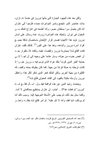 ‫ﻭﻟﻜﻥ ﺒﻌﺩ ﻫﺫﻩ ﺍﻟﺠﻬﻭﺩ ﺍﻟﺠﺒﺎﺭﺓ ﺍﻟﺘﻰ ﺒﺫﻟﻬﺎ ﻨﻭﺭﻭﺯ ﻓﻰ ﺨﺩﻤﺔ ﻏـﺎﺯﺍﻥ،‬
‫ﺒﺩﺃﺕ ﻋﻨﺎﺼﺭ ﺍﻟﺸﺭ ﺘﺘﺠﻤﻊ ﻭﺘﺩﺒﺭ ﺍﻟﻤﺅﺍﻤﺭﺍﺕ ﻀﺩﻩ، ﻓﺄﻭﺤﻭﺍ ﺇﻟﻰ ﻏﺎﺯﺍﻥ‬
‫ﺃﻨﻪ ﻜﺎﻥ ﻴﺘﺼل ﺴ ‪‬ﺍ ﺒﺴﻠﻁﺎﻥ ﻤﺼﺭ، ﻭﺃﻨﻪ ﺃﻁﻤﻌﻪ ﻓﻰ ﺍﻨﺘﺯﺍﻉ ﺍﻟﻤﻠﻙ ﻤـﻥ‬
                                            ‫ﺭ‬
‫ﺍﻟﻤﻐﻭل ﻓﻰ ﺇﻴﺭﺍﻥ. ﻭﻟﺤﺒﻙ ﻫﺫﻩ ﺍﻟﻤﺅﺍﻤﺭﺓ ﺯ ‪‬ﺭﺕ ﻋﺩﺓ ﺭﺴﺎﺌل ﻋﻠﻰ ﻟﺴﺎﻥ‬
                     ‫ﻭ‬
‫ﻨﻭﺭﻭﺯ ﺘﺅﻴﺩ ﻫﺫﺍ ﺍﻻﺘﻬﺎﻡ؛ ﻓﺼﺩﺭ ﻗﺭﺍﺭ ﺍﻹﻴﻠﺨﺎﻥ ﺒﺎﺴﺘﺌﺼﺎل ﺸﺄﻓﺔ ﺠﻤﻴـﻊ‬
‫ﺃﻓﺭﺍﺩ ﺃﺴﺭﺓ ﻨﻭﺭﻭﺯ ﻭﺃﺘﺒﺎﻋﻪ، ﻭﻨﻔﺫ ﻫﺫﺍ ﻋﻠﻰ ﺍﻟﻔﻭﺭ)٢(. ﻜﺫﻟﻙ ﻜﻠﻑ ﻏﺎﺯﺍﻥ‬
‫ﻗﺎﺌﺩﻩ "ﻗﺘﻠﻎ ﺸﺎﻩ" ﺒﻤﺤﺎﺭﺒﺔ ﻨﻭﺭﻭﺯ ﻭﺍﻟﻘﻀﺎﺀ ﻋﻠﻴﻪ، ﻭﻟﻜﻨﻪ ﻻﺫ ﺒﺎﻟﻔﺭﺍﺭ ﺒﻌـﺩ‬
‫ﺃﻥ ﺍﻨﻔﺽ ﺠﻨﻭﺩﻩ ﻤﻥ ﺤﻭﻟﻪ، ﻭﺴﺎﺭ ﻫﺎﺌ ‪‬ﺎ ﻋﻠﻰ ﻭﺠﻬﻪ ﺇﻟﻰ ﺃﻥ ﻟﺠـﺄ ﺇﻟـﻰ‬
                           ‫ﻤ‬
‫ﺤﻤﺎﻴﺔ "ﻓﺨﺭ ﺍﻟﺩﻴﻥ ﻜﺭﺕ" ﻤﻠﻙ ﻫﺭﺍﺓ ﺍﻟﺫﻯ ﺘﻭﺴﻡ ﻓﻴﻪ ﻨـﻭﺭﻭﺯ ﺨﻴـ ‪‬ﺍ ﺇﺫ‬
    ‫ﺭ‬
‫ﻜﺎﻨﺕ ﺘﺭﺒﻁﻪ ﺒﻪ ﺼﻠﺔ ﻗﺭﺍﺒﺔ ﻤﻥ ﺠﻬﺔ. ﻜﻤﺎ ﻜﺎﻥ ﻴﻁﻭﻗﻪ ﺒﻤﻨﻨﻪ ﻭﺃﻓﻀـﺎﻟﻪ‬
‫ﺍﻟﻜﺜﻴﺭﺓ ﻤﻥ ﺠﻬﺔ ﺃﺨﺭﻯ. ﻭﻟﻜﻥ ﺍﻟﻤﻠﻙ ﻓﺨﺭ ﺍﻟﺩﻴﻥ ﺘﻨﻜﺭ ﻟﻜل ﻫﺫﺍ، ﻭﺍﻋﺘﻘل‬
            ‫ﻨﻭﺭﻭﺯ ﻭﺃﺭﺴﻠﻪ ﻤﻜﺒﻼ ﺒﺎﻟﻘﻴﻭﺩ ﺇﻟﻰ ﺍﻟﻘﺎﺌﺩ ﺍﻟﻤﻐﻭﻟﻰ ﻗﺘﻠﻎ ﺸﺎﻩ)٣(.‬
                                                    ‫ﹰ‬
‫ﻭﻴﺘﺤﺩﺙ ﺭﺸﻴﺩ ﺍﻟﺩﻴﻥ ﻋﻥ ﻫﺫﻩ ﺍﻟﻭﺍﻗﻌﺔ ﻓﻴﻘـﻭل: "ﺴـﺄل ﻗﺘﻠـﻎ ﺸـﺎﻩ‬
‫"ﻨﻭﺭﻭﺯ" ﻟﻡ ﻓﻌﻠﺕ ﻫﺫﺍ؟! .. ﺃﺠﺎﺏ: ﺇﻥ ﻏﺎﺯﺍﻥ ﻴﺴﺘﻁﻴﻊ ﻤﺤﺎﻜﻤﺘﻰ ﻻ ﺃﻨﺕ.‬
‫ﻭﻜﻠﻤﺎ ﺴﺌل ﺒﻌﺩ ﺫﻟﻙ، ﻟﻡ ﻴﺠﺏ ﻋﻠﻰ ﺍﻷﺴﺌﻠﺔ ﺍﻟﻤﻭﺠﻬﺔ ﺇﻟﻴﻪ. ﻭﺴﺒﺏ ﺫﻟﻙ ﺃﻨﻪ‬
‫ﻟﻡ ﻴﺭﺘﻜﺏ ﺫﻨ ‪‬ﺎ ﻗﻁ، ﻭﺃﻨﻪ ﻻ ﺇﺜﻡ ﻋﻠﻴﻪ". ﺜﻡ ﺃﻤﺭ ﻗﺘﻠﻎ ﺸﺎﻩ ﺒﻘﺘﻠـﻪ ﻭﺍﺤﺘـﺯ‬
                                                     ‫ﺒ‬




‫)٢( ﺤﻤﺩ ﺍﷲ ﺍﻟﻤﺴﺘﻭﻓﻰ ﺍﻟﻘﺯﻭﻴﻨﻰ: ﺘﺎﺭﻴﺦ ﻜﺯﻴﺩﻩ، ﺒﺎﻫﺘﻤﺎﻡ ﺩﻜﺘﺭ ﻋﺒﺩ ﺍﻟﺤﺴـﻴﻥ ﻨـﻭﺍﺌﻰ،‬
                                   ‫ﺹ٤٠٦، ﺘﻬﺭﺍﻥ ٦٣٣١-٩٣٣١ﻫـ.ﺵ.‬
                                    ‫)٣( ﺍﻨﻅﺭﻜﺘﺎﺏ ﺍﻟﺸﺭﻕ ﺍﻹﺴﻼﻤﻰ، ﺹ٣٨٢.‬
 