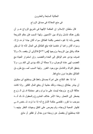 ‫ﺍﻟﺤﻜﺎﻴﺔ ﺍﻟﺴﺎﺒﻌﺔ ﻭﺍﻟﻌﺸﺭﻭﻥ‬

                 ‫ﻓﻰ ﻤﻨﻊ ﺍﻟﻤﻐﺎﻻﺓ ﻓﻰ ﺼﺩﺍﻕ ﺍﻟﺯﻭﺍﺝ‬

‫ﻗﺎل ﺴﻠﻁﺎﻥ ﺍﻹﺴﻼﻡ: ﺇﻥ ﺍﻟﺤﻜﻤﺔ ﺍﻹﻟﻬﻴﺔ ﻓﻰ ﺘﺸﺭﻴﻊ ﺍﻟﺯﻭﺍﺝ ﻫـﻭ ﺃﻥ‬
‫ﻴﻜﻭﻥ ﻫﻨﺎﻙ ﺘﻨﺎﺴل ﻭﺘﻭﺍﻟﺩ ﺒﻴﻥ ﺍﻵﺩﻤﻴﻴﻥ. ﻭﻟﻬﺫﺍ ﺍﻟﺴﺒﺏ ﻓﺈﻥ ﺤﻜﻡ ﺍﻟﺸﺭﻴﻌﺔ‬
‫ﻴﻘﻀﻰ ﺒﺄﻨﻪ ﺇﺫﺍ ﺘﻔﻭﻩ ﺸﺨﺹ ﺒﻜﻠﻤﺔ ﺍﻟﻁﻼﻕ ﺴﻭﺍﺀ ﺃﻜﺎﻥ ﺠﺎ ‪‬ﺍ ﺃﻡ ﻫـﺎﺯ ﹰ،‬
 ‫ﻻ‬          ‫ﺩ‬
‫ﻭﺴﻭﺍﺀ ﺃﻜﺎﻥ ﺭﺍﻏ ‪‬ﺎ ﺃﻡ ﻏﺎﻀ ‪‬ﺎ ﻓﺈﻨﻪ ﻴﻘﻊ ﺍﻟﻁﻼﻕ ﻓﻰ ﺍﻟﺤﺎل ﻷﻨﻪ ﺇﺫﺍ ﻟﻡ ﻴﻜﻥ‬
                                        ‫ﺒ‬         ‫ﺒ‬
‫ﻫﻨﺎﻙ ﻭﻓﺎﻕ ﺒﻴﻥ ﺍﻟﺯﻭﺠﺔ ﻭﺯﻭﺠﻬﺎ ]ﺹ١٣٥[ ﻓﺎﻷﻭﻟﻰ ﺃﻥ ﻴﻨﻔﺼـﻼ، ﻭﺇﻻ‬
‫ﻓﺴﻭﻑ ﻴﺅﺩﻯ ﻋﺩﻡ ﺍﻟﻭﻓﺎﻕ ﺇﻟﻰ ﺍﻟﺤﺩﺓ ﻭﺍﻟﻐﻀﺏ. ﻭﺇﻥ ﺍﺴﺘﻤﺭﺍﺭ ﺍﻟﺤﻴﺎﺓ ﻤﻊ‬
‫ﺍﻟﻐﻀﺏ ﻟﻬﻰ ﻋﺎﺩﺓ ﺍﻟﻭﺤﻭﺵ، ﻭﻻ ﻤﺤﺎﻟﺔ ﺃﻥ ﺫﻟﻙ ﻴﺅﺩﻯ ﺇﻟﻰ ﺍﻟﻨﻔـﻭﺭ، ﻭﻻ‬
‫ﻴﺘﺤﻘﻕ ﺍﻟﺘﻭﺍﻟﺩ ﻭﺍﻟﺘﻨﺎﺴل ﻤﻊ ﻭﺠﻭﺩ ﺍﻟﻨﻔﻭﺭ. ﻭﻟﻬﺫﺍ ﺍﻟﺴﺒﺏ ﺃﺼـﺒﺢ ﻁﺭﻴـﻕ‬
                                      ‫ﺍﻟﻁﻼﻕ ﻤﻔﺘﻭ ‪‬ﺎ ﺩﻭﻥ ﻤﺎﻨﻊ ﻗﻁ.‬
                                                    ‫ﺤ‬

‫ﺃﻤﺎ ﺇﺫﺍ ﻋﻘﺩ ﺍﻟﻨﻜﺎﺡ ﻋﻠﻰ ﺍﻤﺭﺃﺓ ﺒﺼﺩﺍﻕ ﺒﺎﻫﻅ ﻓﻠﻥ ﻴﺴﺘﻁﻴﻊ ﺃﻯ ﻤﺨﻠﻭﻕ‬
‫ﺃﻥ ﻴﺒﺎﺩﺭ ﺒﻁﻼﻕ ﺯﻭﺠﺘﻪ، ﻭﺫﻟﻙ ﺨﺸﻴﺔ ﺃﻥ ﻴﺩﻓﻊ ﺍﻟﻤﺎل ﺍﻟﻜﺜﻴﺭ. ﻭﺇﺫﺍ ﻜﺎﻨﺕ‬
‫ﻋﻼﻗﺔ ﺍﻟﺯﻭﺝ ﺒﺯﻭﺠﺘﻪ ﻟﻴﺴﺕ ﻋﻠﻰ ﻤﺎ ﻴﺭﺍﻡ ﻭﻏﻴﺭ ﻤﺤﺘﻤﻠﺔ ﻓـﺈﻥ ﺍﻟـﺯﻭﺝ‬
‫ﻴﻀﻁﺭ ﺇﻟﻰ ﺍﻟﺘﺤﻤل. ﻭﻫﺫﺍ ﺍﻷﻤﺭ ﺨﻼﻑ ﺍﻟﻤﺸﺭﻭﻉ ﻭﺍﻟﻤﻌﻘﻭل ﺫﻟـﻙ ﺃﻨـﻪ‬
‫ﺒﻤﻭﺠﺏ ﻤﺎ ﺘﻘﺭﺭ، ﺘﻘﺘﻀﻰ ﺤﻜﻤﺔ ﺍﻟﺸﺎﺭﻉ ﺃﻨﻪ ﺇﺫﺍ ﻤﺎ ﺘﺭﺩﺩ ﺸـﺨﺹ ﻓـﻰ‬
‫ﺇﻅﻬﺎﺭ ﺍﻟﻤﺤﺒﺔ ﻟﺯﻭﺠﺘﻪ، ﻭﻟﻡ ﻴﺤﺭﺹ ﻋﻠﻰ ﺍﺘﻔﺎﻕ ﻭﺠﻬﺎﺕ ﺍﻟﻨﻅﺭ ﺒﻴﻨﻬﻤـﺎ‬
      ‫ﻓﺈﻨﻪ ﻴﺴﺘﻁﻴﻊ ﺃﻥ ﻴﻨﻔﺼل ﻋﻥ ﺯﻭﺠﺘﻪ ﺩﻭﻥ ﺠﺩﺍل ﺃﻭ ﺘﻔﻜﻴﺭ ﺃﻭ ﻤﺎﻨﻊ.‬
 