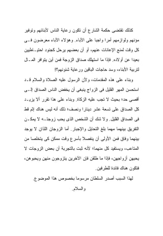 ‫ﻜﺫﻟﻙ ﺘﻘﺘﻀﻰ ﺤﻜﻤﺔ ﺍﻟﺸﺎﺭﻉ ﺃﻥ ﺘﻜﻭﻥ ﺭﻋﺎﻴﺔ ﺍﻟﻨﺎﺱ ﻷﺒﻨﺎﺌﻬﻡ ﻭﺘﻭﻓﻴﺭ‬
‫ﻤﺅﻨﻬﻡ ﻭﻟﻭﺍﺯﻤﻬﻡ ﺃﻤﺭﺍ ﻭﺍﺠ ‪‬ﺎ ﻋﻠﻰ ﺍﻵﺒﺎﺀ. ﻭﻫﺅﻻﺀ ﺍﻵﺒﺎﺀ ﻤﻌﺭﻀﻭﻥ ﻓـﻰ‬
                                   ‫ﺒ‬
‫ﻜل ﻭﻗﺕ ﻟﻤﻨﻊ ﺍﻹﻋﺎﻨﺎﺕ ﻋﻨﻬﻡ، ﺃﻭ ﺃﻥ ﺒﻌﻀﻬﻡ ﻴﺭﺤل ﻜﺠﻨﻭﺩ ﺍﺤﺘﻴـﺎﻁﻴﻴﻥ‬
‫ﺒﻌﻴ ‪‬ﺍ ﻋﻥ ﺃﻭﻻﺩﻩ. ﻓﺈﺫﺍ ﻤﺎ ﺍﺴﺘﻬﻠﻙ ﺼﺩﺍﻕ ﺍﻟﺯﻭﺠﺔ ﻓﻤﻥ ﺃﻴﻥ ﻴﺘﻭﺍﻓﺭ ﺍﻟﻤـﺎل‬
                                                            ‫ﺩ‬
                 ‫ﻟﺘﺭﺒﻴﺔ ﺍﻷﺒﻨﺎﺀ، ﻭﺴﺩ ﺤﺎﺠﺎﺕ ﺍﻟﺒﺎﻗﻴﻥ ﻭﺭﻋﺎﻴﺔ ﺸﺌﻭﻨﻬﻡ؟!‬

‫ﻭﺒﻨﺎﺀ ﻋﻠﻰ ﻫﺫﻩ ﺍﻟﻤﻘﺩﻤﺎﺕ، ﻭﻷﻥ ﺍﻟﺭﺴﻭل ﻋﻠﻴﻪ ﺍﻟﺼﻼﺓ ﻭﺍﻟﺴﻼﻡ ﻗـﺩ‬
‫ﺍﺴﺘﺤﺴﻥ ﺍﻟﻤﻬﺭ ﺍﻟﻘﻠﻴل ﻓﻰ ﺍﻟﺯﻭﺍﺝ ﻴﻨﺒﻐﻰ ﺃﻥ ﻴﺨﻔﺽ ﺍﻟﻨﺎﺱ ﺍﻟﺼﺩﺍﻕ ﺇﻟـﻰ‬
‫ﺃﻗﺼﻰ ﺤﺩ؛ ﺒﺤﻴﺙ ﻻ ﺘﺠﺏ ﻋﻠﻴﻪ ﺍﻟﺯﻜﺎﺓ. ﻭﺒﻨﺎﺀ ﻋﻠﻰ ﻫﺫﺍ ﺘﻘﺭﺭ ﺃﻻ ﻴﺯﻴـﺩ‬
‫ﻜل ﺍﻟﺼﺩﺍﻕ ﻋﻠﻰ ﺘﺴﻌﺔ ﻋﺸﺭ ﺩﻴﻨﺎ ‪‬ﺍ ﻭﻨﺼﻑ؛ ﺫﻟﻙ ﺃﻨﻪ ﻟﻴﺱ ﻫﻨﺎﻙ ﺇﺜﻡ ﻗﻁ‬
                               ‫ﺭ‬
‫ﻓﻰ ﺍﻟﺼﺩﺍﻕ ﺍﻟﻘﻠﻴل. ﻭﻻ ﺸﻙ ﺃﻥ ﺍﻟﺸﺨﺹ ﺍﻟﺫﻯ ﻴﺤﺏ ﺯﻭﺠﺘـﻪ ﻻ ﻴﻤﻜـﻥ‬
‫ﺍﻟﺘﻔﺭﻴﻕ ﺒﻴﻨﻬﻤﺎ ﻤﻬﻤﺎ ﺒﻠﻎ ﺍﻟﺘﺤﺎﻴل ﻭﺍﻹﺠﺒﺎﺭ. ﺃﻤﺎ ﺍﻟﺯﻭﺠﺎﻥ ﺍﻟﻠﺫﺍﻥ ﻻ ﻴﻭﺠﺩ‬
‫ﺒﻴﻨﻬﻤﺎ ﻭﻓﺎﻕ ﻓﻤﻥ ﺍﻷﻭﻟﻰ ﺃﻥ ﻴﻨﻔﺼﻼ ﺒﺄﺴﺭﻉ ﻭﻗﺕ ﻤﻤﻜﻥ ﻜﻰ ﻴﺘﺨﻠﺼﺎ ﻤﻥ‬
‫ﺍﻟﻤﺘﺎﻋﺏ، ﻭﻴﺴﺘﻔﻴﺩ ﻜل ﻤﻨﻬﻤﺎ؛ ﻷﻨﻪ ﺜﺒﺕ ﺒﺎﻟﺘﺠﺭﺒﺔ ﺃﻥ ﺒﻌﺽ ﺍﻟﺯﻭﺠﺎﺕ ﻻ‬
‫ﻴﺤﺒﻬﻥ ﺃﺯﻭﺍﺠﻬﻥ، ﻓﺈﺫﺍ ﻤﺎ ﻁﹼﻘﻥ ﻓﺈﻥ ﺍﻵﺨﺭﻴﻥ ﻴﺘﺯﻭﺠﻭﻥ ﻤﻨﻬﻥ ﻭﻴﺤﺒﻭﻫﻥ،‬
                                   ‫ﻠ‬
                                        ‫ﻓﺘﻜﻭﻥ ﻫﻨﺎﻙ ﻓﺎﺌﺩﺓ ﻟﻠﻁﺭﻓﻴﻥ.‬

    ‫ﻟﻬﺫﺍ ﺍﻟﺴﺒﺏ ﺃﺼﺩﺭ ﺍﻟﺴﻠﻁﺎﻥ ﻤﺭﺴﻭﻤﺎ ﺒﺨﺼﻭﺹ ﻫﺫﺍ ﺍﻟﻤﻭﻀﻭﻉ.‬

                           ‫ﻭﺍﻟﺴﻼﻡ.‬
 