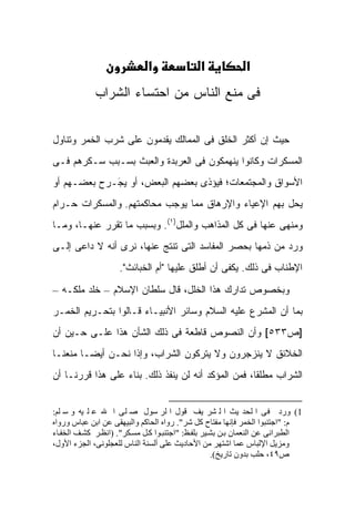 ‫א‬                ‫א‬             ‫א‬
             ‫ﻓﻰ ﻤﻨﻊ ﺍﻟﻨﺎﺱ ﻤﻥ ﺍﺤﺘﺴﺎﺀ ﺍﻟﺸﺭﺍﺏ‬


‫ﺤﻴﺙ ﺇﻥ ﺃﻜﺜﺭ ﺍﻟﺨﻠﻕ ﻓﻰ ﺍﻟﻤﻤﺎﻟﻙ ﻴﻘﺩﻤﻭﻥ ﻋﻠﻰ ﺸﺭﺏ ﺍﻟﺨﻤﺭ ﻭﺘﻨﺎﻭل‬
‫ﺍﻟﻤﺴﻜﺭﺍﺕ ﻭﻜﺎﻨﻭﺍ ﻴﻨﻬﻤﻜﻭﻥ ﻓﻰ ﺍﻟﻌﺭﺒﺩﺓ ﻭﺍﻟﻌﺒﺙ ﺒﺴـﺒﺏ ﺴـﻜﺭﻫﻡ ﻓـﻰ‬
‫ﺍﻷﺴﻭﺍﻕ ﻭﺍﻟﻤﺠﺘﻤﻌﺎﺕ؛ ﻓﻴﺅﺫﻯ ﺒﻌﻀﻬﻡ ﺍﻟﺒﻌﺽ، ﺃﻭ ﻴ َـﺭﺡ ﺒﻌﻀـﻬﻡ ﺃﻭ‬
             ‫‪‬ﺠ‬
             ‫‪‬‬
‫ﻴﺤل ﺒﻬﻡ ﺍﻹﻋﻴﺎﺀ ﻭﺍﻹﺭﻫﺎﻕ ﻤﻤﺎ ﻴﻭﺠﺏ ﻤﺤﺎﻜﻤﺘﻬﻡ. ﻭﺍﻟﻤﺴﻜﺭﺍﺕ ﺤـﺭﺍﻡ‬
‫ﻭﻤﻨﻬﻰ ﻋﻨﻬﺎ ﻓﻰ ﻜل ﺍﻟﻤﺫﺍﻫﺏ ﻭﺍﻟﻤﻠل)١(. ﻭﺒﺴﺒﺏ ﻤﺎ ﺘﻘﺭﺭ ﻋﻨﻬـﺎ، ﻭﻤـﺎ‬
‫ﻭﺭﺩ ﻤﻥ ﺫﻤﻬﺎ ﺒﺤﺼﺭ ﺍﻟﻤﻔﺎﺴﺩ ﺍﻟﺘﻰ ﺘﻨﺘﺞ ﻋﻨﻬﺎ، ﻨﺭﻯ ﺃﻨﻪ ﻻ ﺩﺍﻋﻰ ﺇﻟـﻰ‬
                    ‫ﺍﻹﻁﻨﺎﺏ ﻓﻰ ﺫﻟﻙ. ﻴﻜﻔﻰ ﺃﻥ ﺃﻁﻠﻕ ﻋﻠﻴﻬﺎ "ﺃﻡ ﺍﻟﺨﺒﺎﺌﺙ".‬

‫ﻭﺒﺨﺼﻭﺹ ﺘﺩﺍﺭﻙ ﻫﺫﺍ ﺍﻟﺨﻠل، ﻗﺎل ﺴﻠﻁﺎﻥ ﺍﻹﺴﻼﻡ – ﺨﻠﺩ ﻤﻠﻜـﻪ –‬
‫ﺒﻤﺎ ﺃﻥ ﺍﻟﻤﺸﺭﻉ ﻋﻠﻴﻪ ﺍﻟﺴﻼﻡ ﻭﺴﺎﺌﺭ ﺍﻷﻨﺒﻴـﺎﺀ ﻗـﺎﻟﻭﺍ ﺒﺘﺤـﺭﻴﻡ ﺍﻟﺨﻤـﺭ‬
‫]ﺹ٣٣٥[ ﻭﺃﻥ ﺍﻟﻨﺼﻭﺹ ﻗﺎﻁﻌﺔ ﻓﻰ ﺫﻟﻙ ﺍﻟﺸﺄﻥ ﻫﺫﺍ ﻋﻠـﻰ ﺤـﻴﻥ ﺃﻥ‬
‫ﺍﻟﺨﻼﺌﻕ ﻻ ﻴﻨﺯﺠﺭﻭﻥ ﻭﻻ ﻴﺘﺭﻜﻭﻥ ﺍﻟﺸﺭﺍﺏ، ﻭﺇﺫﺍ ﻨﺤـﻥ ﺃﻴ ‪‬ـﺎ ﻤﻨﻌﻨـﺎ‬
         ‫ﻀ‬
‫ﺍﻟﺸﺭﺍﺏ ﻤﻁﻠ ﹰﺎ، ﻓﻤﻥ ﺍﻟﻤﺅﻜﺩ ﺃﻨﻪ ﻟﻥ ﻴﻨﻔﺫ ﺫﻟﻙ. ﺒﻨﺎﺀ ﻋﻠﻰ ﻫﺫﺍ ﻗﺭﺭﻨـﺎ ﺃﻥ‬
                                                     ‫ﻘ‬


‫1( ورد ﻓﻰ ا ﻟﺤﺪ ﻳﺚ ا ﻟ ﺸﺮ ﻳﻒ ﻗﻮل ا ﻟﺮ ﺳﻮل ﺻ ﻠﻰ ا ﷲ ﻋ ﻠ ﻴﻪ و ﺳ ﻠﻢ:‬
‫م: "اﺟﺘﻨﺒﻮا اﻟﺨﻤﺮ ﻓﺈﻧﻬﺎ ﻣﻔﺘﺎح آﻞ ﺷﺮ". رواﻩ اﻟﺤﺎآﻢ واﻟﺒﻴﻬﻘﻰ ﻋﻦ اﺑﻦ ﻋﺒﺎس ورواﻩ‬
‫اﻟﻄﺒﺮاﻧﻰ ﻋﻦ اﻟﻨﻌﻤﺎن ﺑ ﻦ ﺑﺸ ﻴﺮ ﺑﻠﻔ ﻆ: "اﺟﺘﻨﺒ ﻮا آ ﻞ ﻣﺴ ﻜﺮ". )اﻧﻈ ﺮ آﺸ ﻒ اﻟﺨﻔ ﺎء‬
‫وﻣﺰﻳﻞ اﻹﻟﺒﺎس ﻋﻤﺎ اﺷﺘﻬﺮ ﻣﻦ اﻷﺣﺎدﻳﺚ ﻋﻠﻰ أﻟﺴﻨﺔ اﻟﻨﺎس ﻟﻠﻌﺠﻠﻮﻧﻰ، اﻟﺠﺰء اﻷول،‬
                                                    ‫ص٩٤، ﺣﻠﺐ ﺑﺪون ﺗﺎرﻳﺦ(.‬
 