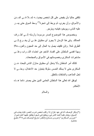 ‫ﻨﻜﺘﻔﻰ ﺤﺎﻟ ‪‬ﺎ ﺒﺄﻥ ﻴﻘﺒﺽ ﻋﻠﻰ ﻜل ﺸﺨﺹ ﻴﺠﺩﻭﻨـﻪ ﺜﻤـﻼ ﻓـﻰ ﺍﻟﻤـﺩﻥ‬
           ‫ﹰ‬                                 ‫ﻴ‬
                           ‫)٢(‬
‫ﻭﺴﻁ ﺍﻟﺴﻭﻕ ﺤﺘﻰ ﻴﻤـﺭ‬            ‫ﻭﺍﻷﺴﻭﺍﻕ، ﻭﺃﻥ ﻴﻌﺭﻯ، ﺜﻡ ﻴﺭﺒﻁ ﺇﻟﻰ ﺸﺠﺭﺓ‬
                                     ‫ﻋﻠﻴﻪ ﺍﻟﻨﺎﺱ، ﻭﻴﻭﺒﺨﻭﻩ ﻓﻴﺘﻨﺒﻪ ﻭﻴﻨﺯﺠﺭ.‬

‫ﻭﺒﺨﺼﻭﺹ ﻫﺫﺍ ﺍﻟﻤﻭﻀﻭﻉ ﺃﺼﺩﺭ ﻤﺭﺴﻭ ‪‬ﺎ ﻭﺃﺭﺴﻠﻪ ﺇﻟـﻰ ﺃﻁـﺭﺍﻑ‬
                    ‫ﻤ‬
‫ﺍﻟﻤﻤﺎﻟﻙ. ﻭﻓﻰ ﻫﺫﺍ ﺍﻟﺯﻤﺎﻥ ﻻ ﻴﺠﺭﺅ ﺃﻯ ﻤﺨﻠﻭﻕ ﻋﻠـﻰ ﺃﻥ ﻴﺨـﺭﺝ ﺇﻟـﻰ‬
‫ﺍﻟﻁﺭﻕ ﺜﻤﻼ. ﻭﺇﺫﻥ ﻓﻜﻴﻑ ﻴﺼل ﺒﻪ ﺍﻟﺤﺎل ﺇﻟﻰ ﺤﺩ ﺍﻟﻤﺠﻭﻥ ﻭﺍﻟﻌﺭﺒـﺩﺓ؟!‬
                                                  ‫ﹰ‬
‫ﻭﺒﻬﺫﺍ ﻗﻀﻰ ﺍﻟﺴﻠﻁﺎﻥ ﻋﻠﻰ ﺍﻟﻔﺴﺎﺩ ﺍﻟﻨﺎﺠﻡ ﻋﻥ ﺍﺤﺘﺴﺎﺀ ﺍﻟﺸـﺭﺍﺏ ﻭﻋﻠـﻰ‬
             ‫ﻤﺸﺎﺠﺭﺍﺕ ﺍﻟﺴﻜﺎﺭﻯ ﻭﺨﺼﻭﻤﺎﺘﻬﻡ ﻓﻰ ﺍﻷﺴﻭﺍﻕ ﻭﺍﻟﻤﺠﺘﻤﻌﺎﺕ.‬

‫ﻜﺫﻟﻙ ﺃﻤﺭ ﺍﻟﺴﻠﻁﺎﻥ ﺒﺄﻻ ﻴﺩﺨل ﺃﻯ ﻤﺨﻠﻭﻕ ﻤﻨﺎﺯل ﺍﻟﻨﺎﺱ ﻟﻠﺒﺤﺙ ﻋـﻥ‬
‫ﺍﻟﺴﻜﺎﺭﻯ ﺤﺘﻰ ﻻ ﻴﺴﻠﻙ ﺍﻟﻌﺴﺱ ﺴﻠﻭ ﹰﺎ ﻴﺘﺠﺎﻭﺯ ﺤﺩ ﺍﻻﻋﺘﺩﺍل، ﻭﺤﺘـﻰ ﻻ‬
                            ‫ﻜ‬
                                          ‫ﺘﺤل ﺍﻟﻤﺘﺎﻋﺏ ﻭﺍﻟﻤﺸﻘﺎﺕ ﺒﺎﻟﺨﻠﻕ.‬

‫ﻟﻴﻭﻓﻕ ﺍﷲ ﺘﻌﺎﻟﻰ ﻫﺫﺍ ﺍﻟﺴﻠﻁﺎﻥ ﺍﻟﺤﺎﻤﻰ ﺍﻟﺩﻴﻥ ﺤﺘﻰ ﻴﺼﺩﺭ ﺩﺍﺌ ‪‬ﺎ ﻫـﺫﻩ‬
      ‫ﻤ‬
                                                                    ‫ﺍﻷﺤﻜﺎﻡ.‬

                                 ‫ﻭﺍﻟﺴﻼﻡ‬




‫)٢( ﻳﺬآﺮ اﻟﻮﺻﺎف أﻧﻪ ﻓﻰ ﻋﻬﺪ ﻏﺎزان إذا رﺗﻜﺐ ﺷﺨﺺ ﺷ ﺮب اﻟﺨﻤ ﺮ، ﻓﺈﻧ ﻪ ﻳﻌ ﺬب ﻓ ﻰ‬
‫اﻟﺴ ﻮق، وﻳﻘ ﺎم ﻋﻠﻴ ﻪ اﻟﺤ ﺪ اﻟﺸ ﺮﻋﻰ، وﻳﻌﻠ ﻖ ﻓ ﻰ ﺷ ﺠﺮة ﻳﻄﻠ ﻖ ﻋﻠﻴﻬ ﺎ أه ﻞ ﺷ ﻴﺮاز‬
‫"ﻋ ﺮوس اﻟﺴ ﻜﺎرى" )ﻋ ﺮوس ﻣﺴ ﺘﺎن( )اﻧﻈ ﺮ ﺗ ﺎرﻳﺦ اﻟﻮﺻ ﺎف ص٨٧٣، ﻃﺒ ﻊ‬
                                                                      ‫ﺑﻤﺒﺎى(.‬
 