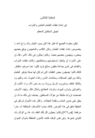 ‫ﺍﻟﺤﻜﺎﻴﺔ ﺍﻟﺜﻼﺜﻭﻥ‬

              ‫ﻓﻰ ﺇﻋﺩﺍﺩ ﻨﻔﻘﺎﺕ ﺍﻟﻁﻌﺎﻡ ﺍﻟﺨﺎﺹ ﻭﺍﻟﺸﺭﺍﺏ‬

                      ‫ﻟﺠﻴﺵ ﺍﻟﺴﻠﻁﺎﻥ ﺍﻟﻤﻌﻅﻡ‬



‫ﻟﻴﻜﻥ ﻤﻌﻠﻭ ‪‬ﺎ ﻟﻠﺠﻤﻴﻊ ﺃﻨﻪ ﻗﺒل ﻫﺫﺍ ﻜﺎﻥ ﻴﺴﻭﺩ ﺍﻟﺠﺩل ﻭﺍﻟﻨـﺯﺍﻉ ﺩﺍﺌ ‪‬ـﺎ‬
  ‫ﻤ‬                                                 ‫ﻤ‬
‫ﺒﺨﺼﻭﺹ ﺇﻋﺩﺍﺩ ﻨﻔﻘﺎﺕ ﺍﻟﻁﻌﺎﻡ. ﻭﻜﺎﻥ ﺍﻟﻜﺘﺎﺏ ﻭﺍﻟﻤﺘﻌﻬﺩﻭﻥ ﻴﻭﻗﻊ ﺒﻌﻀﻬﻡ‬
‫ﺒﺒﻌﺽ، ﻭﻴﺘﻬﻤﻭﻥ ﺒﻌﻀﻬﻡ ﺒﻌ ‪‬ﺎ. ﻭﻜﺎﻨﻭﺍ ﻴﻐﺎﻟﻭﻥ ﻓﻰ ﺫﻟﻙ ﺍﻷﻤﺭ، ﻓﻜـﺎﻥ‬
                                   ‫ﻀ‬
‫ﻋﻠﻰ ﺍﻷﻤﺭﺍﺀ ﺃﻥ ﻴﺸﻐﻠﻭﺍ ﺒﺎﺴﺘﺠﻭﺍﺒﻬﻡ ﻭﻤﺤﺎﻜﻤﺘﻬﻡ. ﻭﻜﺎﻨﺕ ﻨﻔﻘﺎﺕ ﺍﻟﺸﺭﺍﺏ‬
‫ﻭﺍﻟﻁﻌﺎﻡ ﻓﻰ ﺃﻴﺩﻯ ﺠﻤﺎﻋﺔ ﻴﻨﻔﻘﻭﻥ ﻤﺒﺎﻟﻎ ﺘﺯﻴﺩ ﻜﺜﻴ ‪‬ﺍ ﻋﻤﺎ ﺼﺭﻓﻭﻩ ﺒﺎﻟﻔﻌل.‬
                   ‫ﺭ‬
‫ﻜﺫﻟﻙ ﻜﺎﻨﻭﺍ ﻴﻀﻴﻔﻭﻥ ﺒﻌﺽ ﺍﻟﻨﻔﻘﺎﺕ ﺍﻟﺘﻰ ﻟﻡ ﺘﻜﻥ ﻟﻬﺎ ﺼﻠﺔ ﺒﺘﻭﻓﻴﺭ ﺍﻟﻁﻌﺎﻡ‬
‫ﻭﺫﻟﻙ ﻤﻥ ﻗﺒﻴل ﺍﻟﺼﺩﻗﺎﺕ ﻭﻤﻌﺎﺸﺎﺕ ﺍﻟﻨﺎﺱ ﻭﻏﺫﺍﺀ ﺍﻟﺤﻴﻭﺍﻨـﺎﺕ ﻭﺍﻟﻔﻬـﻭﺩ‬
‫ﻭﻜﺫﻟﻙ ﺍﻟﻌﻠﻑ ﻭﻤﺸﺭﻭﺏ ﺍﻟﺭﺴل ﻭﺭﻭﺍﺘـﺏ ﺒﻌـﺽ ﺍﻷﻤـﺭﺍﺀ ﺍﻷﻨﺠـﺎل‬
‫ﻭﺍﻟﺨﻭﺍﺘﻴﻥ ﻭﻟﻭﺍﺯﻡ ﺍﻟﺒﻴﻭﺕ ﻭﺃﺩﻭﺍﺕ ﺍﻟﻤﻁﺎﺒﺦ ﻭﺃﻤﺜﺎل ﺫﻟﻙ. ﻭﻟﻬﺫﻩ ﺍﻷﺴﺒﺎﺏ‬
‫ﺘﻀﺨﻤﺕ ﺜﺭﻭﺍﺕ ﻁﺎﺌﻔﺔ ﻤﻥ ﻫﺅﻻﺀ ﺍﻟﻤﺴﺘﻐﻠﻴﻥ. ﻴﻀﺎﻑ ﺇﻟﻰ ﺫﻟﻙ ﻤﺎ ﻜـﺎﻥ‬
‫ﻴﻨﻔﻕ ﻋﻠﻰ ﺸﺌﻭﻥ ﺍﻟﻤﺂﺩﺏ ﻭﺇﻗﺎﻤﺔ ﺍﻟﺤﻔﻼﺕ. ﻭﺃﻜﺜﺭ ﻫﺫﻩ ﺍﻷﻤﻭﺍل ﻟﻡ ﺘﻜﻥ ﻓﻰ‬
‫ﺍﻟﺤﻘﻴﻘﺔ ﺘﻨﻔﻕ ﻓﻰ ﻫﺫﺍ ﺍﻟﻐﺭﺽ. ﻜﺫﻟﻙ ﺤﺩﺩﻭﺍ ﻟﻸﺼﻨﺎﻑ ﺍﻟﻤﺨﺘﻠﻔﺔ ﺃﺴـﻌﺎ ‪‬ﺍ‬
 ‫ﺭ‬
‫ﻤﺭﺘﻔﻌﺔ. ]ﺹ٤٣٥[ ﻭﻜﺎﻨﻭﺍ ﻴﺤﻴﻠﻭﻥ ﻜل ﺘﻠﻙ ﺍﻟﻨﻔﻘـﺎﺕ ﻋﻠـﻰ ﺍﻟﻭﻻﻴـﺎﺕ‬
‫ﻟﺘﺘﻭﻟﻰ ﺘﺩﺒﻴﺭﻫﺎ. ﻭﻓﻰ ﻨﻔﺱ ﺍﻟﻭﻗﺕ ﻜﺎﻨﺕ ﺍﻟﺸﺌﻭﻥ ﺍﻟﻤﺘﻌﻠﻘﺔ ﺒﺄﻤﻭﺍل ﺍﻟﺩﻴﻭﺍﻥ‬
 