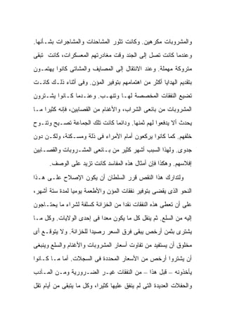 ‫ﻭﺍﻟﻤﺸﺭﻭﺒﺎﺕ ﻤﻜﺭﻫﻴﻥ. ﻭﻜﺎﻨﺕ ﺘﺜﻭﺭ ﺍﻟﻤﺸﺎﺤﻨﺎﺕ ﻭﺍﻟﻤﺸﺎﺠﺭﺍﺕ ﺒﺸـﺄﻨﻬﺎ.‬
‫ﻭﻋﻨﺩﻤﺎ ﻜﺎﻨﺕ ﺘﺼل ﺇﻟﻰ ﺍﻟﺠﻨﺩ ﻭﻗﺕ ﻤﻐﺎﺩﺭﺘﻬﻡ ﺍﻟﻤﻌﺴﻜﺭﺍﺕ، ﻜﺎﻨﺕ ﺘﺒﻘﻰ‬
‫ﻤﺘﺭﻭﻜﺔ ﻤﻬﻤﻠﺔ. ﻭﻋﻨﺩ ﺍﻻﻨﺘﻘﺎل ﺇﻟﻰ ﺍﻟﻤﺼﺎﻴﻑ ﻭﺍﻟﻤﺸﺎﺘﻰ ﻜﺎﻨﻭﺍ ﻴﻬﺘﻤـﻭﻥ‬
‫ﺒﺘﻘﺩﻴﻡ ﺍﻟﻬﺩﺍﻴﺎ ﺃﻜﺜﺭ ﻤﻥ ﺍﻫﺘﻤﺎﻤﻬﻡ ﺒﺘﻭﻓﻴﺭ ﺍﻟﻤﺅﻥ. ﻭﻓﻰ ﺃﺜﻨﺎﺀ ﺫﻟـﻙ ﻜﺎﻨـﺕ‬
‫ﺘﻀﻴﻊ ﺍﻟﻨﻔﻘﺎﺕ ﺍﻟﻤﺨﺼﺼﺔ ﻟﻬـﺎ ﻭﺘﻨﻬـﺏ. ﻭﻋﻨـﺩﻤﺎ ﻜـﺎﻨﻭﺍ ﻴﺸـﺘﺭﻭﻥ‬
‫ﺍﻟﻤﺸﺭﻭﺒﺎﺕ ﻤﻥ ﺒﺎﺌﻌﻰ ﺍﻟﺸﺭﺍﺏ، ﻭﺍﻷﻏﻨﺎﻡ ﻤﻥ ﺍﻟﻘﺼﺎﺒﻴﻥ، ﻓﺈﻨﻪ ﻜﺜﻴ ‪‬ﺍ ﻤـﺎ‬
     ‫ﺭ‬
‫ﻴﺤﺩﺙ ﺃﻻ ﻴﺩﻓﻌﻭﺍ ﻟﻬﻡ ﺜﻤﻨﻬﺎ. ﻭﺩﺍﺌ ‪‬ﺎ ﻜﺎﻨﺕ ﺘﻠﻙ ﺍﻟﺠﻤﺎﻋﺔ ﺘﺼـﻴﺢ ﻭﺘﻨـﻭﺡ‬
                               ‫ﻤ‬
‫ﺨﻠﻔﻬﻡ. ﻜﻤﺎ ﻜﺎﻨﻭﺍ ﻴﺭﻜﻌﻭﻥ ﺃﻤﺎﻡ ﺍﻷﻤﺭﺍﺀ ﻓﻰ ﺫﻟﺔ ﻭﻤﺴـﻜﻨﺔ، ﻭﻟﻜـﻥ ﺩﻭﻥ‬
‫ﺠﺩﻭﻯ. ﻭﻟﻬﺫﺍ ﺍﻟﺴﺒﺏ ﺃﺸﻬﺭ ﻜﺜﻴﺭ ﻤﻥ ﺒـﺎﺌﻌﻰ ﺍﻟﻤﺸـﺭﻭﺒﺎﺕ ﻭﺍﻟﻘﺼـﺎﺒﻴﻥ‬
      ‫ﺇﻓﻼﺴﻬﻡ. ﻭﻫﻜﺫﺍ ﻓﺈﻥ ﺃﻤﺜﺎل ﻫﺫﻩ ﺍﻟﻤﻔﺎﺴﺩ ﻜﺎﻨﺕ ﺘﺯﻴﺩ ﻋﻠﻰ ﺍﻟﻭﺼﻑ.‬

‫ﻭﻟﺘﺩﺍﺭﻙ ﻫﺫﺍ ﺍﻟﻨﻘﺹ ﻗﺭﺭ ﺍﻟﺴﻠﻁﺎﻥ ﺃﻥ ﻴﻜﻭﻥ ﺍﻹﺼﻼﺡ ﻋﻠـﻰ ﻫـﺫﺍ‬
‫ﺍﻟﻨﺤﻭ ﺍﻟﺫﻯ ﻴﻘﻀﻰ ﺒﺘﻭﻓﻴﺭ ﻨﻔﻘﺎﺕ ﺍﻟﻤﺅﻥ ﻭﺍﻷﻁﻌﻤﺔ ﻴﻭﻤ ‪‬ﺎ ﻟﻤﺩﺓ ﺴﺘﺔ ﺃﺸﻬﺭ،‬
                ‫ﻴ‬
‫ﻋﻠﻰ ﺃﻥ ﺘﻌﻁﻰ ﻫﺫﻩ ﺍﻟﻨﻔﻘﺎﺕ ﻨﻘ ‪‬ﺍ ﻤﻥ ﺍﻟﺨﺯﺍﻨﺔ ﻜﺴﻠﻔﺔ ﻟﺸﺭﺍﺀ ﻤﺎ ﻴﺤﺘـﺎﺠﻭﻥ‬
                                    ‫ﺩ‬
‫ﺇﻟﻴﻪ ﻤﻥ ﺍﻟﺴﻠﻊ. ﺜﻡ ﻴﻨﻘل ﻜل ﻤﺎ ﻴﻜﻭﻥ ﻤﻌ ‪‬ﺍ ﻓﻰ ﺇﺤﺩﻯ ﺍﻟﻭﻻﻴﺎﺕ. ﻭﻜل ﻤـﺎ‬
                          ‫ﺩ‬
‫ﻴﺸﺘﺭﻯ ﺒﺜﻤﻥ ﺃﺭﺨﺹ ﻴﺒﻘﻰ ﻓﺭﻕ ﺍﻟﺴﻌﺭ ﺭﺼﻴ ‪‬ﺍ ﻟﻠﺨﺯﺍﻨﺔ. ﻭﻻ ﻴﺘﻭﻗـﻊ ﺃﻯ‬
                       ‫ﺩ‬
‫ﻤﺨﻠﻭﻕ ﺃﻥ ﻴﺴﺘﻔﻴﺩ ﻤﻥ ﺘﻔﺎﻭﺕ ﺃﺴﻌﺎﺭ ﺍﻟﻤﺸﺭﻭﺒﺎﺕ ﻭﺍﻷﻏﻨﺎﻡ ﻭﺍﻟﺴﻠﻊ ﻭﻴﻨﺒﻐﻰ‬
‫ﺃﻥ ﻴﺸﺘﺭﻭﺍ ﺃﺭﺨﺹ ﻤﻥ ﺍﻷﺴﻌﺎﺭ ﺍﻟﻤﺤﺩﺩﺓ ﻓﻰ ﺍﻟﺴﺠﻼﺕ. ﺃﻤﺎ ﻤـﺎ ﻜـﺎﻨﻭﺍ‬
‫ﻴﺄﺨﺫﻭﻨﻪ – ﻗﺒل ﻫﺫﺍ – ﻤﻥ ﺍﻟﻨﻔﻘﺎﺕ ﻏﻴـﺭ ﺍﻟﻀـﺭﻭﺭﻴﺔ ﻭﻤـﻥ ﺍﻟﻤـﺂﺩﺏ‬
‫ﻭﺍﻟﺤﻔﻼﺕ ﺍﻟﻌﺩﻴﺩﺓ ﺍﻟﺘﻰ ﻟﻡ ﻴﻨﻔﻕ ﻋﻠﻴﻬﺎ ﻜﺜﻴ ‪‬ﺍ، ﻭﻜل ﻤﺎ ﻴﺘﺒﻘﻰ ﻤﻥ ﺃﻴﺎﻡ ﺘﻘل‬
                           ‫ﺭ‬
 