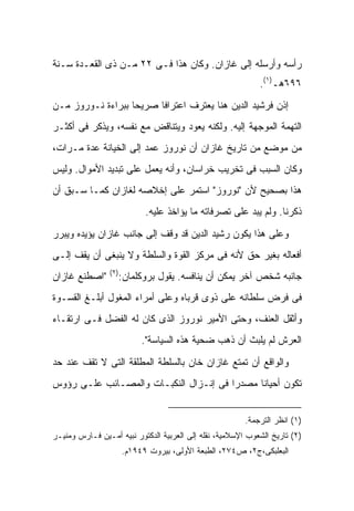 ‫ﺭﺃﺴﻪ ﻭﺃﺭﺴﻠﻪ ﺇﻟﻰ ﻏﺎﺯﺍﻥ. ﻭﻜﺎﻥ ﻫﺫﺍ ﻓـﻰ ٢٢ ﻤـﻥ ﺫﻯ ﺍﻟﻘﻌـﺩﺓ ﺴـﻨﺔ‬
                                                             ‫٦٩٦ﻫـ)١(.‬
‫ﺇﺫﻥ ﻓﺭﺸﻴﺩ ﺍﻟﺩﻴﻥ ﻫﻨﺎ ﻴﻌﺘﺭﻑ ﺍﻋﺘﺭﺍ ﹰﺎ ﺼﺭﻴ ‪‬ﺎ ﺒﺒﺭﺍﺀﺓ ﻨـﻭﺭﻭﺯ ﻤـﻥ‬
                   ‫ﺤ‬      ‫ﻓ‬
‫ﺍﻟﺘﻬﻤﺔ ﺍﻟﻤﻭﺠﻬﺔ ﺇﻟﻴﻪ. ﻭﻟﻜﻨﻪ ﻴﻌﻭﺩ ﻭﻴﺘﻨﺎﻗﺽ ﻤﻊ ﻨﻔﺴﻪ، ﻭﻴﺫﻜﺭ ﻓﻰ ﺃﻜﺜـﺭ‬
‫ﻤﻥ ﻤﻭﻀﻊ ﻤﻥ ﺘﺎﺭﻴﺦ ﻏﺎﺯﺍﻥ ﺃﻥ ﻨﻭﺭﻭﺯ ﻋﻤﺩ ﺇﻟﻰ ﺍﻟﺨﻴﺎﻨﺔ ﻋﺩﺓ ﻤـﺭﺍﺕ،‬
‫ﻭﻜﺎﻥ ﺍﻟﺴﺒﺏ ﻓﻰ ﺘﺨﺭﻴﺏ ﺨﺭﺍﺴﺎﻥ، ﻭﺃﻨﻪ ﻴﻌﻤل ﻋﻠﻰ ﺘﺒﺩﻴﺩ ﺍﻷﻤﻭﺍل. ﻭﻟﻴﺱ‬
‫ﻫﺫﺍ ﺒﺼﺤﻴﺢ ﻷﻥ "ﻨﻭﺭﻭﺯ" ﺍﺴﺘﻤﺭ ﻋﻠﻰ ﺇﺨﻼﺼﻪ ﻟﻐﺎﺯﺍﻥ ﻜﻤـﺎ ﺴـﺒﻕ ﺃﻥ‬
                             ‫ﺫﻜﺭﻨﺎ. ﻭﻟﻡ ﻴﺒﺩ ﻋﻠﻰ ﺘﺼﺭﻓﺎﺘﻪ ﻤﺎ ﻴﺅﺍﺨﺫ ﻋﻠﻴﻪ.‬

‫ﻭﻋﻠﻰ ﻫﺫﺍ ﻴﻜﻭﻥ ﺭﺸﻴﺩ ﺍﻟﺩﻴﻥ ﻗﺩ ﻭﻗﻑ ﺇﻟﻰ ﺠﺎﻨﺏ ﻏﺎﺯﺍﻥ ﻴﺅﻴﺩﻩ ﻭﻴﺒﺭﺭ‬
‫ﺃﻓﻌﺎﻟﻪ ﺒﻐﻴﺭ ﺤﻕ ﻷﻨﻪ ﻓﻰ ﻤﺭﻜﺯ ﺍﻟﻘﻭﺓ ﻭﺍﻟﺴﻠﻁﺔ ﻭﻻ ﻴﻨﺒﻐﻰ ﺃﻥ ﻴﻘﻑ ﺇﻟـﻰ‬
                 ‫)٢(‬
‫"ﺍﺼﻁﻨﻊ ﻏﺎﺯﺍﻥ‬       ‫ﺠﺎﻨﺒﻪ ﺸﺨﺹ ﺁﺨﺭ ﻴﻤﻜﻥ ﺃﻥ ﻴﻨﺎﻓﺴﻪ. ﻴﻘﻭل ﺒﺭﻭﻜﻠﻤﺎﻥ:‬
‫ﻓﻰ ﻓﺭﺽ ﺴﻠﻁﺎﻨﻪ ﻋﻠﻰ ﺫﻭﻯ ﻗﺭﺒﺎﻩ ﻭﻋﻠﻰ ﺃﻤﺭﺍﺀ ﺍﻟﻤﻐﻭل ﺃﺒﻠـﻎ ﺍﻟﻘﺴـﻭﺓ‬
‫ﻭﺃﺜﻘل ﺍﻟﻌﻨﻑ، ﻭﺤﺘﻰ ﺍﻷﻤﻴﺭ ﻨﻭﺭﻭﺯ ﺍﻟﺫﻯ ﻜﺎﻥ ﻟﻪ ﺍﻟﻔﻀل ﻓـﻰ ﺍﺭﺘﻘـﺎﺀ‬
                            ‫ﺍﻟﻌﺭﺵ ﻟﻡ ﻴﻠﺒﺙ ﺃﻥ ﺫﻫﺏ ﻀﺤﻴﺔ ﻫﺫﻩ ﺍﻟﺴﻴﺎﺴﺔ".‬

‫ﻭﺍﻟﻭﺍﻗﻊ ﺃﻥ ﺘﻤﺘﻊ ﻏﺎﺯﺍﻥ ﺨﺎﻥ ﺒﺎﻟﺴﻠﻁﺔ ﺍﻟﻤﻁﻠﻘﺔ ﺍﻟﺘﻰ ﻻ ﺘﻘﻑ ﻋﻨﺩ ﺤﺩ‬
‫ﺘﻜﻭﻥ ﺃﺤﻴﺎ ﹰﺎ ﻤﺼﺩ ‪‬ﺍ ﻓﻰ ﺇﻨـﺯﺍل ﺍﻟﻨﻜﺒـﺎﺕ ﻭﺍﻟﻤﺼـﺎﺌﺏ ﻋﻠـﻰ ﺭﺅﻭﺱ‬
                                        ‫ﺭ‬      ‫ﻨ‬


                                                         ‫)١( ﺍﻨﻅﺭ ﺍﻟﺘﺭﺠﻤﺔ.‬
‫)٢( ﺘﺎﺭﻴﺦ ﺍﻟﺸﻌﻭﺏ ﺍﻹﺴﻼﻤﻴﺔ، ﻨﻘﻠﻪ ﺇﻟﻰ ﺍﻟﻌﺭﺒﻴﺔ ﺍﻟﺩﻜﺘﻭﺭ ﻨﺒﻴﻪ ﺃﻤـﻴﻥ ﻓـﺎﺭﺱ ﻭﻤﻨﻴـﺭ‬
                       ‫ﺍﻟﺒﻌﻠﺒﻜﻰ،ﺝ٢، ﺹ٤٧٢، ﺍﻟﻁﺒﻌﺔ ﺍﻷﻭﻟﻰ، ﺒﻴﺭﻭﺕ ٩٤٩١ﻡ.‬
 