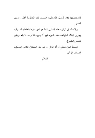 ‫ﻜﺎﻥ ﻴﺘﻁﻠﺒﻬﺎ ﺇﻴﻔﺎﺩ ﺍﻟﺭﺴل، ﻓﻠﻥ ﺘﻜﻭﻥ ﺍﻟﻤﺼﺭﻭﻓﺎﺕ ﺍﻟﺤﺎﻟﻴـﺔ ﺃﻜﺜـﺭ ﻤـﻥ‬
                                                         ‫ﺍﻟﻌﺸﺭ.‬

‫ﻭﻻ ﺸﻙ ﺃﻥ ﺘﺭﺘﻴﺏ ﻫﺫﻩ ﺍﻟﺸﺌﻭﻥ ﺇﻨﻤﺎ ﻫﻭ ﺃﻤﺭ ﻤﻨﻭﻁ ﺒﺎﻫﺘﻤﺎﻡ ﺍﻟﻨـﻭﺍﺏ‬
‫ﻭﻭﺯﻴﺭ ﺍﻟﺒﻼﺩ ﺍﻟﺨﻭﺍﺠﻪ ﺴﻌﺩ ﺍﻟﺩﻴﻥ، ﻓﻬﻭ ﻻ ﻴﺩﻉ ﺩﺍﻨ ﹰﺎ ﻭﺍﺤـ ‪‬ﺍ ﻴﺘﻌـﺭﺽ‬
        ‫ﺩ‬       ‫ﻘ‬
                                                 ‫ﻟﻠﺘﻠﻑ ﻭﺍﻟﻀﻴﺎﻉ.‬

‫ﻟﻴﺒﺴﻁ ﺍﻟﺤﻕ ﺘﻌﺎﻟﻰ – ﺃﺒﺩ ﺍﻟﺩﻫﺭ – ﻅل ﻫﺫﺍ ﺍﻟﺴﻠﻁﺎﻥ ﺍﻟﻜﺎﻤل ﺍﻟﻌﻘـل،‬
                                                 ‫ﺍﻟﺼﺎﺌﺏ ﺍﻟﺭﺃﻯ.‬

                          ‫ﻭﺍﻟﺴﻼﻡ‬
 