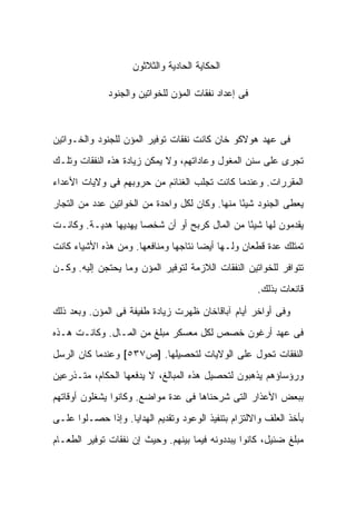 ‫ﺍﻟﺤﻜﺎﻴﺔ ﺍﻟﺤﺎﺩﻴﺔ ﻭﺍﻟﺜﻼﺜﻭﻥ‬

              ‫ﻓﻰ ﺇﻋﺩﺍﺩ ﻨﻔﻘﺎﺕ ﺍﻟﻤﺅﻥ ﻟﻠﺨﻭﺍﺘﻴﻥ ﻭﺍﻟﺠﻨﻭﺩ‬



‫ﻓﻰ ﻋﻬﺩ ﻫﻭﻻﻜﻭ ﺨﺎﻥ ﻜﺎﻨﺕ ﻨﻔﻘﺎﺕ ﺘﻭﻓﻴﺭ ﺍﻟﻤﺅﻥ ﻟﻠﺠﻨﻭﺩ ﻭﺍﻟﺨـﻭﺍﺘﻴﻥ‬
‫ﺘﺠﺭﻯ ﻋﻠﻰ ﺴﻨﻥ ﺍﻟﻤﻐﻭل ﻭﻋﺎﺩﺍﺘﻬﻡ، ﻭﻻ ﻴﻤﻜﻥ ﺯﻴﺎﺩﺓ ﻫﺫﻩ ﺍﻟﻨﻔﻘﺎﺕ ﻭﺘﻠـﻙ‬
‫ﺍﻟﻤﻘﺭﺭﺍﺕ. ﻭﻋﻨﺩﻤﺎ ﻜﺎﻨﺕ ﺘﺠﻠﺏ ﺍﻟﻐﻨﺎﺌﻡ ﻤﻥ ﺤﺭﻭﺒﻬﻡ ﻓﻰ ﻭﻻﻴﺎﺕ ﺍﻷﻋﺩﺍﺀ‬
‫ﻴﻌﻁﻰ ﺍﻟﺠﻨﻭﺩ ﺸﻴ ًﺎ ﻤﻨﻬﺎ. ﻭﻜﺎﻥ ﻟﻜل ﻭﺍﺤﺩﺓ ﻤﻥ ﺍﻟﺨﻭﺍﺘﻴﻥ ﻋﺩﺩ ﻤﻥ ﺍﻟﺘﺠﺎﺭ‬
                                                ‫ﺌ‬
‫ﻴﻘﺩﻤﻭﻥ ﻟﻬﺎ ﺸﻴ ًﺎ ﻤﻥ ﺍﻟﻤﺎل ﻜﺭﺒﺢ ﺃﻭ ﺃﻥ ﺸﺨ ‪‬ﺎ ﻴﻬﺩﻴﻬﺎ ﻫﺩﻴـﺔ. ﻭﻜﺎﻨـﺕ‬
                      ‫ﺼ‬                         ‫ﺌ‬
‫ﺘﻤﺘﻠﻙ ﻋﺩﺓ ﻗﻁﻌﺎﻥ ﻭﻟـﻬﺎ ﺃﻴ ‪‬ﺎ ﻨﺘﺎﺠﻬﺎ ﻭﻤﻨﺎﻓﻌﻬﺎ. ﻭﻤﻥ ﻫﺫﻩ ﺍﻷﺸﻴﺎﺀ ﻜﺎﻨﺕ‬
                                      ‫ﻀ‬
‫ﺘﺘﻭﺍﻓﺭ ﻟﻠﺨﻭﺍﺘﻴﻥ ﺍﻟﻨﻔﻘﺎﺕ ﺍﻟﻼﺯﻤﺔ ﻟﺘﻭﻓﻴﺭ ﺍﻟﻤﺅﻥ ﻭﻤﺎ ﻴﺤﺘﺠﻥ ﺇﻟﻴﻪ. ﻭﻜـﻥ‬
                                                      ‫ﻗﺎﻨﻌﺎﺕ ﺒﺫﻟﻙ.‬

‫ﻭﻓﻰ ﺃﻭﺍﺨﺭ ﺃﻴﺎﻡ ﺁﺒﺎﻗﺎﺨﺎﻥ ﻅﻬﺭﺕ ﺯﻴﺎﺩﺓ ﻁﻔﻴﻔﺔ ﻓﻰ ﺍﻟﻤﺅﻥ. ﻭﺒﻌﺩ ﺫﻟﻙ‬
‫ﻓﻰ ﻋﻬﺩ ﺃﺭﻏﻭﻥ ﺨﺼﺹ ﻟﻜل ﻤﻌﺴﻜﺭ ﻤﺒﻠﻎ ﻤﻥ ﺍﻟﻤـﺎل. ﻭﻜﺎﻨـﺕ ﻫـﺫﻩ‬
‫ﺍﻟﻨﻔﻘﺎﺕ ﺘﺤﻭل ﻋﻠﻰ ﺍﻟﻭﻻﻴﺎﺕ ﻟﺘﺤﺼﻴﻠﻬﺎ. ]ﺹ٧٣٥[ ﻭﻋﻨﺩﻤﺎ ﻜﺎﻥ ﺍﻟﺭﺴل‬
‫ﻭﺭﺅﺴﺎﺅﻫﻡ ﻴﺫﻫﺒﻭﻥ ﻟﺘﺤﺼﻴل ﻫﺫﻩ ﺍﻟﻤﺒﺎﻟﻎ، ﻻ ﻴﺩﻓﻌﻬﺎ ﺍﻟﺤﻜﺎﻡ، ﻤﺘـﺫﺭﻋﻴﻥ‬
‫ﺒﺒﻌﺽ ﺍﻷﻋﺫﺍﺭ ﺍﻟﺘﻰ ﺸﺭﺤﻨﺎﻫﺎ ﻓﻰ ﻋﺩﺓ ﻤﻭﺍﻀﻊ. ﻭﻜﺎﻨﻭﺍ ﻴﺸﻐﻠﻭﻥ ﺃﻭﻗﺎﺘﻬﻡ‬
‫ﺒﺄﺨﺫ ﺍﻟﻌﻠﻑ ﻭﺍﻻﻟﺘﺯﺍﻡ ﺒﺘﻨﻔﻴﺫ ﺍﻟﻭﻋﻭﺩ ﻭﺘﻘﺩﻴﻡ ﺍﻟﻬﺩﺍﻴﺎ. ﻭﺇﺫﺍ ﺤﺼـﻠﻭﺍ ﻋﻠـﻰ‬
‫ﻤﺒﻠﻎ ﻀﺌﻴل، ﻜﺎﻨﻭﺍ ﻴﺒﺩﺩﻭﻨﻪ ﻓﻴﻤﺎ ﺒﻴﻨﻬﻡ. ﻭﺤﻴﺙ ﺇﻥ ﻨﻔﻘﺎﺕ ﺘﻭﻓﻴﺭ ﺍﻟﻁﻌـﺎﻡ‬
 