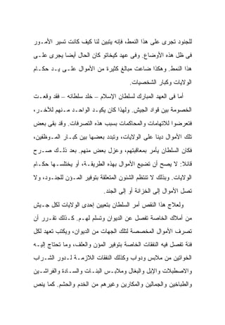 ‫ﻟﻠﺠﻨﻭﺩ ﺘﺠﺭﻯ ﻋﻠﻰ ﻫﺫﺍ ﺍﻟﻨﻤﻁ، ﻓﺈﻨﻪ ﻴﺘﺒﻴﻥ ﻟﻨﺎ ﻜﻴﻑ ﻜﺎﻨﺕ ﺘﺴﻴﺭ ﺍﻷﻤـﻭﺭ‬
‫ﻓﻰ ﻅل ﻫﺫﻩ ﺍﻷﻭﻀﺎﻉ. ﻭﻓﻰ ﻋﻬﺩ ﻜﻴﺨﺎﺘﻭ ﻜﺎﻥ ﺍﻟﺤﺎل ﺃﻴ ‪‬ﺎ ﻴﺠﺭﻯ ﻋﻠـﻰ‬
           ‫ﻀ‬
‫ﻫﺫﺍ ﺍﻟﻨﻤﻁ. ﻭﻫﻜﺫﺍ ﻀﺎﻋﺕ ﻤﺒﺎﻟﻎ ﻜﺜﻴﺭﺓ ﻤﻥ ﺍﻷﻤﻭﺍل ﻋﻠـﻰ ﻴـﺩ ﺤﻜـﺎﻡ‬
                                      ‫ﺍﻟﻭﻻﻴﺎﺕ ﻭﻜﺒﺎﺭ ﺍﻟﺸﺨﺼﻴﺎﺕ.‬

‫ﺃﻤﺎ ﻓﻰ ﺍﻟﻌﻬﺩ ﺍﻟﻤﺒﺎﺭﻙ ﻟﺴﻠﻁﺎﻥ ﺍﻹﺴﻼﻡ – ﺨﻠﺩ ﺴﻠﻁﺎﻨﻪ – ﻓﻘﺩ ﻭﻗﻌـﺕ‬
‫ﺍﻟﺨﺼﻭﻤﺔ ﺒﻴﻥ ﻗﻭﺍﺩ ﺍﻟﺠﻴﺵ. ﻭﻟﻬﺫﺍ ﻜﺎﻥ ﻴﻜﻴـﺩ ﺍﻟﻭﺍﺤـﺩ ﻤـﻨﻬﻡ ﻟﻶﺨـﺭ،‬
‫ﻓﺘﻌﺭﻀﻭﺍ ﻟﻼﺘﻬﺎﻤﺎﺕ ﻭﺍﻟﻤﺤﺎﻜﻤﺎﺕ ﺒﺴﺒﺏ ﻫﺫﻩ ﺍﻟﺘﺼﺭﻓﺎﺕ. ﻭﻗﺩ ﺒﻘﻰ ﺒﻌﺽ‬
‫ﺘﻠﻙ ﺍﻷﻤﻭﺍل ﺩﻴ ﹰﺎ ﻋﻠﻰ ﺍﻟﻭﻻﻴﺎﺕ، ﻭﺘﺒﺩﺩ ﺒﻌﻀﻬﺎ ﺒﻴﻥ ﻜﺒـﺎﺭ ﺍﻟﻤـﻭﻅﻔﻴﻥ،‬
                                               ‫ﻨ‬
‫ﻓﻜﺎﻥ ﺍﻟﺴﻠﻁﺎﻥ ﻴﺄﻤﺭ ﺒﻤﻌﺎﻗﺒﺘﻬﻡ، ﻭﻋﺯل ﺒﻌﺽ ﻤﻨﻬﻡ. ﺒﻌﺩ ﺫﻟـﻙ ﺼـﺭﺡ‬
‫ﻗﺎﺌﻼ: ﻻ ﻴﺼﺢ ﺃﻥ ﺘﻀﻴﻊ ﺍﻷﻤﻭﺍل ﺒﻬﺫﻩ ﺍﻟﻁﺭﻴﻘـﺔ، ﺃﻭ ﻴﺨﺘﻠﺴـﻬﺎ ﺤﻜـﺎﻡ‬
                                                       ‫ﹰ‬
‫ﺍﻟﻭﻻﻴﺎﺕ. ﻭﺒﺫﻟﻙ ﻻ ﺘﻨﺘﻅﻡ ﺍﻟﺸﺌﻭﻥ ﺍﻟﻤﺘﻌﻠﻘﺔ ﺒﺘﻭﻓﻴﺭ ﺍﻟﻤـﺅﻥ ﻟﻠﺠﻨـﻭﺩ، ﻭﻻ‬
                            ‫ﺘﺼل ﺍﻷﻤﻭﺍل ﺇﻟﻰ ﺍﻟﺨﺯﺍﻨﺔ ﺃﻭ ﺇﻟﻰ ﺍﻟﺠﻨﺩ.‬
‫ﻭﻟﻌﻼﺝ ﻫﺫﺍ ﺍﻟﻨﻘﺹ ﺃﻤﺭ ﺍﻟﺴﻠﻁﺎﻥ ﺒﺘﻌﻴﻴﻥ ﺇﺤﺩﻯ ﺍﻟﻭﻻﻴﺎﺕ ﻟﻜل ﺠـﻴﺵ‬
‫ﻤﻥ ﺃﻤﻼﻙ ﺍﻟﺨﺎﺼﺔ ﺘﻔﹾﺼل ﻋﻥ ﺍﻟﺩﻴﻭﺍﻥ ﻭﺘﺴﻠﻡ ﻟﻬـﻡ. ﻜـﺫﻟﻙ ﺘﻘـﺭﺭ ﺃﻥ‬
                                          ‫ﹸ‬
‫ﺘﺼﺭﻑ ﺍﻷﻤﻭﺍل ﺍﻟﻤﺨﺼﺼﺔ ﻟﺘﻠﻙ ﺍﻟﺠﻬﺎﺕ ﻤﻥ ﺍﻟﺩﻴﻭﺍﻥ، ﻭﻴﻜﺘﺏ ﺘﻌﻬﺩ ﻟﻜل‬
‫ﻓﺌﺔ ﺘﻔﺼل ﻓﻴﻪ ﺍﻟﻨﻔﻘﺎﺕ ﺍﻟﺨﺎﺼﺔ ﺒﺘﻭﻓﻴﺭ ﺍﻟﻤﺅﻥ ﻭﺍﻟﻌﻠﻑ، ﻭﻤﺎ ﺘﺤﺘﺎﺝ ﺇﻟﻴـﻪ‬
‫ﺍﻟﺨﻭﺍﺘﻴﻥ ﻤﻥ ﻤﻼﺒﺱ ﻭﺩﻭﺍﺏ ﻭﻜﺫﻟﻙ ﺍﻟﻨﻔﻘﺎﺕ ﺍﻟﻼﺯﻤـﺔ ﻟـﺩﻭﺭ ﺍﻟﺸـﺭﺍﺏ‬
‫ﻭﺍﻻﺼﻁﺒﻼﺕ ﻭﺍﻹﺒل ﻭﺍﻟﺒﻐﺎل ﻭﻤﻼﺒـﺱ ﺍﻟﺒﻨـﺎﺕ ﻭﺍﻟﺴـﺎﺩﺓ ﻭﺍﻟﻔﺭﺍﺸـﻴﻥ‬
‫ﻭﺍﻟﻁﺒﺎﺨﻴﻥ ﻭﺍﻟﺠﻤﺎﻟﻴﻥ ﻭﺍﻟﻤﻜﺎﺭﻴﻥ ﻭﻏﻴﺭﻫﻡ ﻤﻥ ﺍﻟﺨﺩﻡ ﻭﺍﻟﺤﺸﻡ. ﻜﻤﺎ ﻴﻨﺹ‬
 