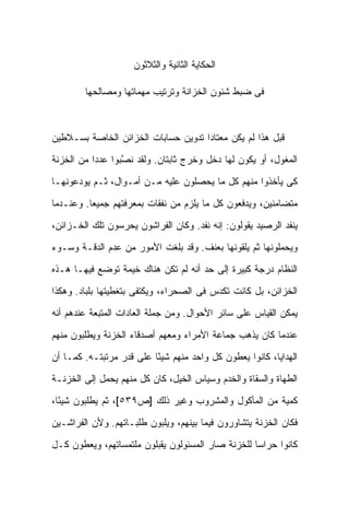 ‫ﺍﻟﺤﻜﺎﻴﺔ ﺍﻟﺜﺎﻨﻴﺔ ﻭﺍﻟﺜﻼﺜﻭﻥ‬

        ‫ﻓﻰ ﻀﺒﻁ ﺸﺌﻭﻥ ﺍﻟﺨﺯﺍﻨﺔ ﻭﺘﺭﺘﻴﺏ ﻤﻬﻤﺎﺘﻬﺎ ﻭﻤﺼﺎﻟﺤﻬﺎ‬



‫ﻗﺒل ﻫﺫﺍ ﻟﻡ ﻴﻜﻥ ﻤﻌﺘﺎ ‪‬ﺍ ﺘﺩﻭﻴﻥ ﺤﺴﺎﺒﺎﺕ ﺍﻟﺨﺯﺍﺌﻥ ﺍﻟﺨﺎﺼﺔ ﺒﺴـﻼﻁﻴﻥ‬
                                     ‫ﺩ‬

‫ﺍﻟﻤﻐﻭل، ﺃﻭ ﻴﻜﻭﻥ ﻟﻬﺎ ﺩﺨل ﻭﺨﺭﺝ ﺜﺎﺒﺘﺎﻥ. ﻭﻟﻘﺩ ﻨ ﱠﺒﻭﺍ ﻋﺩ ‪‬ﺍ ﻤﻥ ﺍﻟﺨﺯﻨﺔ‬
           ‫ﺩ‬       ‫ﺼ‬

‫ﻜﻰ ﻴﺄﺨﺫﻭﺍ ﻤﻨﻬﻡ ﻜل ﻤﺎ ﻴﺤﺼﻠﻭﻥ ﻋﻠﻴﻪ ﻤـﻥ ﺃﻤـﻭﺍل، ﺜـﻡ ﻴﻭﺩﻋﻭﻨﻬـﺎ‬

‫ﻤﺘﻀﺎﻤﻨﻴﻥ، ﻭﻴﺩﻓﻌﻭﻥ ﻜل ﻤﺎ ﻴﻠﺯﻡ ﻤﻥ ﻨﻔﻘﺎﺕ ﺒﻤﻌﺭﻓﺘﻬﻡ ﺠﻤﻴ ‪‬ﺎ. ﻭﻋﻨـﺩﻤﺎ‬
          ‫ﻌ‬

‫ﻴﻨﻔﺩ ﺍﻟﺭﺼﻴﺩ ﻴﻘﻭﻟﻭﻥ: ﺇﻨﻪ ﻨﻔﺩ. ﻭﻜﺎﻥ ﺍﻟﻔﺭﺍﺸﻭﻥ ﻴﺤﺭﺴﻭﻥ ﺘﻠﻙ ﺍﻟﺨـﺯﺍﺌﻥ،‬

‫ﻭﻴﺤﻤﻠﻭﻨﻬﺎ ﺜﻡ ﻴﻠﻘﻭﻨﻬﺎ ﺒﻌﻨﻑ. ﻭﻗﺩ ﺒﻠﻐﺕ ﺍﻷﻤﻭﺭ ﻤﻥ ﻋﺩﻡ ﺍﻟﺩﻗـﺔ ﻭﺴـﻭﺀ‬

‫ﺍﻟﻨﻅﺎﻡ ﺩﺭﺠﺔ ﻜﺒﻴﺭﺓ ﺇﻟﻰ ﺤﺩ ﺃﻨﻪ ﻟﻡ ﺘﻜﻥ ﻫﻨﺎﻙ ﺨﻴﻤﺔ ﺘﻭﻀﻊ ﻓﻴﻬـﺎ ﻫـﺫﻩ‬
‫ﺍﻟﺨﺯﺍﺌﻥ، ﺒل ﻜﺎﻨﺕ ﺘﻜﺩﺱ ﻓﻰ ﺍﻟﺼﺤﺭﺍﺀ، ﻭﻴﻜﺘﻔﻰ ﺒﺘﻐﻁﻴﺘﻬﺎ ﺒﻠﺒﺎﺩ. ﻭﻫﻜﺫﺍ‬

‫ﻴﻤﻜﻥ ﺍﻟﻘﻴﺎﺱ ﻋﻠﻰ ﺴﺎﺌﺭ ﺍﻷﺤﻭﺍل. ﻭﻤﻥ ﺠﻤﻠﺔ ﺍﻟﻌﺎﺩﺍﺕ ﺍﻟﻤﺘﺒﻌﺔ ﻋﻨﺩﻫﻡ ﺃﻨﻪ‬

‫ﻋﻨﺩﻤﺎ ﻜﺎﻥ ﻴﺫﻫﺏ ﺠﻤﺎﻋﺔ ﺍﻷﻤﺭﺍﺀ ﻭﻤﻌﻬﻡ ﺃﺼﺩﻗﺎﺀ ﺍﻟﺨﺯﻨﺔ ﻭﻴﻁﻠﺒﻭﻥ ﻤﻨﻬﻡ‬

‫ﺍﻟﻬﺩﺍﻴﺎ، ﻜﺎﻨﻭﺍ ﻴﻌﻁﻭﻥ ﻜل ﻭﺍﺤﺩ ﻤﻨﻬﻡ ﺸﻴ ًﺎ ﻋﻠﻰ ﻗﺩﺭ ﻤﺭﺘﺒﺘـﻪ. ﻜﻤـﺎ ﺃﻥ‬
                          ‫ﺌ‬

‫ﺍﻟﻁﻬﺎﺓ ﻭﺍﻟﺴﻘﺎﺓ ﻭﺍﻟﺨﺩﻡ ﻭﺴﻴﺎﺱ ﺍﻟﺨﻴل، ﻜﺎﻥ ﻜل ﻤﻨﻬﻡ ﻴﺤﻤل ﺇﻟﻰ ﺍﻟﺨﺯﻨـﺔ‬

‫ﻜﻤﻴﺔ ﻤﻥ ﺍﻟﻤﺄﻜﻭل ﻭﺍﻟﻤﺸﺭﻭﺏ ﻭﻏﻴﺭ ﺫﻟﻙ ]ﺹ٩٣٥[، ﺜﻡ ﻴﻁﻠﺒﻭﻥ ﺸﻴ ًﺎ،‬
  ‫ﺌ‬

‫ﻓﻜﺎﻥ ﺍﻟﺨﺯﻨﺔ ﻴﺘﺸﺎﻭﺭﻭﻥ ﻓﻴﻤﺎ ﺒﻴﻨﻬﻡ، ﻭﻴﻠﺒﻭﻥ ﻁﻠﺒـﺎﺘﻬﻡ. ﻭﻷﻥ ﺍﻟﻔﺭﺍﺸـﻴﻥ‬

‫ﻜﺎﻨﻭﺍ ﺤﺭﺍ ‪‬ﺎ ﻟﻠﺨﺯﻨﺔ ﺼﺎﺭ ﺍﻟﻤﺴﺌﻭﻟﻭﻥ ﻴﻘﺒﻠﻭﻥ ﻤﻠﺘﻤﺴﺎﺘﻬﻡ، ﻭﻴﻌﻁﻭﻥ ﻜـل‬
                                                   ‫ﺴ‬
 