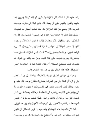 ‫ﻭﺍﺤﺩ ﻤﻨﻬﻡ ﻨﻘﻭ ‪‬ﺍ. ﻜﺫﻟﻙ ﻜﺎﻥ ﺍﻟﺨﺯﻨﺔ ﻴﺘﺒﺎﺩﻟﻭﻥ ﺍﻟﻬﺩﺍﻴﺎ، ﺜﻡ ﻴﺘﺸﺎﻭﺭﻭﻥ ﻓﻴﻤﺎ‬
                                                     ‫ﺩ‬

‫ﺒﻴﻨﻬﻡ، ﻭﺃﺨﻴ ‪‬ﺍ ﻴﺘﻔﻘﻭﻥ ﻋﻠﻰ ﺃﻥ ﻴﺤﻤل ﻜل ﻤﻨﻬﻡ ﺸﻴ ًﺎ ﺇﻟﻰ ﻤﻨﺯﻟﻪ. ﻭﺒﻬـﺫﻩ‬
                   ‫ﺌ‬                                ‫ﺭ‬

‫ﺍﻟﻁﺭﻴﻘﺔ ﻜﺎﻥ ﻴﻀﻴﻊ ﻤﻥ ﺘﻠﻙ ﺍﻟﺨﺯﺍﺌﻥ ﻜل ﺴﻨﺔ ﺜﻤﺎﻨﻴﺔ ﺃﻋﺸﺎﺭ ﻤﺎ ﺘﺤﺘﻭﻴﻪ،‬

‫ﻭﻴﺼل ﻓﻘﻁ ﺍﻟ ‪‬ﺸﺭﺍﻥ ﺍﻟﺒﺎﻗﻴﺎﻥ ﻤﻥ ﺍﻟﻨﻘﻭﺩ ﺇﻟﻰ ﺍﻟﺠﻬـﺔ ﺍﻟﻤﻁﻠﻭﺒـﺔ، ﻓﻜـﺎﻥ‬
                                                   ‫ﻌ‬

‫ﺍﻟﺴﻠﻁﺎﻥ ﻴﺄﻤﺭ ﺒﺈﻨﻔﺎﻗﻬﺎ. ﻭﻷﻥ ﺤﻜﺎﻡ ﺍﻟﻭﻻﻴﺎﺕ ﻗﺩ ﻓﻬﻤﻭﺍ ﻫﺫﻩ ﺍﻷﻤﻭﺭ ﺠﻴ ‪‬ﺍ،‬
  ‫ﺩ‬

‫ﻜﺎﻨﻭﺍ ﺇﺫﺍ ﺴﻠﻤﻭﺍ ﺃﻤﻭﺍﻻ ﻹﻴﺩﺍﻋﻬﺎ ﻓﻰ ﺍﻟﺨﺯﺍﻨﺔ، ﻓﺈﻨﻬﻡ ﻴﺄﺨﺫﻭﻥ ﺒﺩل ﺍﻟﺸـﻰﺀ‬
                                            ‫ﹰ‬

‫ﺍﻟﻭﺍﺤﺩ ﺸﻴﺌﻴﻥ. ﻭﻋﻨﺩﻤﺎ ﻴﺤﻀﺭﻭﻥ ﻤﺎﻻ ﺃﻗـل ﺇﻟـﻰ ﺍﻟﺨﺯﺍﻨـﺔ ﻓـﺈﻥ ﻤـﺎ‬
                            ‫ﹰ‬

‫ﻴﺤﻀﺭﻭﻨﻪ ﻴﺠﺭﻯ ﻀﺒﻁﻪ ﻋﻠﻰ ﻫﺫﺍ ﺍﻟﻨﻤﻁ. ﻭﻤﻥ ﻫﻨﺎ ﻴﺘﻀـﺢ ﺍﻟﻤﻭﻗـﻑ‬

‫ﻓﻨﺘﺴﺎﺀل ﻜﻴﻑ ﻴﺴﺘﻁﻴﻊ ﺍﻟﺴﻠﻁﺎﻥ ﺃﻥ ﻴﻨﻔﻕ ﻋﻨﺩﻤﺎ ﺘـﺩﻋﻭ ﺍﻟﺤﺎﺠـﺔ ﺇﻟـﻰ‬
             ‫ﺍﻹﻨﻔﺎﻕ؟! ﻭﻫﻜﺫﺍ ﻜﺎﻥ ﺍﻟﺤﺎل ﻴﺠﺭﻯ ﻋﻠﻰ ﻫﺫﺍ ﺍﻟﻤﻨﻭﺍل ﺩﺍﺌ ‪‬ﺎ.‬
               ‫ﻤ‬

‫ﻭﺤﻴﺙ ﺇﻥ ﺤﺭﺍﺱ ﺍﻟﻁﺭﻕ ﺃﻤﺭﻭﺍ ﺒﺎﻻﺤﺘﻴﺎﻁ، ﻭﺒﺎﻋﺘﻘـﺎل ﺃﻯ ﺸـﺨﺹ‬
‫ﻴﺨﺭﺝ ﺜﻭ ‪‬ﺎ ﺃﻭ ﺸﻴ ًﺎ ﺁﺨﺭ ﻤﻥ ﺍﻟﺨﺯﺍﻨﺔ، ﺼﺎﺭﻭﺍ ﻴﻌﺘﻘﻠﻭﻥ ﻭﺍﺤ ‪‬ﺍ ﻜل ﺒﻀـﻊ‬
         ‫ﺩ‬                                    ‫ﺌ‬        ‫ﺒ‬
‫ﺴﻨﻴﻥ، ﻭﺫﻟﻙ ﺃﻴ ‪‬ﺎ ﻟﻐﺭﺽ ﺨﺎﺹ ﻓﻰ ﺃﻨﻔﺴﻬﻡ ﻓﻜﺎﻨﻭﺍ ﻴﻨﺘﻬﺯﻭﻥ ﺍﻟﻔﺭﺼـﺔ‬
                                           ‫ﻀ‬
‫ﻜﻰ ﻴﻭﻗﻌﻭﻩ ﻓﻰ ﺍﻟﺫﻨﺏ، ﻭﻴﻘﺩﻤﻭﻩ ﺇﻟﻰ ﺍﻟﻤﺤﻜﻤﺔ. ﻭﻫﺫﺍ ﻟﻡ ﻴﺤﺩﺙ ﻓـﻰ ﻜـل‬
‫ﺍﻟﻌﻬﻭﺩ ﺃﻜﺜﺭ ﻤﻥ ﻤﺭﺘﻴﻥ ﺃﻭ ﺜﻼﺙ ﻤﺭﺍﺕ. ﻭﻟﻬﺫﺍ ﺍﻟﺴﺒﺏ ﻴﺴـﺘﻭﻟﻭﻥ ﻋﻠـﻰ‬
‫ﺍﻟﻤﺭﺼﻌﺎﺕ ﻭﺍﻟﺫﻫﺏ ﺍﻷﺤﻤﺭ. ﻭﺇﻥ ﺸﺭﺡ ﺘﻠﻙ ﺍﻷﺤﻭﺍل ﻴﺘﺠﺎﻭﺯ ﺤﺩ ﺍﻟﺒﻴﺎﻥ.‬

‫ﺃﻤﺎ ﺍﻵﻥ ﻓﻠﻀﺒﻁ ﻫﺫﻩ ﺍﻷﻭﻀﺎﻉ ﻭﺘﺼﺤﻴﺤﻬﺎ، ﻗﺭﺭ ﺍﻟﺴﻠﻁﺎﻥ ﺃﻥ ﺘﻜﻭﻥ‬
‫ﺍﻟﺨﺯﺍﺌﻥ ﻤﺴﺘﻘﻠﺔ ﻓﻰ ﺇﺩﺍﺭﺘﻬﺎ، ﻭﺃﻥ ﻴﻀﻊ ﺒﻴﺩﻩ ﺍﻟﻤﺒﺎﺭﻜﺔ ﻜل ﻤﺎ ﻴﻭﺠﺩ ﻤـﻥ‬
 