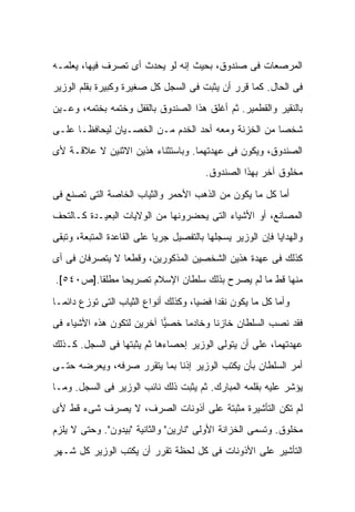 ‫ﺍﻟﻤﺭﺼﻌﺎﺕ ﻓﻰ ﺼﻨﺩﻭﻕ، ﺒﺤﻴﺙ ﺇﻨﻪ ﻟﻭ ﻴﺤﺩﺙ ﺃﻯ ﺘﺼﺭﻑ ﻓﻴﻬﺎ، ﻴﻌﻠﻤـﻪ‬
‫ﻓﻰ ﺍﻟﺤﺎل. ﻜﻤﺎ ﻗﺭﺭ ﺃﻥ ﻴﺜﺒﺕ ﻓﻰ ﺍﻟﺴﺠل ﻜل ﺼﻐﻴﺭﺓ ﻭﻜﺒﻴﺭﺓ ﺒﻘﻠﻡ ﺍﻟﻭﺯﻴﺭ‬
‫ﺒﺎﻟﻨﻘﻴﺭ ﻭﺍﻟﻘﻁﻤﻴﺭ. ﺜﻡ ﺃﻏﻠﻕ ﻫﺫﺍ ﺍﻟﺼﻨﺩﻭﻕ ﺒﺎﻟﻘﻔل ﻭﺨﺘﻤﻪ ﺒﺨﺘﻤﻪ، ﻭﻋـ ‪‬ﻥ‬
 ‫ﻴ‬
‫ﺸﺨ ‪‬ﺎ ﻤﻥ ﺍﻟﺨﺯﻨﺔ ﻭﻤﻌﻪ ﺃﺤﺩ ﺍﻟﺨﺩﻡ ﻤـﻥ ﺍﻟﺨﺼـﻴﺎﻥ ﻟﻴﺤﺎﻓﻅـﺎ ﻋﻠـﻰ‬
                                                     ‫ﺼ‬
‫ﺍﻟﺼﻨﺩﻭﻕ، ﻭﻴﻜﻭﻥ ﻓﻰ ﻋﻬﺩﺘﻬﻤﺎ. ﻭﺒﺎﺴﺘﺜﻨﺎﺀ ﻫﺫﻴﻥ ﺍﻻﺜﻨﻴﻥ ﻻ ﻋﻼﻗـﺔ ﻷﻯ‬
                                          ‫ﻤﺨﻠﻭﻕ ﺁﺨﺭ ﺒﻬﺫﺍ ﺍﻟﺼﻨﺩﻭﻕ.‬

‫ﺃﻤﺎ ﻜل ﻤﺎ ﻴﻜﻭﻥ ﻤﻥ ﺍﻟﺫﻫﺏ ﺍﻷﺤﻤﺭ ﻭﺍﻟﺜﻴﺎﺏ ﺍﻟﺨﺎﺼﺔ ﺍﻟﺘﻰ ﺘﺼﻨﻊ ﻓﻰ‬
‫ﺍﻟﻤﺼﺎﻨﻊ، ﺃﻭ ﺍﻷﺸﻴﺎﺀ ﺍﻟﺘﻰ ﻴﺤﻀﺭﻭﻨﻬﺎ ﻤﻥ ﺍﻟﻭﻻﻴﺎﺕ ﺍﻟﺒﻌﻴـﺩﺓ ﻜـﺎﻟﺘﺤﻑ‬
‫ﻭﺍﻟﻬﺩﺍﻴﺎ ﻓﺈﻥ ﺍﻟﻭﺯﻴﺭ ﻴﺴﺠﻠﻬﺎ ﺒﺎﻟﺘﻔﺼﻴل ﺠﺭ ‪‬ﺎ ﻋﻠﻰ ﺍﻟﻘﺎﻋﺩﺓ ﺍﻟﻤﺘﺒﻌﺔ، ﻭﺘﺒﻘﻰ‬
                            ‫ﻴ‬
‫ﻜﺫﻟﻙ ﻓﻰ ﻋﻬﺩﺓ ﻫﺫﻴﻥ ﺍﻟﺸﺨﺼﻴﻥ ﺍﻟﻤﺫﻜﻭﺭﻴﻥ، ﻭﻗﻁ ‪‬ﺎ ﻻ ﻴﺘﺼﺭﻓﺎﻥ ﻓﻰ ﺃﻯ‬
                 ‫ﻌ‬
‫ﻤﻨﻬﺎ ﻗﻁ ﻤﺎ ﻟﻡ ﻴﺼﺭﺡ ﺒﺫﻟﻙ ﺴﻠﻁﺎﻥ ﺍﻹﺴﻼﻡ ﺘﺼﺭﻴ ‪‬ﺎ ﻤﻁﻠ ﹰﺎ.]ﺹ٠٤٥[.‬
         ‫ﻘ‬      ‫ﺤ‬

‫ﻭﺃﻤﺎ ﻜل ﻤﺎ ﻴﻜﻭﻥ ﻨﻘ ‪‬ﺍ ﻓﻀ ‪‬ﺎ، ﻭﻜﺫﻟﻙ ﺃﻨﻭﺍﻉ ﺍﻟﺜﻴﺎﺏ ﺍﻟﺘﻰ ﺘﻭﺯﻉ ﺩﺍﺌ ‪‬ـﺎ‬
  ‫ﻤ‬                                    ‫ﻴ‬     ‫ﺩ‬
‫ﻓﻘﺩ ﻨ ‪‬ﺏ ﺍﻟﺴﻠﻁﺎﻥ ﺨﺎﺯ ﹰﺎ ﻭﺨﺎﺩ ‪‬ﺎ ﺨﺼ ‪‬ﺎ ﺁﺨﺭﻴﻥ ﻟﺘﻜﻭﻥ ﻫﺫﻩ ﺍﻷﺸﻴﺎﺀ ﻓﻰ‬
                           ‫ﻴ‬     ‫ﻤ‬       ‫ﻨ‬              ‫ﺼ‬
‫ﻋﻬﺩﺘﻬﻤﺎ، ﻋﻠﻰ ﺃﻥ ﻴﺘﻭﻟﻰ ﺍﻟﻭﺯﻴﺭ ﺇﺤﺼﺎﺀﻫﺎ ﺜﻡ ﻴﺜﺒﺘﻬﺎ ﻓﻰ ﺍﻟﺴﺠل. ﻜـﺫﻟﻙ‬
‫ﺃﻤﺭ ﺍﻟﺴﻠﻁﺎﻥ ﺒﺄﻥ ﻴﻜﺘﺏ ﺍﻟﻭﺯﻴﺭ ﺇﺫ ﹰﺎ ﺒﻤﺎ ﻴﺘﻘﺭﺭ ﺼﺭﻓﻪ، ﻭﻴﻌﺭﻀﻪ ﺤﺘـﻰ‬
                             ‫ﻨ‬
‫ﻴﺅﺸﺭ ﻋﻠﻴﻪ ﺒﻘﻠﻤﻪ ﺍﻟﻤﺒﺎﺭﻙ. ﺜﻡ ﻴﺜﺒﺕ ﺫﻟﻙ ﻨﺎﺌﺏ ﺍﻟﻭﺯﻴﺭ ﻓﻰ ﺍﻟﺴﺠل. ﻭﻤـﺎ‬
‫ﻟﻡ ﺘﻜﻥ ﺍﻟﺘﺄﺸﻴﺭﺓ ﻤﺜﺒﺘﺔ ﻋﻠﻰ ﺃﺫﻭﻨﺎﺕ ﺍﻟﺼﺭﻑ، ﻻ ﻴﺼﺭﻑ ﺸﻰﺀ ﻗﻁ ﻷﻯ‬
‫ﻤﺨﻠﻭﻕ. ﻭﺘﺴﻤﻰ ﺍﻟﺨﺯﺍﻨﺔ ﺍﻷﻭﻟﻰ "ﻨﺎﺭﻴﻥ" ﻭﺍﻟﺜﺎﻨﻴﺔ "ﺒﻴﺩﻭﻥ". ﻭﺤﺘﻰ ﻻ ﻴﻠﺯﻡ‬
‫ﺍﻟﺘﺄﺸﻴﺭ ﻋﻠﻰ ﺍﻷﺫﻭﻨﺎﺕ ﻓﻰ ﻜل ﻟﺤﻅﺔ ﺘﻘﺭﺭ ﺃﻥ ﻴﻜﺘﺏ ﺍﻟﻭﺯﻴﺭ ﻜل ﺸـﻬﺭ‬
 