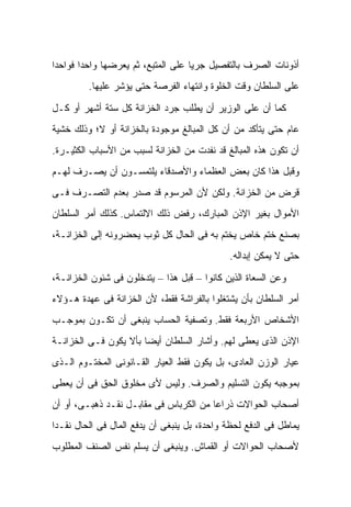 ‫ﺃﺫﻭﻨﺎﺕ ﺍﻟﺼﺭﻑ ﺒﺎﻟﺘﻔﺼﻴل ﺠﺭ ‪‬ﺎ ﻋﻠﻰ ﺍﻟﻤﺘﺒﻊ، ﺜﻡ ﻴﻌﺭﻀﻬﺎ ﻭﺍﺤ ‪‬ﺍ ﻓﻭﺍﺤ ‪‬ﺍ‬
 ‫ﺩ‬       ‫ﺩ‬                            ‫ﻴ‬
         ‫ﻋﻠﻰ ﺍﻟﺴﻠﻁﺎﻥ ﻭﻗﺕ ﺍﻟﺨﻠﻭﺓ ﻭﺍﻨﺘﻬﺎﺀ ﺍﻟﻔﺭﺼﺔ ﺤﺘﻰ ﻴﺅﺸﺭ ﻋﻠﻴﻬﺎ.‬

‫ﻜﻤﺎ ﺃﻥ ﻋﻠﻰ ﺍﻟﻭﺯﻴﺭ ﺃﻥ ﻴﻁﻠﺏ ﺠﺭﺩ ﺍﻟﺨﺯﺍﻨﺔ ﻜل ﺴﺘﺔ ﺃﺸﻬﺭ ﺃﻭ ﻜـل‬
‫ﻋﺎﻡ ﺤﺘﻰ ﻴﺘﺄﻜﺩ ﻤﻥ ﺃﻥ ﻜل ﺍﻟﻤﺒﺎﻟﻎ ﻤﻭﺠﻭﺩﺓ ﺒﺎﻟﺨﺯﺍﻨﺔ ﺃﻭ ﻻ؛ ﻭﺫﻟﻙ ﺨﺸﻴﺔ‬
‫ﺃﻥ ﺘﻜﻭﻥ ﻫﺫﻩ ﺍﻟﻤﺒﺎﻟﻎ ﻗﺩ ﻨﻔﺩﺕ ﻤﻥ ﺍﻟﺨﺯﺍﻨﺔ ﻟﺴﺒﺏ ﻤﻥ ﺍﻷﺴﺒﺎﺏ ﺍﻟﻜﺜﻴـﺭﺓ.‬
‫ﻭﻗﺒل ﻫﺫﺍ ﻜﺎﻥ ﺒﻌﺽ ﺍﻟﻌﻅﻤﺎﺀ ﻭﺍﻷﺼﺩﻗﺎﺀ ﻴﻠﺘﻤﺴـﻭﻥ ﺃﻥ ﻴﺼـﺭﻑ ﻟﻬـﻡ‬
‫ﻗﺭﺽ ﻤﻥ ﺍﻟﺨﺯﺍﻨﺔ. ﻭﻟﻜﻥ ﻷﻥ ﺍﻟﻤﺭﺴﻭﻡ ﻗﺩ ﺼﺩﺭ ﺒﻌﺩﻡ ﺍﻟﺘﺼـﺭﻑ ﻓـﻰ‬
‫ﺍﻷﻤﻭﺍل ﺒﻐﻴﺭ ﺍﻹﺫﻥ ﺍﻟﻤﺒﺎﺭﻙ، ﺭﻓﺽ ﺫﻟﻙ ﺍﻻﻟﺘﻤﺎﺱ. ﻜﺫﻟﻙ ﺃﻤﺭ ﺍﻟﺴﻠﻁﺎﻥ‬
‫ﺒﺼﻨﻊ ﺨﺘﻡ ﺨﺎﺹ ﻴﺨﺘﻡ ﺒﻪ ﻓﻰ ﺍﻟﺤﺎل ﻜل ﺜﻭﺏ ﻴﺤﻀﺭﻭﻨﻪ ﺇﻟﻰ ﺍﻟﺨﺯﺍﻨـﺔ،‬
                                              ‫ﺤﺘﻰ ﻻ ﻴﻤﻜﻥ ﺇﺒﺩﺍﻟﻪ.‬

‫ﻭﻋﻥ ﺍﻟﺴﻌﺎﺓ ﺍﻟﺫﻴﻥ ﻜﺎﻨﻭﺍ – ﻗﺒل ﻫﺫﺍ – ﻴﺘﺩﺨﻠﻭﻥ ﻓﻰ ﺸﺌﻭﻥ ﺍﻟﺨﺯﺍﻨـﺔ،‬
‫ﺃﻤﺭ ﺍﻟﺴﻠﻁﺎﻥ ﺒﺄﻥ ﻴﺸﺘﻐﻠﻭﺍ ﺒﺎﻟﻔﺭﺍﺸﺔ ﻓﻘﻁ، ﻷﻥ ﺍﻟﺨﺯﺍﻨﺔ ﻓﻰ ﻋﻬﺩﺓ ﻫـﺅﻻﺀ‬
‫ﺍﻷﺸﺨﺎﺹ ﺍﻷﺭﺒﻌﺔ ﻓﻘﻁ. ﻭﺘﺼﻔﻴﺔ ﺍﻟﺤﺴﺎﺏ ﻴﻨﺒﻐﻰ ﺃﻥ ﺘﻜـﻭﻥ ﺒﻤﻭﺠـﺏ‬
‫ﺍﻹﺫﻥ ﺍﻟﺫﻯ ﻴﻌﻁﻰ ﻟﻬﻡ. ﻭﺃﺸﺎﺭ ﺍﻟﺴﻠﻁﺎﻥ ﺃﻴ ‪‬ﺎ ﺒﺄﻻ ﻴﻜﻭﻥ ﻓـﻰ ﺍﻟﺨﺯﺍﻨـﺔ‬
                       ‫ﻀ‬
‫ﻋﻴﺎﺭ ﺍﻟﻭﺯﻥ ﺍﻟﻌﺎﺩﻯ، ﺒل ﻴﻜﻭﻥ ﻓﻘﻁ ﺍﻟﻌﻴﺎﺭ ﺍﻟﻘـﺎﻨﻭﻨﻰ ﺍﻟﻤﺨﺘـﻭﻡ ﺍﻟـﺫﻯ‬
‫ﺒﻤﻭﺠﺒﻪ ﻴﻜﻭﻥ ﺍﻟﺘﺴﻠﻴﻡ ﻭﺍﻟﺼﺭﻑ. ﻭﻟﻴﺱ ﻷﻯ ﻤﺨﻠﻭﻕ ﺍﻟﺤﻕ ﻓﻰ ﺃﻥ ﻴﻌﻁﻰ‬
‫ﺃﺼﺤﺎﺏ ﺍﻟﺤﻭﺍﻻﺕ ﺫﺭﺍ ‪‬ﺎ ﻤﻥ ﺍﻟﻜﺭﺒﺎﺱ ﻓﻰ ﻤﻘﺎﺒـل ﻨﻘـﺩ ﺫﻫﺒـﻰ، ﺃﻭ ﺃﻥ‬
                                        ‫ﻋ‬
‫ﻴﻤﺎﻁل ﻓﻰ ﺍﻟﺩﻓﻊ ﻟﺤﻅﺔ ﻭﺍﺤﺩﺓ، ﺒل ﻴﻨﺒﻐﻰ ﺃﻥ ﻴﺩﻓﻊ ﺍﻟﻤﺎل ﻓﻰ ﺍﻟﺤﺎل ﻨﻘـ ‪‬ﺍ‬
 ‫ﺩ‬
‫ﻷﺼﺤﺎﺏ ﺍﻟﺤﻭﺍﻻﺕ ﺃﻭ ﺍﻟﻘﻤﺎﺵ. ﻭﻴﻨﺒﻐﻰ ﺃﻥ ﻴﺴﻠﻡ ﻨﻔﺱ ﺍﻟﺼﻨﻑ ﺍﻟﻤﻁﻠﻭﺏ‬
 