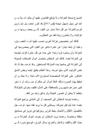 ‫ﺍﻟﻤﺩﻤﻭﻍ ﺒﺩﻤﻐﺔ ﺍﻟﺨﺯﺍﻨﺔ، ﻭﻻ ﻴﺘﻭﻗﻊ ﺍﻟﻘﺎﺌﻤﻭﻥ ﻋﻠﻴﻬﺎ ﺃﻥ ﻴﻨﺎﻟﻭﺍ ﺸـﻴ ًﺎ ﻤـﻥ‬
     ‫ﺌ‬
‫ﺃﺤﺩ ﻓﻰ ﺴﺒﻴل ﺘﺴﻬﻴل ﻤﻬﻤﺘﻪ.]ﺹ١٤٥[ ﻭﻗﺩ ﺘﻘﺭﺭ ﺘﺤﺼـﻴل ﺩﻴﻨـﺎﺭﻴﻥ‬
‫ﻜﺭﺴﻡ ﻟﻠﺨﺯﺍﻨﺔ ﻋﻥ ﻜل ﻤﺎﺌﺔ ﺩﻴﻨﺎﺭ ﻤﻥ ﺍﻟﻨﻘﻭﺩ ﺍﻟﺘـﻰ ﻴﺤﻀـﺭﻭﻨﻬﺎ ﻤـﻥ‬
                        ‫ﺍﻟﻭﻻﻴﺎﺕ ﻭﻻ ﻴﺄﺨﺫﻭﻥ ﺯﻴﺎﺩﺓ ﻗﻁ ﻋﻥ ﺍﻟﻤﻁﻠﻭﺏ.‬

‫ﻜﺫﻟﻙ ﺃﻤﺭ ﺒﺘﺨﺼﻴﺹ ﺨﺯﺍﻨﺔ ﺃﺨﺭﻯ، ﻨﺼﺏ ﻋﻠﻴﻬﺎ ﺃﺤـﺩ ﺍﻟﺨﺼـﻴﺎﻥ،‬
‫ﻭﻋﻠﻴﻪ ﺃﻥ ﻴﺄﺨﺫ ﺩﻴﻨﺎ ‪‬ﺍ ﻋﻥ ﻋﺸﺭﺓ ﺩﻨﺎﻨﻴﺭ ﻤﻥ ﺍﻟﻨﻘﻭﺩ ﺍﻟﺘﻰ ﻴﺤﻀﺭﻭﻨﻬﺎ ﺇﻟﻰ‬
                                            ‫ﺭ‬
‫ﺍﻟﺨﺯﺍﻨﺔ ﻭﺃﻥ ﻴﺴﻠﻤﻭﻩ ﺜﻭ ‪‬ﺎ ﻭﺍﺤ ‪‬ﺍ ﻋﻠﻰ ﺤﺩﺓ ﻋﻥ ﻜل ﻋﺸﺭﺓ ﺃﺜﻭﺍﺏ ﻟﻴﻀﻌﻪ‬
                                ‫ﺩ‬      ‫ﺒ‬
‫ﻓﻰ ﺍﻟﺨﺯﺍﻨﺔ ﺃﻴ ‪‬ﺎ. ﻜﺫﻟﻙ ﺃﻤﺭ ﺍﻟﺴﻠﻁﺎﻥ ﺒﺈﺤﻀﺎﺭ ﺃﻤﻭﺍل ﺍﻟﺼﺩﻗﺎﺕ ﺍﻟﻤﺤﻭﻟﺔ‬
                                                ‫ﻀ‬
‫ﺇﻟﻰ ﺍﻟﺨﺯﺍﻨﺔ ﻜﻰ ﻴﺴﻠﻤﻬﺎ ﺒﻴﺩﻩ ﺍﻟﻤﺒﺎﺭﻜﺔ ﻟﻠﻤﺴﺘﺤﻘﻴﻥ. ﻭﻗﺩ ﺘﻡ ﻀـﺒﻁ ﺫﻟـﻙ‬
‫ﺒﻨﻔﺱ ﺍﻟﺘﺭﺘﻴﺏ ﺍﻟﺫﻯ ﺴﺒﻕ ﺸﺭﺤﻪ. ﻭﻫﺫﺍ ﺍﻟﻨﻅﺎﻡ ﻴﻁﺒﻕ ﺃﻴ ‪‬ﺎ ﻭﺒﻨﻔﺱ ﺍﻟﻨﺴﻕ‬
             ‫ﻀ‬
‫ﺍﻟﻤﺫﻜﻭﺭ ﻋﻠﻰ ﺍﻟﺨﺯﺍﻨﺔ ﺍﻟﻤﺨﺼﺼﺔ ﻟﻤﺴﺘﻭﺩﻉ ﺍﻷﺴـﻠﺤﺔ. ﻭﻻ ﻴﻤﻜـﻥ ﺃﻥ‬
‫ﺘﺤﻔﻅ ﺒﻬﺫﻩ ﺍﻟﺼﻭﺭﺓ ﻭﺘﻠﻙ ﺍﻟﺩﻗﺔ ﺃﻤﻭﺍل ﺃﻯ ﺤﺎﻜﻡ ﺃﻭ ﺼـ ‪‬ﺍﻑ ﺃﻭ ﺘـﺎﺠﺭ‬
           ‫ﺭ‬
‫ﻜﺒﻴﺭ ﻤﻤﻥ ﻫﻡ ﻤﺸﻬﻭﺭﻭﻥ ﺒﺎﻟﻤﺤﺎﻓﻅﺔ ﻋﻠﻰ ﺍﻟﻤﺎل، ﻓﻜﻴﻑ ﺒﺨﺯﺍﺌﻥ ﺍﻟﻤﻠﻭﻙ؟!‬
          ‫ﻭﻗﻁ ‪‬ﺎ ﻻ ﻴﻤﻜﻥ ﺃﻥ ﺘﺘﺼﻭﺭ ﺍﻟﺨﻴﺎﻨﺔ ﻭﻟﻭ ﺒﺩﺍﻨﻕ ﻭﺍﺤﺩ ﻤﻥ ﺍﻟﻨﻘﺩ.‬
                                                            ‫ﻌ‬

‫ﻭﻋﻨﺩﻤﺎ ﻴﺘﻭﺠﻪ ﺍﻟﺴﻠﻁﺎﻥ ﺇﻟﻰ ﺍﻟﻤﺼﻴﻑ ﺃﻭ ﺇﻟﻰ ﺍﻟﻤﺸﺘﻰ ﻴﺭﺍﺠﻊ ﺍﻟﺨﺯﺍﻨﺔ‬
‫ﺒﻨﻔﺴﻪ ﻋﺩﺓ ﺃﻴﺎﻡ ﻗﺒل ﺘﺤﺭﻜﻪ، ﻭﻴﺴﺘﺜﻨﻰ ﻜل ﻤﺎ ﻴﺭﻴﺩ ﻨﻘﻠﻪ ﻤﻨﻬﺎ. ﺜﻡ ﺘﺴـﺠل‬
‫ﺒﺎﻟﺘﻔﺼﻴل ﺍﻷﺜﻘﺎل ﻭﺍﻷﺤﻤﺎل ﺒﺨﻁ ﺍﻟﻭﺯﻴﺭ ﻭﻴﺘﺭﻜﻬﺎ ﻓﻰ ﺘﺒﺭﻴﺯ ﻓﻰ ﺼﻨﺎﺩﻴﻕ‬
‫ﻤﻐﻠﻘﺔ ﻭﻤﺨﺘﻭﻤﺔ. ﻭﻋﻨﺩﻤﺎ ﻴﺭﻴﺩ ﺍﻟﺴﻠﻁﺎﻥ ﺃﻥ ﻴﻌﺭﻑ ﺃﺤﻭﺍل ﺍﻟﺨﺯﺍﻨﺔ ﻤـﻥ‬
‫ﺤﻴﺙ ﺍﻟﻜﻡ ﻭﺍﻟﻜﻴﻑ ﻭﺍﻟﺩﺨل ﻭﺍﻟﺨﺭﺝ، ﻴﺴﺄل ﺍﻟﻭﺯﻴﺭ، ﻓﻴﺭﺠﻊ ﺒﺩﻭﺭﻩ ﺇﻟـﻰ‬
 