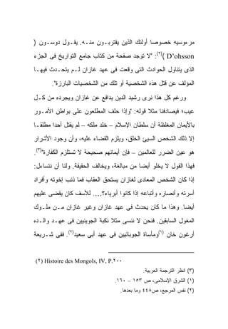 ‫ﻤﺭﺀﻭﺴﻴﻪ ﺨﺼﻭ ‪‬ﺎ ﺃﻭﻟﺌﻙ ﺍﻟﺫﻴﻥ ﻴﻘﺘﺭﺒـﻭﻥ ﻤﻨـﻪ. ﻴﻘـﻭل ﺩﻭﺴـﻭﻥ )‬
                                           ‫ﺼ‬
‫‪" :(٢)( D’ohsson‬ﻻ ﺘﻭﺠﺩ ﺼﻔﺤﺔ ﻤﻥ ﻜﺘﺎﺏ ﺠﺎﻤﻊ ﺍﻟﺘﻭﺍﺭﻴﺦ ﻓﻰ ﺍﻟﺠﺯﺀ‬
‫ﺍﻟﺫﻯ ﻴﺘﻨﺎﻭل ﺍﻟﺤﻭﺍﺩﺙ ﺍﻟﺘﻰ ﻭﻗﻌﺕ ﻓﻰ ﻋﻬﺩ ﻏﺎﺯﺍﻥ ﻟـﻡ ﻴﺘﺤـﺩﺙ ﻓﻴﻬـﺎ‬
       ‫ﺍﻟﻤﺅﻟﻑ ﻋﻥ ﻗﺘل ﻫﺫﻩ ﺍﻟﺸﺨﺼﻴﺔ ﺃﻭ ﺘﻠﻙ ﻤﻥ ﺍﻟﺸﺨﺼﻴﺎﺕ ﺍﻟﺒﺎﺭﺯﺓ".‬

‫ﻭﺭﻏﻡ ﻜل ﻫﺫﺍ ﻨﺭﻯ ﺭﺸﻴﺩ ﺍﻟﺩﻴﻥ ﻴﺩﺍﻓﻊ ﻋﻥ ﻏﺎﺯﺍﻥ ﻭﻴﺠﺭﺩﻩ ﻤﻥ ﻜـل‬
‫ﻋﻴﺏ؛ ﻓﻴﺼﺎﺩﻓﻨﺎ ﻤﺜﻼ ﻗﻭﻟﻪ: "ﻭﺇﺫﺍ ﺤﻠﻑ ﺍﻟﻤﻁﻠﻌﻭﻥ ﻋﻠﻰ ﺒﻭﺍﻁﻥ ﺍﻷﻤـﻭﺭ‬
                                          ‫ﹰ‬
‫ﺒﺎﻷﻴﻤﺎﻥ ﺍﻟﻤﻐﻠﻅﺔ ﺃﻥ ﺴﻠﻁﺎﻥ ﺍﻹﺴﻼﻡ – ﺨﻠﺩ ﻤﻠﻜﻪ – ﻟﻡ ﻴﻘﺘل ﺃﺤ ‪‬ﺍ ﻤﻁﻠ ﹰـﺎ‬
  ‫ﻘ‬      ‫ﺩ‬
‫ﺇﻻ ﺫﻟﻙ ﺍﻟﺸﺨﺹ ﺍﻟﺴﻴﺊ ﺍﻟﺨﻠﻕ، ﻭﻴﻠﺯﻡ ﺍﻟﻘﻀﺎﺀ ﻋﻠﻴﻪ، ﻭﺃﻥ ﻭﺠﻭﺩ ﺍﻷﺸﺭﺍﺭ‬
‫ﻫﻭ ﻋﻴﻥ ﺍﻟﻀﺭﺭ ﻟﻠﻌﺎﻟﻤﻴﻥ – ﻓﺈﻥ ﺃﻴﻤﺎﻨﻬﻡ ﺼﺤﻴﺤﺔ ﻻ ﺘﺴﺘﻠﺯﻡ ﺍﻟﻜﻔﺎﺭﺓ")٣(.‬
‫ﻓﻬﺫﺍ ﺍﻟﻘﻭل ﻻ ﻴﺨﻠﻭ ﺃﻴ ‪‬ﺎ ﻤﻥ ﻤﺒﺎﻟﻐﺔ، ﻭﻴﺨﺎﻟﻑ ﺍﻟﺤﻘﻴﻘﺔ. ﻭﻟﻨﺎ ﺃﻥ ﻨﺘﺴﺎﺀل:‬
                                            ‫ﻀ‬
‫ﺇﺫﺍ ﻜﺎﻥ ﺍﻟﺸﺨﺹ ﺍﻟﻤﻌﺎﺩﻯ ﻟﻐﺎﺯﺍﻥ ﻴﺴﺘﺤﻕ ﺍﻟﻌﻘﺎﺏ ﻓﻤﺎ ﺫﻨﺏ ﺇﺨﻭﺘﻪ ﻭﺃﻓﺭﺍﺩ‬
‫ﺃﺴﺭﺘﻪ ﻭﺃﻨﺼﺎﺭﻩ ﻭﺃﺘﺒﺎﻋﻪ ﺇﺫﺍ ﻜﺎﻨﻭﺍ ﺃﺒﺭﻴﺎﺀ؟…. ﻟﻸﺴﻑ ﻜﺎﻥ ﻴﻘﻀﻰ ﻋﻠﻴﻬﻡ‬
‫ﺃﻴ ‪‬ﺎ. ﻭﻫﺫﺍ ﻤﺎ ﻜﺎﻥ ﻴﺤﺩﺙ ﻓﻰ ﻋﻬﺩ ﻏﺎﺯﺍﻥ ﻭﻏﻴﺭ ﻏﺎﺯﺍﻥ ﻤـﻥ ﻤﻠـﻭﻙ‬
                                                     ‫ﻀ‬
‫ﺍﻟﻤﻐﻭل ﺍﻟﺴﺎﺒﻘﻴﻥ. ﻓﻨﺤﻥ ﻻ ﻨﻨﺴﻰ ﻤﺜﻼ ﻨﻜﺒﺔ ﺍﻟﺠﻭﻴﻨﻴﻴﻥ ﻓﻰ ﻋﻬـﺩ ﻭﺍﻟـﺩﻩ‬
                              ‫ﹰ‬
‫ﺃﺭﻏﻭﻥ ﺨﺎﻥ )١(ﻭﻤﺄﺴﺎﺓ ﺍﻟﺠﻭﺒﺎﻨﻴﻴﻥ ﻓﻰ ﻋﻬﺩ ﺃﺒﻰ ﺴﻌﻴﺩ)٢(. ﻓﻔﻰ ﺸـﺭﻴﻌﺔ‬


‫٠٠٢.‪(٢) Histoire des Mongols, IV, P‬‬
                                            ‫)٣( ﺍﻨﻅﺭ ﺍﻟﺘﺭﺠﻤﺔ ﺍﻟﻌﺭﺒﻴﺔ.‬
                                 ‫)١( ﺍﻟﺸﺭﻕ ﺍﻹﺴﻼﻤﻰ، ﺹ ٣٥١ – ٠٦١.‬
                                   ‫)٢( ﻨﻔﺱ ﺍﻟﻤﺭﺠﻊ، ﺹ٨٤٤ ﻭﻤﺎ ﺒﻌﺩﻫﺎ.‬
 