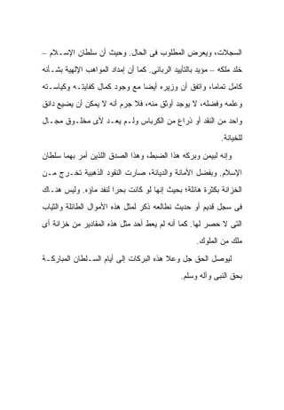 ‫ﺍﻟﺴﺠﻼﺕ، ﻭﻴﻌﺭﺽ ﺍﻟﻤﻁﻠﻭﺏ ﻓﻰ ﺍﻟﺤﺎل. ﻭﺤﻴﺙ ﺃﻥ ﺴﻠﻁﺎﻥ ﺍﻹﺴـﻼﻡ –‬
‫ﺨﻠﺩ ﻤﻠﻜﻪ – ﻤﺅﻴﺩ ﺒﺎﻟﺘﺄﻴﻴﺩ ﺍﻟﺭﺒﺎﻨﻰ. ﻜﻤﺎ ﺃﻥ ﺇﻤﺩﺍﺩ ﺍﻟﻤﻭﺍﻫﺏ ﺍﻹﻟﻬﻴﺔ ﺒﺸـﺄﻨﻪ‬
‫ﻜﺎﻤل ﺘﻤﺎ ‪‬ﺎ، ﻭﺍﺘﻔﻕ ﺃﻥ ﻭﺯﻴﺭﻩ ﺃﻴ ‪‬ﺎ ﻤﻊ ﻭﺠﻭﺩ ﻜﻤﺎل ﻜﻔﺎﻴﺘـﻪ ﻭﻜﻴﺎﺴـﺘﻪ‬
                               ‫ﻀ‬                     ‫ﻤ‬
‫ﻭﻋﻠﻤﻪ ﻭﻓﻀﻠﻪ، ﻻ ﻴﻭﺠﺩ ﺃﻭﺜﻕ ﻤﻨﻪ، ﻓﻼ ﺠﺭﻡ ﺃﻨﻪ ﻻ ﻴﻤﻜﻥ ﺃﻥ ﻴﻀﻴﻊ ﺩﺍﻨﻕ‬
‫ﻭﺍﺤﺩ ﻤﻥ ﺍﻟﻨﻘﺩ ﺃﻭ ﺫﺭﺍﻉ ﻤﻥ ﺍﻟﻜﺭﺒﺎﺱ ﻭﻟـﻡ ﻴﻌـﺩ ﻷﻯ ﻤﺨﻠـﻭﻕ ﻤﺠـﺎل‬
                                                            ‫ﻟﻠﺨﻴﺎﻨﺔ.‬

‫ﻭﺇﻨﻪ ﻟﺒﻴﻤﻥ ﻭﺒﺭﻜﻪ ﻫﺫﺍ ﺍﻟﻀﺒﻁ، ﻭﻫﺫﺍ ﺍﻟﺼﺩﻕ ﺍﻟﻠﺫﻴﻥ ﺃﻤﺭ ﺒﻬﻤﺎ ﺴﻠﻁﺎﻥ‬
‫ﺍﻹﺴﻼﻡ. ﻭﺒﻔﻀل ﺍﻷﻤﺎﻨﺔ ﻭﺍﻟﺩﻴﺎﻨﺔ، ﺼﺎﺭﺕ ﺍﻟﻨﻘﻭﺩ ﺍﻟﺫﻫﺒﻴﺔ ﺘﺨـﺭﺝ ﻤـﻥ‬
‫ﺍﻟﺨﺯﺍﻨﺔ ﺒﻜﺜﺭﺓ ﻫﺎﺌﻠﺔ؛ ﺒﺤﻴﺙ ﺇﻨﻬﺎ ﻟﻭ ﻜﺎﻨﺕ ﺒﺤ ‪‬ﺍ ﻟﻨﻔﺩ ﻤﺎﺅﻩ. ﻭﻟﻴﺱ ﻫﻨـﺎﻙ‬
                       ‫ﺭ‬
‫ﻓﻰ ﺴﺠل ﻗﺩﻴﻡ ﺃﻭ ﺤﺩﻴﺙ ﻨﻁﺎﻟﻌﻪ ﺫﻜﺭ ﻟﻤﺜل ﻫﺫﻩ ﺍﻷﻤﻭﺍل ﺍﻟﻁﺎﺌﻠﺔ ﻭﺍﻟﺜﻴﺎﺏ‬
‫ﺍﻟﺘﻰ ﻻ ﺤﺼﺭ ﻟﻬﺎ. ﻜﻤﺎ ﺃﻨﻪ ﻟﻡ ﻴﻌﻁ ﺃﺤﺩ ﻤﺜل ﻫﺫﻩ ﺍﻟﻤﻘﺎﺩﻴﺭ ﻤﻥ ﺨﺯﺍﻨﺔ ﺃﻯ‬
                                 ‫ﹶ‬
                                                    ‫ﻤﻠﻙ ﻤﻥ ﺍﻟﻤﻠﻭﻙ.‬

‫ﻟﻴﻭﺼل ﺍﻟﺤﻕ ﺠل ﻭﻋﻼ ﻫﺫﻩ ﺍﻟﺒﺭﻜﺎﺕ ﺇﻟﻰ ﺃﻴﺎﻡ ﺍﻟﺴـﻠﻁﺎﻥ ﺍﻟﻤﺒﺎﺭﻜـﺔ‬
                                               ‫ﺒﺤﻕ ﺍﻟﻨﺒﻰ ﻭﺁﻟﻪ ﻭﺴﻠﻡ.‬
 