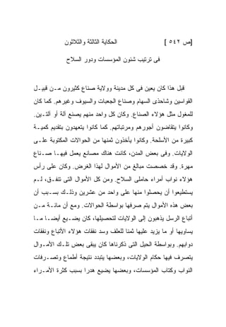 ‫ﺍﻟﺤﻜﺎﻴﺔ ﺍﻟﺜﺎﻟﺜﺔ ﻭﺍﻟﺜﻼﺜﻭﻥ‬                 ‫]ﺹ ٢٤٥ [‬

             ‫ﻓﻰ ﺘﺭﺘﻴﺏ ﺸﺌﻭﻥ ﺍﻟﻤﺅﺴﺴﺎﺕ ﻭﺩﻭﺭ ﺍﻟﺴﻼﺡ‬



‫ﻗﺒل ﻫﺫﺍ ﻜﺎﻥ ﻴﻌﻴﻥ ﻓﻰ ﻜل ﻤﺩﻴﻨﺔ ﻭﻭﻻﻴﺔ ﺼﻨﺎﻉ ﻜﺜﻴﺭﻭﻥ ﻤـﻥ ﻗﺒﻴـل‬
‫ﺍﻟﻘﻭﺍﺴﻴﻥ ﻭﺸﺎﺤﺫﻯ ﺍﻟﺴﻬﺎﻡ ﻭﺼﻨﺎﻉ ﺍﻟﺠﻌﺒﺎﺕ ﻭﺍﻟﺴﻴﻭﻑ ﻭﻏﻴﺭﻫﻡ. ﻜﻤﺎ ﻜﺎﻥ‬
‫ﻟﻠﻤﻐﻭل ﻤﺜل ﻫﺅﻻﺀ ﺍﻟﺼﻨﺎﻉ. ﻭﻜﺎﻥ ﻜل ﻭﺍﺤﺩ ﻤﻨﻬﻡ ﻴﺼﻨﻊ ﺁﻟﺔ ﺃﻭ ﺁﻟﺘـﻴﻥ.‬
‫ﻭﻜﺎﻨﻭﺍ ﻴﺘﻘﺎﻀﻭﻥ ﺃﺠﻭﺭﻫﻡ ﻭﻤﺭﺘﺒﺎﺘﻬﻡ. ﻜﻤﺎ ﻜﺎﻨﻭﺍ ﻴﺘﻌﻬﺩﻭﻥ ﺒﺘﻘﺩﻴﻡ ﻜﻤﻴـﺔ‬
‫ﻜﺒﻴﺭﺓ ﻤﻥ ﺍﻷﺴﻠﺤﺔ. ﻭﻜﺎﻨﻭﺍ ﻴﺄﺨﺫﻭﻥ ﺜﻤﻨﻬﺎ ﻤﻥ ﺍﻟﺤﻭﺍﻻﺕ ﺍﻟﻤﻜﺘﻭﺒﺔ ﻋﻠـﻰ‬
‫ﺍﻟﻭﻻﻴﺎﺕ. ﻭﻓﻰ ﺒﻌﺽ ﺍﻟﻤﺩﻥ، ﻜﺎﻨﺕ ﻫﻨﺎﻙ ﻤﺼﺎﻨﻊ ﻴﻌﻤل ﻓﻴﻬـﺎ ﺼـﻨﺎﻉ‬
‫ﻤﻬﺭﺓ. ﻭﻗﺩ ﺨﺼﺼﺕ ﻤﺒﺎﻟﻎ ﻤﻥ ﺍﻷﻤﻭﺍل ﻟﻬﺫﺍ ﺍﻟﻐﺭﺽ. ﻭﻜﺎﻥ ﻋﻠﻰ ﺭﺃﺱ‬
‫ﻫﺅﻻﺀ ﻨﻭﺍﺏ ﺃﻤﺭﺍﺀ ﺤﺎﻤﻠﻰ ﺍﻟﺴﻼﺡ. ﻭﻤﻥ ﻜل ﺍﻷﻤﻭﺍل ﺍﻟﺘﻰ ﺘﻨﻔـﻕ، ﻟـﻡ‬
                                                 ‫‪‬‬
‫ﻴﺴﺘﻁﻴﻌﻭﺍ ﺃﻥ ﻴﺤﺼﻠﻭﺍ ﻤﻨﻬﺎ ﻋﻠﻰ ﻭﺍﺤﺩ ﻤﻥ ﻋﺸﺭﻴﻥ ﻭﺫﻟـﻙ ﺒﺴـﺒﺏ ﺃﻥ‬
‫ﺒﻌﺽ ﻫﺫﻩ ﺍﻷﻤﻭﺍل ﻴﺘﻡ ﺼﺭﻓﻬﺎ ﺒﻭﺍﺴﻁﺔ ﺍﻟﺤﻭﺍﻻﺕ. ﻭﻤﻊ ﺃﻥ ﻤﺎﺌـﺔ ﻤـﻥ‬
‫ﺃﺘﺒﺎﻉ ﺍﻟﺭﺴل ﻴﺫﻫﺒﻭﻥ ﺇﻟﻰ ﺍﻟﻭﻻﻴﺎﺕ ﻟﺘﺤﺼﻴﻠﻬﺎ، ﻜﺎﻥ ﻴﻀـﻴﻊ ﺃﻴ ‪‬ـﺎ ﻤـﺎ‬
      ‫ﻀ‬
‫ﻴﺴﺎﻭﻴﻬﺎ ﺃﻭ ﻤﺎ ﻴﺯﻴﺩ ﻋﻠﻴﻬﺎ ﺜﻤ ﹰﺎ ﻟﻠﻌﻠﻑ ﻭﺴﺩ ﻨﻔﻘﺎﺕ ﻫﺅﻻﺀ ﺍﻷﺘﺒﺎﻉ ﻭﻨﻔﻘﺎﺕ‬
                                    ‫ﻨ‬
‫ﺩﻭﺍﺒﻬﻡ. ﻭﺒﻭﺍﺴﻁﺔ ﺍﻟﺤﻴل ﺍﻟﺘﻰ ﺫﻜﺭﻨﺎﻫﺎ ﻜﺎﻥ ﻴﺒﻘﻰ ﺒﻌﺽ ﺘﻠـﻙ ﺍﻷﻤـﻭﺍل‬
‫ﻴﺘﺼﺭﻑ ﻓﻴﻬﺎ ﺤﻜﺎﻡ ﺍﻟﻭﻻﻴﺎﺕ، ﻭﺒﻌﻀﻬﺎ ﻴﺘﺒﺩﺩ ﻨﺘﻴﺠﺔ ﺃﻁﻤﺎﻉ ﻭﺘﺼـﺭﻓﺎﺕ‬
‫ﺍﻟﻨﻭﺍﺏ ﻭﻜﺘﺎﺏ ﺍﻟﻤﺅﺴﺴﺎﺕ، ﻭﺒﻌﻀﻬﺎ ﻴﻀﻴﻊ ﻫﺩ ‪‬ﺍ ﺒﺴﺒﺏ ﻜﺜﺭﺓ ﺍﻷﻤـﺭﺍﺀ‬
                   ‫ﺭ‬
 