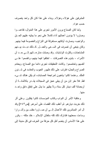 ‫ﺍﻟﻤﺸﺭﻓﻴﻥ ﻋﻠﻰ ﻫﺅﻻﺀ ﻭﻫﺅﻻﺀ. ﻭﺒﻨﺎﺀ ﻋﻠﻰ ﻫﺫﺍ ﻜﺎﻥ ﻜل ﻭﺍﺤﺩ ﻴﺘﺼﺭﻑ‬
                                                   ‫ﺤﺴﺏ ﻫﻭﺍﻩ.‬
‫ﻭﻟﻤﺎ ﻜﺎﻥ ﺍﻟﺼﻨﺎﻉ ﻴﺭﻭﻥ ﺍﻷﻤﻭﺭ ﺘﺠﺭﻯ ﻋﻠﻰ ﻫﺫﺍ ﺍﻟﻤﻨﻭﺍل، ﺘﻘﺎﻋﺴـﻭﺍ‬
‫ﻭﺼﺎﺭﻭﺍ ﻻ ﻴﺅﺩﻭﻥ ﺃﻋﻤﺎﻟﻬﻡ ﺃﺩﺍﺀ ﻜﺎﻤﻼ ﻋﻠﻰ ﻨﺤﻭ ﻤﺎ ﻴﻤﻠﻴﻪ ﻋﻠﻴﻬﻡ ﺍﻟﺤـﻕ‬
                             ‫ﹰ‬    ‫‪‬‬
‫ﻭﺍﻟﻭﺍﺠﺏ، ﻭﺼﺎﺭﺕ ﺃﻭﻗﺎﺘﻬﻡ ﻤﺴﺘﻐﺭﻗﺔ ﻓﻰ ﺍﻟﻨﺯﺍﻉ ﻭﺍﻟﺨﺼﻭﻤﺔ ﻓﻴﻤﺎ ﺒﻴﻨﻬﻡ.‬
‫ﻭﻜﺎﻥ ﻴﻨﺒﻐﻰ ﺃﻥ ﺘﺼﺭﻑ ﻓﻰ ﺍﻟﺴـﻌﻰ ﻭﺍﻟﻌﻤـل. ﻜـﺫﻟﻙ ﺩﺒـﺕ ﺒﻴـﻨﻬﻡ‬
‫ﺍﻟﻤﺸﺎﺤﻨﺎﺕ، ﻭﻜﺜﺭﺕ ﺍﻟﻭﺸﺎﻴﺎﺕ. ﻭﻗﺩ ﻭﺼﻠﺕ ﻤﻨﺎﺯﻋـﺎﺘﻬﻡ ﺇﻟـﻰ ﺤـﺩ ﺃﻥ‬
‫ﺍﻷﻤﺭﺍﺀ - ﺒﺸﺅﻡ ﻫﺫﻩ ﺍﻟﺘﺼﺭﻓﺎﺕ – ﺍﺨﺘﻠﻔﻭﺍ ﻓﻴﻤﺎ ﺒﻴﻨﻬﻡ، ﻭﺍﻨﻘﺴﻤﻭﺍ ﻋﻠـﻰ‬
‫ﺃﻨﻔﺴﻬﻡ ﻭﺘﺨﺎﺼﻤﻭﺍ. ﻭﻜﺎﻨﺕ ﺍﻟﺘﺤﻘﻴﻘﺎﺕ ﺘﺠﺭﻯ ﺩﺍﺌ ‪‬ﺎ ﻤﻊ ﺍﻟﺼﻨﺎﻉ، ﻭﻴﺤﺘﺩﻡ‬
                   ‫ﻤ‬
‫ﺍﻟﺼﺭﺍﻉ ﻭﺍﻟﺠﺩل؛ ﻓﺘﺭﺘﺏ ﻋﻠﻰ ﺫﻟﻙ ﻅﻬﻭﺭ ﺍﻟﻌﻴﻭﺏ ﻭﺍﻟﻤﻔﺎﺴﺩ ﻓﻰ ﺸـﺌﻭﻥ‬
‫ﺍﻟﻤﻠﻙ. ﻭﻋﻨﺩﻤﺎ ﻜﺎﻨﻭﺍ ﻴﺫﻫﺒﻭﻥ ﻟﻤﺭﺍﺠﻌﺔ ﺍﻟﺤﺴﺎﺒﺎﺕ، ﻟﻡ ﻴﻜﻥ ﻫﻨﺎﻙ ﺸـﻰﺀ‬
‫ﻗﻁ. ﻓﻼ ﻤﻔﺭ ﺇﺫﻥ ﻤﻥ ﺃﻥ ﻴﺒﻘﻰ ﻋﺠﺯ ﻓﻰ ﺍﻟﺴﺠﻼﺕ ﻴﻘـﺩﺭ ﺒﺜﻼﺜﻤﺎﺌـﺔ ﺃﻭ‬
‫ﺃﺭﺒﻌﻤﺎﺌﺔ ﺃﻟﻑ ﺩﻴﻨﺎﺭ ﻜل ﺴﻨﺔ، ﻭﻻ ﻴﻅﻬﺭ ﻤﺎ ﻴﺩل ﻋﻠﻰ ﺇﻨﻔﺎﻕ ﺩﺍﻨﻕ ﻭﺍﺤـﺩ‬
                                                         ‫ﻤﻨﻬﺎ.‬
‫ﻭﻋﺎﻗﺒﺔ ﺍﻷﻤﺭ ﺃﻥ ﺍﻟﻨﻭﺍﺏ ﻭﻜﺘﺎﺏ ﺍﻟﻤﺅﺴﺴﺎﺕ ﻜﺎﻨﻭﺍ ‪‬ﻘﺘﻠﻭﻥ. ﻭﻋﻠﻰ ﺃﺜﺭ‬
               ‫ﻴ‬
‫ﺫﻟﻙ ﺨﺭﺒﺕ ﺩﻴﺎﺭﻫﻡ. ﺜﻡ ﺃﻋﻘﺏ ﺫﻟﻙ ﺍﻟﻘﻀﺎﺀ ﻋﻠﻰ ﺃﺴﺭﻫﻡ. ]ﺹ٣٤٥[ ﻭﻗﺩ‬
‫ﺁل ﺃﻤﺭ ﺍﻟﻤﺒﺎﺸﺭﻴﻥ ﺘﻠﻙ ﺍﻷﻋﻤﺎل ﺇﻟـﻰ ﺃﻥ ﺼـﺎﺭﻭﺍ ﻤﻔﻠﺴـﻴﻥ ﻭﺃﺸـﺭﺍ ‪‬ﺍ‬
 ‫ﺭ‬
‫ﻭﺴﺎﺀﺕ ﺴﻤﻌﺘﻬﻡ؛ ﻓﺘﺩﺍﺭﻙ ﺫﻟﻙ ﻜﻠﻪ ﺴﻠﻁﺎﻥ ﺍﻹﺴﻼﻡ – ﺨﻠﺩ ﻤﻠﻜﻪ – ﻭﻗﺭﺭ‬
‫ﻋﻠﻰ ﻫﺫﺍ ﺍﻷﺴﺎﺱ ﺃﻥ ﻴﻨﻀﻡ ﺃﻫل ﻜل ﺤﺭﻓﺔ ﻤﻥ ﺍﻟﺤﺭﻑ ﻓﻰ ﻜل ﻤﺩﻴﻨﺔ ﺇﻟﻰ‬
 