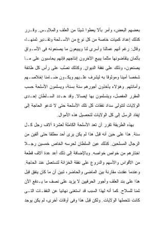 ‫ﺒﻌﻀﻬﻡ ﺍﻟﺒﻌﺽ، ﻭﺃﻤﺭ ﺒﺄﻻ ‪‬ﻌﻁﻭﺍ ﺸﻴ ًﺎ ﻤﻥ ﺍﻟﻌﻠﻑ ﻭﺍﻟﻤﻼﺒـﺱ. ﻭﻗـﺭﺭ‬
                          ‫ﺌ‬        ‫ﻴ‬
‫ﻜﺫﻟﻙ ﺇﻋﺩﺍﺩ ﻜﻤﻴﺎﺕ ﺨﺎﺼﺔ ﻤﻥ ﻜل ﻨﻭﻉ ﻤﻥ ﺍﻷﺴـﻠﺤﺔ ﻭﺘﻘـﺩﻴﺭ ﺜﻤﻨﻬـﺎ،‬
‫ﻭﻗﺎل: ﺭﻏﻡ ﺃﻨﻬﻡ ﻋﻤﺎﻟﻨﺎ ﻭﺃﺴﺭﻯ ﻟﻨﺎ ﻭﻴﺒﻴﻌﻭﻥ ﻤﺎ ﻴﺼﻨﻌﻭﻨﻪ ﻓﻰ ﺍﻷﺴـﻭﺍﻕ‬
‫ﺒﺄﺜﻤﺎﻥ ﻴﺘﻘﺎﻀﻭﻨﻬﺎ ﻤﺜﻠﻤﺎ ﻴﺒﻴﻊ ﺍﻵﺨﺭﻭﻥ ﺇﻨﺘﺎﺠﻬﻡ ﻓﺈﻨﻬﻡ ‪‬ﺤﺎﺴﺒﻭﻥ ﻋﻠﻰ ﻤـﺎ‬
              ‫ﻴ‬
‫ﻴﺼﻨﻌﻭﻥ، ﻭﺫﻟﻙ ﻋﻠﻰ ﻨﻔﻘﺔ ﺍﻟﺩﻴﻭﺍﻥ. ﻭﻜﺫﻟﻙ ﻨ ﱠﺏ ﻋﻠﻰ ﺭﺃﺱ ﻜل ﻁﺎﺌﻔﺔ‬
                  ‫ﺼ‬
‫ﺸﺨ ‪‬ﺎ ﺃﻤﻴ ﹰﺎ ﻭﻤﻭﺜﻭ ﹰﺎ ﺒﻪ ﻟﻴﺸﺭﻑ ﻋﻠـﻴﻬﻡ ﻭﻴﻜـﻭﻥ ﻀـﺎﻤ ﹰﺎ ﺇﺨﻼﺼـﻬﻡ‬
         ‫ﻨ‬                              ‫ﻗ‬        ‫ﺼ ﻨ‬
‫ﻭﺃﻤﺎﻨﺘﻬﻡ. ﻭﻫﺅﻻﺀ ﻴﺄﺨﺫﻭﻥ ﺃﺠﻭﺭﻫﻡ ﺴﻨﺔ ﺒﺴﻨﺔ، ﻭﻴﺴﻠﻤﻭﻥ ﺍﻷﺴﻠﺤﺔ ﺤﺴﺏ‬
‫ﺍﻟﻤﻘﺭﺭ ﺍﻟﻤﻔﺼل، ﻭﻴﺘﺴﻠﻤﻭﻥ ﺒﻬﺎ ﺇﻴﺼﺎﻻ. ﻭﻗﺩ ﺤـﺩﺩ ﺍﻟﺴـﻠﻁﺎﻥ ﺇﺤـﺩﻯ‬
                         ‫ﹰ‬
‫ﺍﻟﻭﻻﻴﺎﺕ ﻟﺘﺘﻭﻟﻰ ﺴﺩﺍﺩ ﻨﻔﻘﺎﺕ ﻜل ﺘﻠﻙ ﺍﻷﺴﻠﺤﺔ ﺤﺘﻰ ﻻ ﺘﺩﻋﻭ ﺍﻟﺤﺎﺠﺔ ﺇﻟﻰ‬
                  ‫ﺇﻴﻔﺎﺩ ﺍﻟﺭﺴل ﺇﻟﻰ ﻜل ﺍﻟﻭﻻﻴﺎﺕ ﻟﺘﺤﺼﻴل ﻫﺫﻩ ﺍﻷﻤﻭﺍل.‬
‫ﺒﻬﺫﻩ ﺍﻟﻁﺭﻴﻘﺔ ﺘﻘﺭﺭ ﺃﻥ ﺘﻌﺩ ﺍﻷﺴﻠﺤﺔ ﺍﻟﻜﺎﻤﻠﺔ ﻟﻌﺸﺭﺓ ﺁﻻﻑ ﺭﺠل ﻜـل‬
‫ﺴﻨﺔ. ﻫﺫﺍ ﻋﻠﻰ ﺤﻴﻥ ﺃﻨﻪ ﻗﺒل ﻫﺫﺍ ﻟﻡ ﻴﻜﻥ ﻴﺭﻯ ﺃﺤﺩ ﻤﻁﻠ ﹰﺎ ﺤﺘﻰ ﺃﻟﻔﻴﻥ ﻤﻥ‬
              ‫ﻘ‬
‫ﺍﻟﺭﺠﺎل ﺍﻟﻤﺴﻠﺤﻴﻥ. ﻜﺫﻟﻙ ﻋ ‪‬ﻥ ﺍﻟﺴﻠﻁﺎﻥ ﻟﺤﺭﺴﻪ ﺍﻟﺨﺎﺹ ﺨﻤﺴﻴﻥ ﺭﺠـﻼ‬
‫ﹰ‬                               ‫ﻴ‬
‫ﺍﺨﺘﺎﺭﻫﻡ ﻤﻥ ﺨﻭﺍﺹ ﺨﻭﺍﺼﻪ. ﻭﺒﺎﻹﻀﺎﻓﺔ ﺇﻟﻰ ﺫﻟﻙ ﺃﻋﺩ ﻋﺩﺓ ﺁﻻﻑ ﻗﻁﻌﺔ‬
‫ﻤﻥ ﺍﻷﻗﻭﺍﺱ ﻭﺍﻷﺴﻬﻡ ﻭﺍﻟﺩﺭﻭﻉ ﻋﻠﻰ ﻨﻔﻘﺔ ﺍﻟﺨﺯﺍﻨﺔ ﻟﺘﺴﺘﻌﻤل ﻋﻨﺩ ﺍﻟﺤﺎﺠﺔ.‬
‫ﻭﻋﻨﺩﻤﺎ ﻋﻘﺩﺕ ﻤﻘﺎﺭﻨﺔ ﺒﻴﻥ ﺍﻟﻤﺎﻀﻰ ﻭﺍﻟﺤﺎﻀﺭ، ﺘﺒﻴﻥ ﺃﻥ ﻤﺎ ﻜﺎﻥ ﻴﻨﻔﻕ ﻗﺒل‬
‫ﻫﺫﺍ ﻋﻠﻰ ﺒﻨﺩ ﺍﻟﻌﻠﻑ ﻭﺃﺠﻭﺭ ﺍﻟﺤﺭﻓﻴﻴﻥ ﻻ ﻴﺯﻴﺩ ﻋﻠﻰ ﻨﺼﻑ ﻤﺎ ﻴـﺩﻓﻊ ﺍﻵﻥ‬
‫ﺜﻤ ﹰﺎ ﻟﻠﺴﻼﺡ. ﻜﻤﺎ ﺃﻨﻪ ﻟﻬﺫﺍ ﺍﻟﺴﺒﺏ ﻗﺩ ﺍﺴﺘﻐﻨﻰ ﻨﻬﺎﺌ ‪‬ﺎ ﻋﻥ ﺍﻟﻨﻔﻘـﺎﺕ ﺍﻟﺘـﻰ‬
                   ‫ﻴ‬                                           ‫ﻨ‬
‫ﻜﺎﻨﺕ ﺘﺘﺤﻤﻠﻬﺎ ﺍﻟﻭﻻﻴﺎﺕ. ﻭﻟﻜﻥ ﻗﺒل ﻫﺫﺍ ﻭﻓﻰ ﺃﻭﻗﺎﺕ ﺃﺨﺭﻯ، ﻟﻡ ﻴﻜﻥ ﻴﻭﺠﺩ‬
 