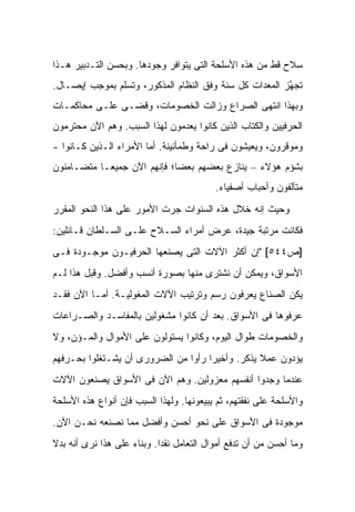 ‫ﺴﻼﺡ ﻗﻁ ﻤﻥ ﻫﺫﻩ ﺍﻷﺴﻠﺤﺔ ﺍﻟﺘﻰ ﻴﺘﻭﺍﻓﺭ ﻭﺠﻭﺩﻫﺎ. ﻭﺒﺤﺴﻥ ﺍﻟﺘـﺩﺒﻴﺭ ﻫـﺫﺍ‬
‫ﺘﺠ ﱠﺯ ﺍﻟﻤﻌﺩﺍﺕ ﻜل ﺴﻨﺔ ﻭﻓﻕ ﺍﻟﻨﻅﺎﻡ ﺍﻟﻤﺫﻜﻭﺭ، ﻭﺘﺴﻠﻡ ﺒﻤﻭﺠﺏ ﺇﻴﺼـﺎل.‬
                                                        ‫ﻬ‬
‫ﻭﺒﻬﺫﺍ ﺍﻨﺘﻬﻰ ﺍﻟﺼﺭﺍﻉ ﻭﺯﺍﻟﺕ ﺍﻟﺨﺼﻭﻤﺎﺕ، ﻭﻗﻀـﻰ ﻋﻠـﻰ ﻤﺤﺎﻜﻤـﺎﺕ‬
‫ﺍﻟﺤﺭﻓﻴﻴﻥ ﻭﺍﻟﻜﺘﺎﺏ ﺍﻟﺫﻴﻥ ﻜﺎﻨﻭﺍ ﻴﻌﺩﻤﻭﻥ ﻟﻬﺫﺍ ﺍﻟﺴﺒﺏ. ﻭﻫﻡ ﺍﻵﻥ ﻤﺤﺘﺭﻤﻭﻥ‬
‫ﻭﻤﻭﻗﺭﻭﻥ، ﻭﻴﻌﻴﺸﻭﻥ ﻓﻰ ﺭﺍﺤﺔ ﻭﻁﻤﺄﻨﻴﻨﺔ. ﺃﻤﺎ ﺍﻷﻤﺭﺍﺀ ﺍﻟـﺫﻴﻥ ﻜـﺎﻨﻭﺍ -‬
‫ﺒﺸﺅﻡ ﻫﺅﻻﺀ – ﻴﻨﺎﺯﻉ ﺒﻌﻀﻬﻡ ﺒﻌ ‪‬ﺎ؛ ﻓﺈﻨﻬﻡ ﺍﻵﻥ ﺠﻤﻴ ‪‬ـﺎ ﻤﺘﻀـﺎﻤﻨﻭﻥ‬
            ‫ﻌ‬                 ‫ﻀ‬
                                           ‫ﻤﺘﺂﻟﻔﻭﻥ ﻭﺃﺤﺒﺎﺏ ﺃﺼﻔﻴﺎﺀ.‬
‫ﻭﺤﻴﺙ ﺇﻨﻪ ﺨﻼل ﻫﺫﻩ ﺍﻟﺴﻨﻭﺍﺕ ﺠﺭﺕ ﺍﻷﻤﻭﺭ ﻋﻠﻰ ﻫﺫﺍ ﺍﻟﻨﺤﻭ ﺍﻟﻤﻘﺭﺭ‬
‫ﻓﻜﺎﻨﺕ ﻤﺭﺘﺒﺔ ﺠﻴﺩﺓ، ﻋﺭﺽ ﺃﻤﺭﺍﺀ ﺍﻟﺴـﻼﺡ ﻋﻠـﻰ ﺍﻟﺴـﻠﻁﺎﻥ ﻗـﺎﺌﻠﻴﻥ:‬
‫]ﺹ٤٤٥[ "ﺇﻥ ﺃﻜﺜﺭ ﺍﻵﻻﺕ ﺍﻟﺘﻰ ﻴﺼﻨﻌﻬﺎ ﺍﻟﺤﺭﻓﻴـﻭﻥ ﻤﻭﺠـﻭﺩﺓ ﻓـﻰ‬
‫ﺍﻷﺴﻭﺍﻕ، ﻭﻴﻤﻜﻥ ﺃﻥ ﻨﺸﺘﺭﻯ ﻤﻨﻬﺎ ﺒﺼﻭﺭﺓ ﺃﻨﺴﺏ ﻭﺃﻓﻀل. ﻭﻗﺒل ﻫﺫﺍ ﻟـﻡ‬
‫ﻴﻜﻥ ﺍﻟﺼﻨﺎﻉ ﻴﻌﺭﻓﻭﻥ ﺭﺴﻡ ﻭﺘﺭﺘﻴﺏ ﺍﻵﻻﺕ ﺍﻟﻤﻐﻭﻟﻴـﺔ. ﺃﻤـﺎ ﺍﻵﻥ ﻓﻘـﺩ‬
‫ﻋﺭﻓﻭﻫﺎ ﻓﻰ ﺍﻷﺴﻭﺍﻕ. ﺒﻌﺩ ﺃﻥ ﻜﺎﻨﻭﺍ ﻤﺸﻐﻭﻟﻴﻥ ﺒﺎﻟﻤﻔﺎﺴـﺩ ﻭﺍﻟﺼـﺭﺍﻋﺎﺕ‬
‫ﻭﺍﻟﺨﺼﻭﻤﺎﺕ ﻁﻭﺍل ﺍﻟﻴﻭﻡ، ﻭﻜﺎﻨﻭﺍ ﻴﺴﺘﻭﻟﻭﻥ ﻋﻠﻰ ﺍﻷﻤﻭﺍل ﻭﺍﻟﻤـﺅﻥ، ﻭﻻ‬
‫ﻴﺅﺩﻭﻥ ﻋﻤﻼ ﻴﺫﻜﺭ. ﻭﺃﺨﻴ ‪‬ﺍ ﺭﺃﻭﺍ ﻤﻥ ﺍﻟﻀﺭﻭﺭﻯ ﺃﻥ ﻴﺸـﺘﻐﻠﻭﺍ ﺒﺤـﺭﻓﻬﻡ‬
                                     ‫ﺭ‬            ‫ﹰ‬
‫ﻋﻨﺩﻤﺎ ﻭﺠﺩﻭﺍ ﺃﻨﻔﺴﻬﻡ ﻤﻌﺯﻭﻟﻴﻥ. ﻭﻫﻡ ﺍﻵﻥ ﻓﻰ ﺍﻷﺴﻭﺍﻕ ﻴﺼﻨﻌﻭﻥ ﺍﻵﻻﺕ‬
‫ﻭﺍﻷﺴﻠﺤﺔ ﻋﻠﻰ ﻨﻔﻘﺘﻬﻡ، ﺜﻡ ﻴﺒﻴﻌﻭﻨﻬﺎ. ﻭﻟﻬﺫﺍ ﺍﻟﺴﺒﺏ ﻓﺈﻥ ﺃﻨﻭﺍﻉ ﻫﺫﻩ ﺍﻷﺴﻠﺤﺔ‬
‫ﻤﻭﺠﻭﺩﺓ ﻓﻰ ﺍﻷﺴﻭﺍﻕ ﻋﻠﻰ ﻨﺤﻭ ﺃﺤﺴﻥ ﻭﺃﻓﻀل ﻤﻤﺎ ﻨﺼﻨﻌﻪ ﻨﺤـﻥ ﺍﻵﻥ.‬
‫ﻭﻤﺎ ﺃﺤﺴﻥ ﻤﻥ ﺃﻥ ﺘﺩﻓﻊ ﺃﻤﻭﺍل ﺍﻟﺘﻌﺎﻤل ﻨﻘ ‪‬ﺍ. ﻭﺒﻨﺎﺀ ﻋﻠﻰ ﻫﺫﺍ ﻨﺭﻯ ﺃﻨﻪ ﺒﺩﻻ‬
‫ﹰ‬                           ‫ﺩ‬
 