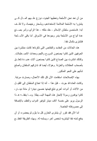 ‫ﻤﻥ ﺃﻥ ﻨﻌﺩ ﻨﺤﻥ ﺍﻷﺴﻠﺤﺔ ﻭﻨﻌﻁﻴﻬﺎ ﺍﻟﺠﻨﻭﺩ، ﻨﻭﺯﻉ ﻋﻠـﻴﻬﻡ ﺍﻟﻤـﺎل ﻜـﻰ‬
‫ﻴﺸﺘﺭﻭﺍ ﺒﻪ ﺍﻷﺴﻠﺤﺔ ﺍﻟﻤﻼﺌﻤﺔ ﻻﺴﺘﻌﺩﺍﺩﻫﻡ، ﻭﺒﺄﺴﻌﺎﺭ ﺭﺨﻴﺼﺔ، ﻭﻻ ﺘﺘﻠـﻑ‬
‫ﺃﺒ ‪‬ﺍ. ﻓﺎﺴﺘﺤﺴﻥ ﺴﻠﻁﺎﻥ ﺍﻹﺴﻼﻡ – ﺨﻠﺩ ﻤﻠﻜﻪ – ﻫﺫﺍ ﺍﻟﺭﺃﻯ، ﻭﺃﻤﺭ ﺒﺼـﻨﻊ‬
                                                         ‫ﺩ‬
‫ﻋﺩﺓ ﺃﻨﻭﺍﻉ ﻤﻥ ﺍﻷﺴﻠﺤﺔ ﻴﻨﺩﺭ ﻭﺠﻭﺩﻫﺎ ﻓﻰ ﺍﻷﺴﻭﺍﻕ. ﺃ ‪‬ﺎ ﺒﺎﻗﻰ ﺍﻷﺴـﻠﺤﺔ‬
              ‫ﻤ‬
                                              ‫ﻓﺘﺸﺘﺭﻯ ﺒﺎﻟﻤﺎل ﻨﻘ ‪‬ﺍ.‬
                                                ‫ﺩ‬

‫ﻫﺫﻩ ﺍﻟﺤﺎﻻﺕ ﻤﻥ ﺍﻟﻤﻔﺎﺴﺩ ﻭﺍﻟﻨﻘﺎﺌﺹ ﺍﻟﺘﻰ ﺫﻜﺭﻨﺎﻫﺎ ﻜﺎﻨﺕ ﻤﻨﺘﺸﺭﺓ ﺒﻴﻥ‬
‫ﺍﻟﺤﺭﻓﻴﻴﻥ ﺍﻟﺫﻴﻥ ﻜﺎﻨﻭﺍ ﻴﺼﻨﻌﻭﻥ ﺍﻟﺴﺭﻭﺝ ﻭﺍﻟﻠﺠﻡ ﻭﻤﻌﺩﺍﺕ ﺍﻻﺼـﻁﺒﻼﺕ.‬
‫ﻭﻜﺫﻟﻙ ﺍﻨﺘﺸﺭﺕ ﺒﻴﻥ ﺍﻟﺼﻨﺎﻉ ﺍﻟﺫﻴﻥ ﻜﺎﻨﻭﺍ ﻴﺼﻨﻌﻭﻥ ﺁﻻﺕ ﻋﺩﻴـﺩﺓ ﺘﺘﻌﻠـﻕ‬
‫ﺒﺄﺼﺤﺎﺏ ﺍﻟﻤﻅﻼﺕ ﻭﺍﻟﺨﺯﻨﺔ. ﻭﻫﺅﻻﺀ ﺃﻴ ‪‬ﺎ ﻗﺩ ﺘﺩﺍﺭﻜﻬﻡ ﺍﻟﺴﻠﻁﺎﻥ ﻭﺃﺼﻠﺢ‬
                          ‫ﻀ‬
                                        ‫ﺸﺄﻨﻬﻡ ﻋﻠﻰ ﺍﻟﻨﺤﻭ ﺍﻟﻤﺫﻜﻭﺭ.‬

‫ﺒﻬﺫﻩ ﺍﻹﺼﻼﺤﺎﺕ ﺍﺴﺘﻘﺎﻤﺕ ﺍﻵﻥ ﻜل ﺘﻠﻙ ﺍﻷﻋﻤﺎل، ﻭﺼﺎﺭﺕ ﻤﺭﺘﺒﺔ.‬
‫ﻭﻜﺎﻨﺕ ﺍﻟﻌﺎﺩﺓ ﻗﺩ ﺠﺭﺕ – ﻗﺒل ﻫﺫﺍ – ﺃﻨﻪ ﺇﺫﺍ ﺍﺤﺘﺎﺝ ﺍﻟﺴﻠﻁﺎﻥ ﺇﻟﻰ ﺍﻟﻘﻠﻴـل‬
‫ﻤﻥ ﺍﻵﻻﺕ ﺃﻭ ﺃﺩﻭﺍﺕ ﺃﺨﺭﻯ ﺘﺒﻠﻎ ﻗﻴﻤﺘﻬﺎ ﺨﻤﺴﻴﻥ ﺩﻴﻨﺎ ‪‬ﺍ ﺃﻭ ﻤﺎﺌﺔ ﺩﻴﻨـﺎﺭ،‬
                 ‫ﺭ‬
‫ﻜﺎﻨﻭﺍ ﻴﻭﻓﺩﻭﻥ ﺭﺴﻭﻻ ﻹﻨﺠﺎﺯ ﻫﺫﻩ ﺍﻟﻤﻬﻤﺔ ﺍﻟﺒﺴـﻴﻁﺔ. ﻭﻤـﺎ ﻴﻨﻔﻘـﻪ ﻫـﺫﺍ‬
                                            ‫ﹰ‬
‫ﺍﻟﺭﺴﻭل ﻴﺭﺒﻭ ﻋﻠﻰ ﺨﻤﺴﺔ ﺁﻻﻑ ﺩﻴﻨﺎﺭ ﻟﺘﻭﻓﻴﺭ ﺍﻟﺩﻭﺍﺏ ﻭﺍﻟﻌﻠﻑ ﺒﺎﻹﻀﺎﻓﺔ‬
                                          ‫ﺇﻟﻰ ﻤﺼﺭﻭﻓﺎﺘﻪ ﺍﻟﺨﺎﺼﺔ.‬

‫ﺃﻤﺎ ﺍﻵﻥ ﻓﻘﺩ ﺘﻘﺭﺭ ﺃﻥ ﻴﺸﺘﺭﻯ ﺍﻟﺨﺎﺯﻥ ﻜل ﻤﺎ ﻴﻠﺯﻡ ﺜﻡ ﻴﺤﻀﺭﻩ، ﺃﻭ ﺃﻥ‬
‫ﻴﺩﻓﻊ ﺜﻤﻨﻪ ﻨﻘ ‪‬ﺍ ﻟﻴﺸﺘﺭﻴﻪ ﺸﺨﺹ ﺁﺨﺭ، ﻭﻴﺴﻠﻤﻪ ﻟﻪ. ﻭﺒﻬﺫﻩ ﺍﻟﻁﺭﻴﻘﺔ ﺍﻨﻘﻁـﻊ‬
                                                  ‫ﺩ‬
 