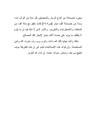 ‫ﻤﺠﻰﺀ ﺨﻤﺴﻤﺎﺌﺔ ﻤﻥ ﺃﺘﺒﺎﻉ ﺍﻟﺭﺴل ﻭﺍﻟﻤﺤﺼﻠﻴﻥ ﻜل ﺴﻨﺔ ﻤﻥ ﺍﻟﻭﻻﻴـﺎﺕ،‬
‫ﻭﺒﺩﻻ ﻤﻥ ﺨﻤﺴﻤﺎﺌﺔ ﺃﻟﻑ ﺩﻴﻨﺎﺭ ]ﺹ٥٤٥[ ﻜﺎﻨﺕ ﺘﻨﻔﻕ ﻤﻊ ﻤﺎﺌﺔ ﺃﻟﻑ ﻤﻥ‬
                                                     ‫ﹰ‬
‫ﺍﻟﻤﺸﻘﺎﺕ ﻭﺍﻻﻀﻁﺭﺍﺒﺎﺕ ﻭﺍﻟﺘﺨﺭﻴﺏ. ﻭﺍﻷﻤﺭ ﺍﻟﺫﻯ ﻻ ﺸﻙ ﻓﻴﻪ ﺃﻥ ﻤﺎ ﻴﻠﺯﻡ‬
       ‫ﻻ ﻴﺘﻜﻠﻑ ﻤﺎ ﻴﺯﻴﺩ ﻋﻠﻰ ﺨﻤﺴﺔ ﺁﻻﻑ ﺩﻴﻨﺎﺭ ﻹﻨﺠﺎﺯ ﺘﻠﻙ ﺍﻟﻤﺼﺎﻟﺢ.‬

‫ﺒﺫﻟﻙ ﺯﺍﻟﺕ ﻨﻬﺎﺌ ‪‬ﺎ ﺘﻠﻙ ﺍﻟﻌـﺎﺩﺍﺕ ﻭﺍﻟﺭﺴـﻭﻡ، ﻭﺍﺴـﺘﻤﺭﺕ ﺍﻟﻘـﻭﺍﻨﻴﻥ‬
                                           ‫ﻴ‬
‫ﺍﻟﻤﺴﺘﺤﺴﻨﺔ. ﻭﺇﻥ ﻓﻭﺍﺌﺩ ﻫﺫﻩ ﺍﻹﺼﻼﺤﺎﺕ ﻟﺘﺒﺩﻭ ﻓﻰ ﺃﻥ ﻫﺫﻩ ﺍﻟﻁﺭﻴﻘﺔ ﺴﻭﻑ‬
           ‫ﺘﻨﺘﻬﺞ ﻤﻥ ﺒﻌﺩ، ﻭﺘﺴﺘﻤﺭ ﺴﻨﻭﺍﺕ ﻋﺩﻴﺩﺓ. ﺇﻥ ﺸﺎﺀ ﺍﷲ ﺍﻟﻌﺯﻴﺯ.‬
 