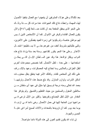 ‫ﺒﻌﺩ ﺫﻟﻙ؟! ﻭﻋﻠﻰ ﻫﺅﻻﺀ ﺍﻟﻤﺸﺭﻓﻴﻥ ﺃﻥ ﻴﺘﻌﻬﺩﻭﺍ ﻤﻊ ﺍﻟﻌﻤﺎل ﺒﺘﻨﻔﻴﺫ ﺍﻷﺼﻭل‬
‫ﻟﻬﺫﻩ ﺍﻟﻤﻬﻤﺔ، ﻭﺇﻋﻁﺎﺀ ﻨﺘﺎﺝ ﺘﻠﻙ ﺍﻟﺤﻴﻭﺍﻨﺎﺕ ﻋﺩﺓ ﻤﺭﺍﺕ ﻜل ﺴـﻨﺔ ﻭﺫﻟـﻙ‬
‫ﻋﻠﻰ ﺍﻟﻨﺤﻭ ﺍﻟﺫﻯ ﻴﺤﻘﻕ ﺍﻟﻤﻨﻔﻌﺔ ﺒﻌﺩ ﺃﻥ ﻜﺎﻨﺕ ﻀـﺎﺌﻌﺔ.]ﺹ٦٤٥[ ﻭﺍﻵﻥ‬
‫ﻴﻜﻭﻥ ﻟﻠﻌﻤﺎل ﺍﻟﻔﺎﺌﺩﺓ ﻭﺍﻟﻭﻓﺭ ﻓﻰ ﺍﻷﻤﻭﺍل. ﻜﻤﺎ ﺃﻥ ﺍﻷﺸﺨﺎﺹ ﺍﻟﺫﻴﻥ ﻟـﻴﺱ‬
‫ﻟﻬﻡ ﻤﻭﺍﻁﻥ ﺨﺎﺼﺔ، ﻭﻟﻡ ﻴﻜﻭﻨﻭﺍ ﻓﻰ ﺯﻤﺭﺓ ﺍﻟﻌﺒﻴﺩ ﻴﻔ ﱠﻠﻭﻥ ﻋﻠﻰ ﺍﻵﺨﺭﻴﻥ،‬
               ‫ﻀ‬
‫ﻭﺘﻠﺒﻰ ﻁﻠﺒﺎﺘﻬﻡ ﺒﺸﺭﻭﻁ ﺃﺨﻑ ﻤﻥ ﻏﻴﺭﻫﻡ ﺤﺘـﻰ ﻻ ﻴﺴـﺘﻁﻴﻌﻭﺍ ﺍﻨﺘﺤـﺎل‬
‫ﺍﻷﻋﺫﺍﺭ. ﻭﻋﻠﻰ ﻫﺫﺍ ﺍﻟﻨﺤﻭ ﻴﺘﻘﺭﺭ ﺇﻗﻨﺎﻋﻬﻡ. ﻭﺴﻨﺔ ﺒﻌﺩ ﺴﻨﺔ ﻴﺯﺩﺍﺩ ﻨﺘﺎﺝ ﻫﺫﻩ‬
‫ﺍﻟﺩﻭﺍﺏ ﻭﻴﻜﺜﺭ ﺘﻭﺍﻟﺩﻫﺎ. ﻫﺫﺍ ﻭﻗﺩ ﻋ ‪‬ﻥ ﺍﻟﺴـﻠﻁﺎﻥ ﺍﻹﺒـل ﺍﻟﺘـﻰ ﻴﻤﻜـﻥ‬
                            ‫ﻴ‬
‫ﺍﺴﺘﺨﺩﺍﻤﻬﺎ – ﻋﻠﻰ ﺤﺩﺓ – ﻟﻨﻘل ﺍﻷﺤﻤﺎل. ﻜﻤﺎ ﺨﺼﺹ ﻤﺠﻤﻭﻋﺎﺕ ﺃﺨﺭﻯ‬
‫ﻟﻨﻘل ﺍﻟﺨﺯﺍﺌﻥ ﻭﺍﻟﻤﻼﺒﺱ ﻭﻤﺎ ﺘﺤﺘﺎﺝ ﺇﻟﻴﻪ ﺍﻟﻤﻌﺴﻜﺭﺍﺕ، ﻭﻋﻬﺩ ﺒﺎﻹﺸـﺭﺍﻑ‬
‫ﻋﻠﻰ ﺫﻟﻙ ﺇﻟﻰ ﺃﺸﺨﺎﺹ ﺜﻘﺎﺕ. ﻭﻜﺫﻟﻙ ﺍﻷﻤﺭ ﻓﻴﻤﺎ ﻴﺘﻌﻠﻕ ﺒﻨﻘل ﻤﺤﺘﻭﻴـﺎﺕ‬
‫ﺃﻤﺎﻜﻥ ﺍﻟﺸﺭﺍﺏ ﻭﻟﻭﺍﺯﻡ ﺍﻟﻤﻨﺎﺯل. ﻭﻗﺩ ﺒﻠﻎ ﻀﺒﻁ ﻫﺫﻩ ﺍﻷﻋﻤﺎل ﻭﺘﺭﺘﻴﺒﻬـﺎ‬
‫ﺒﺤﻤﺩ ﺍﷲ ﺘﻌﺎﻟﻰ ﻭﻤﻨﻪ ﺩﺭﺠﺔ ﻟﻡ ﻴﺴﺒﻕ ﻟﻬﺎ ﻤﺜﻴل ﻓﻰ ﻋﻬﺩ ﺃﻯ ﺴﻠﻁﺎﻥ ﻤـﻥ‬
‫ﺴﻼﻁﻴﻥ ﺍﻟﻤﻐﻭل ﻭﺍﻟﻤﺴﻠﻤﻴﻥ ﻤﻥ ﺤﻴﺙ ﺍﻟﺘﻨﻅﻴﻡ ﻭﺍﻟﺘﻨﺴﻴﻕ. ﻭﻟﻡ ﻴﺘﻭﺍﻓﺭ ﻫﺫﺍ‬
‫ﺍﻟﻤﻘﺩﺍﺭ ﻤﻥ ﺍﻹﺒل ﻟﻨﻘل ﺍﻟﺒﻀﺎﺌﻊ ﻭﺘﻔﺭﻴﻐﻬﺎ. ﻭﻜﺜﻴﺭ ﻤﻥ ﺍﻹﺒل ﺘﺭﻋﻰ ﻓـﻰ‬
‫ﻤﺭﺍﻋﻴﻬﺎ ﺩﻭﻥ ﺍﻟﺤﺎﺠﺔ ﺇﻟﻴﻬﺎ ﻓﻰ ﺤﻤل ﺍﻷﺤﻤﺎل. ﻭﻫﻰ ﺩﺍﺌ ‪‬ﺎ ﻓـﻰ ﺍﺯﺩﻴـﺎﺩ‬
             ‫ﻤ‬
‫ﻴﻭ ‪‬ﺎ ﺒﻌﺩ ﻴﻭﻡ. ﻜﻤﺎ ﺃﻥ ﺘﺯﻭﻴﺩﻫﺎ ﺒﺎﻟﻤﻌﺩﺍﺕ ﻭﺍﻵﻻﺕ ﺃﺼﺒﺢ ﺃﻤ ‪‬ﺍ ﻓﻰ ﻏﺎﻴـﺔ‬
          ‫ﺭ‬                                                 ‫ﻤ‬
                                                  ‫ﺍﻟﺤﺴﻥ ﻭﺍﻟﺠﻭﺩﺓ.‬

      ‫ﺇﻥ ﺸﺎﺀ ﺍﷲ ﻴﻜﻭﻥ ﺘﻘﺩﻴﻡ ﺍﻟﻌﻭﻥ ﺇﻟﻰ ﻫﺫﻩ ﺍﻟﺩﻭﻟﺔ ﺩﺍﺌ ‪‬ﺎ ﻤﺘﻭﺍﺼﻼ.‬
       ‫ﹰ‬       ‫ﻤ‬
 