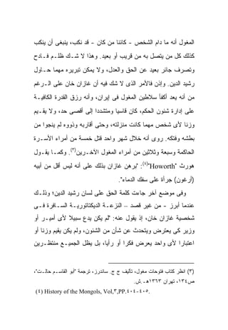 ‫ﺍﻟﻤﻐﻭل ﺃﻨﻪ ﻤﺎ ﺩﺍﻡ ﺍﻟﺸﺨﺹ - ﻜﺎﺌ ﹰﺎ ﻤﻥ ﻜﺎﻥ - ﻗﺩ ﻨﻜﺏ، ﻴﻨﺒﻐﻰ ﺃﻥ ﻴﻨﻜﺏ‬
                                ‫ﻨ‬
‫ﻜﺫﻟﻙ ﻜل ﻤﻥ ﻴﺘﺼل ﺒﻪ ﻤﻥ ﻗﺭﻴﺏ ﺃﻭ ﺒﻌﻴﺩ. ﻭﻫﺫﺍ ﻻ ﺸـﻙ ﻅﻠـﻡ ﻓـﺎﺩﺡ‬
‫ﻭﺘﺼﺭﻑ ﺠﺎﺌﺭ ﺒﻌﻴﺩ ﻋﻥ ﺍﻟﺤﻕ ﻭﺍﻟﻌﺩل، ﻭﻻ ﻴﻤﻜﻥ ﺘﺒﺭﻴﺭﻩ ﻤﻬﻤﺎ ﺤـﺎﻭل‬
‫ﺭﺸﻴﺩ ﺍﻟﺩﻴﻥ. ﻭﺇﺫﻥ ﻓﺎﻷﻤﺭ ﺍﻟﺫﻯ ﻻ ﺸﻙ ﻓﻴﻪ ﺃﻥ ﻏﺎﺯﺍﻥ ﺨﺎﻥ ﻋﻠﻰ ﺍﻟـﺭﻏﻡ‬
‫ﻤﻥ ﺃﻨﻪ ﻴﻌﺩ ﺃﻜﻔﺄ ﺴﻼﻁﻴﻥ ﺍﻟﻤﻐﻭل ﻓﻰ ﺇﻴﺭﺍﻥ، ﻭﺃﻨﻪ ﺭﺯﻕ ﺍﻟﻘﺩﺭﺓ ﺍﻟﻜﺎﻓﻴـﺔ‬
‫ﻋﻠﻰ ﺇﺩﺍﺭﺓ ﺸﺌﻭﻥ ﺍﻟﺤﻜﻡ، ﻜﺎﻥ ﻗﺎﺴ ‪‬ﺎ ﻭﻤﺘﺸﺩ ‪‬ﺍ ﺇﻟﻰ ﺃﻗﺼﻰ ﺤﺩ، ﻭﻻ ﻴﻘـﻴﻡ‬
                       ‫ﺩ‬        ‫ﻴ‬
‫ﻭﺯ ﹰﺎ ﻷﻯ ﺸﺨﺹ ﻤﻬﻤﺎ ﻜﺎﻨﺕ ﻤﻨﺯﻟﺘﻪ، ﻭﺤﺘﻰ ﺃﻗﺎﺭﺒﻪ ﻭﺫﻭﻭﻩ ﻟﻡ ﻴﻨﺠﻭﺍ ﻤﻥ‬
                                                        ‫ﻨ‬
‫ﺒﻁﺸﻪ ﻭﻓﺘﻜﻪ. ﺭﻭﻯ ﺃﻨﻪ ﺨﻼل ﺸﻬﺭ ﻭﺍﺤﺩ ﻗﺘل ﺨﻤﺴﺔ ﻤﻥ ﺃﻤﺭﺍﺀ ﺍﻷﺴـﺭﺓ‬
‫ﺍﻟﺤﺎﻜﻤﺔ ﻭﺴﺒﻌﺔ ﻭﺜﻼﺜﻴﻥ ﻤﻥ ﺃﻤﺭﺍﺀ ﺍﻟﻤﻐﻭل ﺍﻵﺨـﺭﻴﻥ)٣(. ﻭﻜﻤـﺎ ﻴﻘـﻭل‬
‫ﻫﻭﺭﺙ "‪" :(٤)"Howorth‬ﺒﺭﻫﻥ ﻏﺎﺯﺍﻥ ﺒﺫﻟﻙ ﻋﻠﻰ ﺃﻨﻪ ﻟﻴﺱ ﺃﻗل ﻤﻥ ﺃﺒﻴﻪ‬
                                     ‫)ﺃﺭﻏﻭﻥ( ﺠﺭﺃﺓ ﻋﻠﻰ ﺴﻔﻙ ﺍﻟﺩﻤﺎﺀ".‬
‫ﻭﻓﻰ ﻤﻭﻀﻊ ﺁﺨﺭ ﺠﺎﺀﺕ ﻜﻠﻤﺔ ﺍﻟﺤﻕ ﻋﻠﻰ ﻟﺴﺎﻥ ﺭﺸﻴﺩ ﺍﻟﺩﻴﻥ؛ ﻭﺫﻟـﻙ‬
‫ﻋﻨﺩﻤﺎ ﺃﺒﺭﺯ - ﻤﻥ ﻏﻴﺭ ﻗﺼﺩ – ﺍﻟﻨﺯﻋـﺔ ﺍﻟﺩﻴﻜﺘﺎﺘﻭﺭﻴـﺔ ﺍﻟﺴـﺎﻓﺭﺓ ﻓـﻰ‬
‫ﺸﺨﺼﻴﺔ ﻏﺎﺯﺍﻥ ﺨﺎﻥ، ﺇﺫ ﻴﻘﻭل ﻋﻨﻪ: "ﻟﻡ ﻴﻜﻥ ﻴﺩﻉ ﺴﺒﻴﻼ ﻷﻯ ﺃﻤﻴـﺭ ﺃﻭ‬
            ‫ﹰ‬
‫ﻭﺯﻴﺭ ﻜﻰ ﻴﻌﺘﺭﺽ ﻭﻴﺘﺤﺩﺙ ﻋﻥ ﺸﺄﻥ ﻤﻥ ﺍﻟﺸﺌﻭﻥ، ﻭﻟﻡ ﻴﻜﻥ ﻴﻘﻴﻡ ﻭﺯ ﹰﺎ ﺃﻭ‬
    ‫ﻨ‬
‫ﺍﻋﺘﺒﺎ ‪‬ﺍ ﻷﻯ ﻭﺍﺤﺩ ﻴﻌﺭﺽ ﻓﻜ ‪‬ﺍ ﺃﻭ ﺭﺃ ‪‬ﺎ، ﺒل ﻴﻅل ﺍﻟﺠﻤﻴـﻊ ﻤﻨﺘﻅـﺭﻴﻥ‬
                          ‫ﻴ‬        ‫ﺭ‬                  ‫ﺭ‬


‫)٣( ﺍﻨﻅﺭ ﻜﺘﺎﺏ ﻓﺘﻭﺤﺎﺕ ﻤﻐﻭل، ﺘﺄﻟﻴﻑ ﺝ ﺝ. ﺴﺎﻨﺩﺭﺯ، ﺘﺭﺠﻤﺔ "ﺃﺒﻭ ﺍﻟﻘﺎﺴـﻡ ﺤﺎﻟـﺕ"،‬
                                            ‫ﺹ٤٣١، ﺘﻬﺭﺍﻥ ٣٦٣١ﻫـ.ﺵ.‬
‫.٥٠٤-٤٠٤.‪(٤) History of the Mongols, Vol,٣,PP‬‬
 