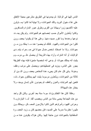 ‫ﺍﻟﻨﺎﺱ ﺇﻟﻴﻬﺎ ﻓﻰ ﺍﻟﻭﻻﻴﺔ. ﺜﻡ ﻴﺒﺩﺩﻭﻨﻬﺎ ﻓﻰ ﺍﻟﻁﺭﻴﻕ ﻤﺘﺫﺭﻋﻴﻥ ﺒﺤﺠﺔ ﺍﻹﻨﻔﺎﻕ‬
‫ﻋﻠﻰ ﻏﺫﺍﺀ ﺨﻴﻭل ﺍﻟﺒﺭﻴﺩ ﻭﺘﻠﻙ ﺍﻟﺤﻴﻭﺍﻨﺎﺕ، ﻭﻻ ﻨﻬﺎﻴﺔ ﻟﻤﺎ ﻜﺎﻨﻭﺍ ﻴﺴـﺘﻭﻟﻭﻥ‬
‫ﻋﻠﻴﻪ ﻷﻨﻔﺴﻬﻡ ﺯﻭ ‪‬ﺍ ﻭﺒﻬﺘﺎ ﹰﺎ ﻤﻥ ﺍﻟﻘﺭﻯ ﻭﻁﺭﻕ ﻋﺒﻭﺭ ﺍﻟﻤﺎﺭﺓ ﻭﺍﻟﻤﺴﺎﻓﺭﻴﻥ.‬
                                       ‫ﻨ‬        ‫ﺭ‬
‫ﻭﻜﺎﻨﻭﺍ ﻴﺄﺨﺫﻭﻥ ﺍﻷﻤﻭﺍل ﺤﺴﺏ ﺇﺤﺼﺎﺌﻬﻡ ﻫﻡ ﻟﻠﺤﻴﻭﺍﻨﺎﺕ. ﻭﻟﻡ ﻴﻜﻥ ﻴﺤـﺩﺩ‬
‫ﻨﻭﻋﻬﺎ ﻭﻋﺩﺩﻫﺎ ﻭﻤﺎ ﺘﻘﺭﺭ ﺼﻴﺩﻩ ﻤﻨﻬﺎ. ﻭﻋﻠﻰ ﻫﺫﺍ ﻟﻡ ﻴﻜﻭﻨﻭﺍ ﻴﺤﻀـﺭﻭﻥ‬
‫ﻜﺜﻴ ‪‬ﺍ ﻤﻥ ﺍﻟﺤﻴﻭﺍﻨﺎﺕ ﻭﺍﻟﻔﻬﻭﺩ. ﻜﺫﻟﻙ ﻟﻡ ﻴﺤﺼﻭﺍ ﻋﺩﺩ ﻤـﺎ ﻴﻤﻠﻜـﻭﻥ ﻤـﻥ‬
                                                         ‫ﺭ‬
‫ﺤﻴﻭﺍﻨﺎﺕ. ﻭﺇﺫﺍ ﻤﺎ ﺍﺼﻁﺎﺩ ﺸﺨﺹ ﻀﺎل ﺤﻴﻭﺍ ﹰﺎ ﻓﻰ ﺼـﺤﺭﺍﺀ ﺒﺈﺤـﺩﻯ‬
                  ‫ﻨ‬
‫ﺍﻟﻭﻻﻴﺎﺕ ﺃﻭ ﺃﻨﻪ ﺍﺸﺘﺭﺍﻩ، ﻭﺃﺭﺍﺩ ﺒﻬﺫﻩ ﺍﻟﺫﺭﻴﻌﺔ ﺃﻥ ﻴﺤﺼل ﻋﻠـﻰ ﻤﺭﺴـﻭﻡ‬
‫ﻴﺜﺒﺕ ﺃﻨﻪ ﻴﻤﺘﻠﻙ ﺤﻴﻭﺍ ﹰﺎ، ﺃﻭ ﻴﺩﻋﻰ ﺃﻨﻪ ﺸﺨﺼﻴﺔ ﻤﺘﻤﻴﺯﺓ ﻓﺈﻨﻪ ﺒﻬﺫﻩ ﺍﻟﻁﺭﻴﻘﺔ‬
                                             ‫ﻨ‬
‫ﻴﺠﻭﺭ ﻋﻠﻰ ﺍﻟﻨﺎﺱ، ﻭﻴﺯﻴﺩ ﻓﻰ ﺍﻀﻁﻬﺎﺩﻫﻡ، ﻭﻴﺤﺼل ﻋﻠﻰ ﻤﺭﺘﺏ ﻭﻋﻠﻑ‬
‫ﻭﻤﺌﻭﻨﺔ. ﻭﻓﻰ ﻜل ﻋﺎﻡ ﻜﺎﻥ ﻴﺠﻰﺀ ﻋﺩﺓ ﺃﺸﺨﺎﺹ ﻴﺤﻀـﺭﻭﻥ ﺍﺜﻨـﻴﻥ ﺃﻭ‬
‫ﺜﻼﺜﺔ ﻤﻥ ﺍﻟﺤﻴﻭﺍﻨﺎﺕ، ﻭﻴﺄﺨﺫﻭﻥ ﻤﺭﺴﻭ ‪‬ﺎ ﻴﺜﺒﺕ ﺃﻨﻬﻡ ﻴﻤﺘﻠﻜﻭﻥ ﺤﻴﻭﺍﻨـﺎﺕ،‬
                             ‫ﻤ‬
‫ﻓﺘﻌﻴﻥ ﻟﻬﻡ ﺍﻟﻤﺭﺘﺒﺎﺕ ﻭﺍﻟﻤﺅﻥ ﻭﺍﻟﻌﻠﻑ ﺜﻡ ﻴﻌﻭﺩﻭﻥ. ﻓﺄﻯ ﺇﻨﺴﺎﻥ ﻴﻭﺠﺩ، ﻭﻻ‬
                                                ‫ﻴﺨﺘﺎﺭ ﻫﺫﻩ ﺍﻟﻤﻬﻨﺔ؟!‬

‫ﻭﻫﻜﺫﺍ ﻜﺎﻥ ﻫﺫﺍ ﺍﻟﻨﻅﺎﻡ ﻴﺯﺩﺍﺩ ﺴﻭ ‪‬ﺍ ﺴﻨﺔ ﺒﻌﺩ ﺃﺨﺭﻯ. ﻭﻜﺎﻥ ﻜل ﻭﺍﺤﺩ‬
                            ‫ﺀ‬
‫ﻤﻥ ﻫﺫﻩ ﺍﻟﺠﻤﺎﻋﺔ ﻴﺤﻤﻰ ﻤﺎﺌﺔ ﻤﻥ ﺍﻟﻨﺎﺱ ﻭﻴﻐﻀﺏ ﺃﻟ ﹰﺎ. ﺃﻤـﺎ ﺍﻟﺒﺎﺯﺩﺍﺭﻴـﺔ‬
                   ‫ﻔ‬
‫ﻭﺤﺭﺍﺱ ﺍﻟﻔﻬﻭﺩ ﻭﺃﻤﺭﺍﺅﻫﻡ ﺍﻟﺫﻴﻥ ﻜﺎﻨﻭﺍ ﻴﻼﺯﻤﻭﻥ ﺍﻟﻤﻌﺴـﻜﺭ، ﻭﻴﻤﺘﻠﻜـﻭﻥ‬
‫ﻁﻴﻭ ‪‬ﺍ ﻤﻔﺘﺭﺴﺔ ﻤﺩﺭﺒﺔ ﻋﻠﻰ ﺍﻟﺼﻴﺩ، ﻓﺈﻥ ﺒﻌﻀﻬﻡ ﻜﺎﻥ ﻴـﺯﻭﺩ ﺍﻟﺤﻀـﺭﺓ‬
                                                     ‫ﺭ‬
‫ﺍﻟﺴﻠﻁﺎﻨﻴﺔ ﺒﺎﻟﺤﻴﻭﺍﻨﺎﺕ ﺩﻭﻥ ﺤﺎﺠﺔ ﺇﻟﻴﻬﺎ. ﻭﻜﺎﻥ ﻫﺅﻻﺀ ﻴﻜﻭﻨﻭﻥ ﻋﺩﺓ ﻤـﻥ‬
 